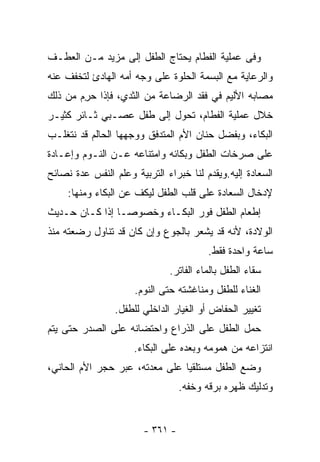 ‫ﻭﻓﻰ ﻋﻤﻠﻴﺔ ﺍﻟﻔﻁﺎﻡ ﻴﺤﺘﺎﺝ ﺍﻟﻁﻔل ﺇﻟﻰ ﻤﺯﻴﺩ ﻤـﻥ ﺍﻟﻌﻁـﻑ‬
‫ﻭﺍﻟﺭﻋﺎﻴﺔ ﻤﻊ ﺍﻟﺒﺴﻤﺔ ﺍﻟﺤﻠﻭﺓ ﻋﻠﻰ ﻭﺠﻪ ﺃﻤﻪ ﺍﻟﻬﺎﺩﺉ ﻟﺘﺨﻔﻑ ﻋﻨﻪ‬
‫ﻤﺼﺎﺒﻪ ﺍﻷﻟﻴﻡ ﻓﻲ ﻓﻘﺩ ﺍﻟﺭﻀﺎﻋﺔ ﻤﻥ ﺍﻟﺜﺩﻱ، ﻓﺈﺫﺍ ﺤﺭﻡ ﻤﻥ ﺫﻟﻙ‬
       ‫‪ِ ‬‬
‫ﺨﻼل ﻋﻤﻠﻴﺔ ﺍﻟﻔﻁﺎﻡ، ﺘﺤﻭل ﺇﻟﻰ ﻁﻔل ﻋﺼـﺒﻲ ﺜـﺎﺌﺭ ﻜﺜﻴـﺭ‬
‫ﺍﻟﺒﻜﺎﺀ، ﻭﺒﻔﻀل ﺤﻨﺎﻥ ﺍﻷﻡ ﺍﻟﻤﺘﺩﻓﻕ ﻭﻭﺠﻬﻬﺎ ﺍﻟﺤﺎﻟﻡ ﻗﺩ ﻨﺘﻐﻠـﺏ‬
‫ﻋﻠﻰ ﺼﺭﺨﺎﺕ ﺍﻟﻁﻔل ﻭﺒﻜﺎﺌﻪ ﻭﺍﻤﺘﻨﺎﻋﻪ ﻋـﻥ ﺍﻟﻨـﻭﻡ ﻭﺇﻋـﺎﺩﺓ‬
‫ﺍﻟﺴﻌﺎﺩﺓ ﺇﻟﻴﻪ.ﻭﻴﻘﺩﻡ ﻟﻨﺎ ﺨﺒﺭﺍﺀ ﺍﻟﺘﺭﺒﻴﺔ ﻭﻋﻠﻡ ﺍﻟﻨﻔﺱ ﻋﺩﺓ ﻨﺼﺎﺌﺢ‬
     ‫ﻹﺩﺨﺎل ﺍﻟﺴﻌﺎﺩﺓ ﻋﻠﻰ ﻗﻠﺏ ﺍﻟﻁﻔل ﻟﻴﻜﻑ ﻋﻥ ﺍﻟﺒﻜﺎﺀ ﻭﻤﻨﻬﺎ:‬
‫ﺇﻁﻌﺎﻡ ﺍﻟﻁﻔل ﻓﻭﺭ ﺍﻟﺒﻜـﺎﺀ ﻭﺨﺼﻭﺼـﺎ ﺇﺫﺍ ﻜـﺎﻥ ﺤـﺩﻴﺙ‬
‫ﺍﻟﻭﻻﺩﺓ، ﻷﻨﻪ ﻗﺩ ﻴﺸﻌﺭ ﺒﺎﻟﺠﻭﻉ ﻭﺇﻥ ﻜﺎﻥ ﻗﺩ ﺘﻨﺎﻭل ﺭﻀﻌﺘﻪ ﻤﻨﺫ‬
                                        ‫ﺴﺎﻋﺔ ﻭﺍﺤﺩﺓ ﻓﻘﻁ.‬
                              ‫ﺴﻘﺎﺀ ﺍﻟﻁﻔل ﺒﺎﻟﻤﺎﺀ ﺍﻟﻔﺎﺘﺭ.‬
                      ‫ﺍﻟﻐﻨﺎﺀ ﻟﻠﻁﻔل ﻭﻤﻨﺎﻏﺸﺘﻪ ﺤﺘﻰ ﺍﻟﻨﻭﻡ.‬
                 ‫ﺘﻐﻴﻴﺭ ﺍﻟﺤﻔﺎﺽ ﺃﻭ ﺍﻟﻐﻴﺎﺭ ﺍﻟﺩﺍﺨﻠﻲ ﻟﻠﻁﻔل.‬
‫ﺤﻤل ﺍﻟﻁﻔل ﻋﻠﻰ ﺍﻟﺫﺭﺍﻉ ﻭﺍﺤﺘﻀﺎﻨﻪ ﻋﻠﻰ ﺍﻟﺼﺩﺭ ﺤﺘﻰ ﻴﺘﻡ‬
                     ‫ﺍﻨﺘﺯﺍﻋﻪ ﻤﻥ ﻫﻤﻭﻤﻪ ﻭﺒﻌﺩﻩ ﻋﻠﻰ ﺍﻟﺒﻜﺎﺀ.‬
‫ﻭﻀﻊ ﺍﻟﻁﻔل ﻤﺴﺘﻠﻘﻴﺎ ﻋﻠﻰ ﻤﻌﺩﺘﻪ، ﻋﺒﺭ ﺤﺠﺭ ﺍﻷﻡ ﺍﻟﺤﺎﻨﻲ،‬
                                  ‫ﻭﺘﺩﻟﻴﻙ ﻅﻬﺭﻩ ﺒﺭﻗﻪ ﻭﺨﻔﻪ.‬


                        ‫- ١٦٣ -‬
 