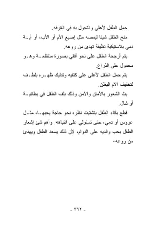 ‫ﺤﻤل ﺍﻟﻁﻔل ﻷﻋﻠﻰ ﻭﺍﻟﺘﺠﻭل ﺒﻪ ﻓﻲ ﺍﻟﻐﺭﻓﻪ.‬
‫ﻤﻨﺢ ﺍﻟﻁﻔل ﺸﻴﺌﺎ ﻟﻴﻤﺼﻪ ﻤﺜل ﺇﺼﺒﻊ ﺍﻷﻡ ﺃﻭ ﺍﻷﺏ، ﺃﻭ ﺃﻴـﺔ‬
                   ‫ﺩﻤﻲ ﺒﻼﺴﺘﻴﻜﻴﺔ ﻨﻅﻴﻔﺔ ﹸﻬﺩﺉ ﻤﻥ ﺭﻭﻋﻪ.‬
                               ‫ﺘ‬
‫ﻴﺘﻡ ﺃﺭﺠﺤﺔ ﺍﻟﻁﻔل ﻋﻠﻰ ﻨﺤﻭ ﺃﻓﻘﻲ ﺒﺼﻭﺭﺓ ﻤﻨﺘﻅﻤـﺔ ﻭﻫـﻭ‬
                                  ‫ﻤﺤﻤﻭل ﻋﻠﻰ ﺍﻟﺫﺭﺍﻉ.‬
‫ﻴﺘﻡ ﺤﻤل ﺍﻟﻁﻔل ﻷﻋﻠﻰ ﻋﻠﻰ ﻜﺘﻔﻴﻪ ﻭﺘﺩﻟﻴﻙ ﻅﻬـﺭﻩ ﺒﻠﻁـﻑ‬
                                   ‫ﻟﺘﺨﻔﻴﻑ ﺁﻻﻡ ﺍﻟﺒﻁﻥ.‬
‫ﺒﺙ ﺍﻟﺸﻌﻭﺭ ﺒﺎﻷﻤﺎﻥ ﻭﺍﻷﻤﻥ ﻭﺫﻟﻙ ﺒﻠﻑ ﺍﻟﻁﻔل ﻓﻲ ﺒﻁﺎﻨﻴـﺔ‬
                                             ‫ﺃﻭ ﺸﺎل.‬
‫ﻗﻁﻊ ﺒﻜﺎﺀ ﺍﻟﻁﻔل ﺒﺘﺸﺘﻴﺕ ﻨﻅﺭﻩ ﻨﺤﻭ ﺤﺎﺠﺔ ﻴﺤﺒﻬـﺎ، ﻤﺜـل‬
‫ﻋﺭﻭﺱ ﺃﻭ ﺩﻤﻲ، ﺤﺘﻰ ﺘﺴﺘﻭﻟﻲ ﻋﻠﻰ ﺍﻨﺘﺒﺎﻫﻪ. ﻭﺃﻫﻡ ﺸﺊ ﺇﺸﻌﺎﺭ‬
‫ﺍﻟﻁﻔل ﺒﺤﺏ ﻭﺍﻟﺩﻴﻪ ﻋﻠﻰ ﺍﻟﺩﻭﺍﻡ، ﻷﻥ ﺫﻟﻙ ‪‬ﺴﻌﺩ ﺍﻟﻁﻔل ﻭﻴﻬﺩﺉ‬
               ‫ﻴ‬
                                          ‫ﻤﻥ ﺭﻭﻋﻪ٠‬




                      ‫- ٢٦٣ -‬
 
