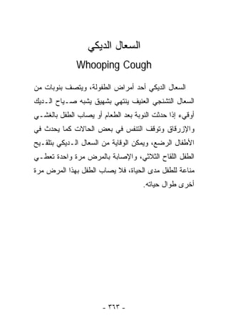 ‫ﺍﻟﺴﻌﺎل ﺍﻟﺩﻴﻜﻲ‬
              ‫‪Whooping Cough‬‬

‫ﺍﻟﺴﻌﺎل ﺍﻟﺩﻴﻜﻲ ﺃﺤﺩ ﺃﻤﺭﺍﺽ ﺍﻟﻁﻔﻭﻟﺔ، ﻭﻴﺘﺼﻑ ﺒﻨﻭﺒﺎﺕ ﻤﻥ‬
‫ﺍﻟﺴﻌﺎل ﺍﻟﺘﺸﻨﺠﻲ ﺍﻟﻌﻨﻴﻑ ﻴﻨﺘﻬﻲ ﺒﺸﻬﻴﻕ ﻴﺸﺒﻪ ﺼـﻴﺎﺡ ﺍﻟـﺩﻴﻙ‬
‫ﺃﻭﻗﻲﺀ ﺇﺫﺍ ﺤﺩﺜﺕ ﺍﻟﻨﻭﺒﺔ ﺒﻌﺩ ﺍﻟﻁﻌﺎﻡ ﺃﻭ ﻴﺼﺎﺏ ﺍﻟﻁﻔل ﺒﺎﻟﻐﺸـﻲ‬
‫ﻭﺍﻹﺯﺭﻗﺎﻕ ﻭﺘﻭﻗﻑ ﺍﻟﺘﻨﻔﺱ ﻓﻲ ﺒﻌﺽ ﺍﻟﺤﺎﻻﺕ ﻜﻤﺎ ﻴﺤﺩﺙ ﻓﻲ‬
‫ﺍﻷﻁﻔﺎل ﺍﻟﺭﻀﻊ، ﻭﻴﻤﻜﻥ ﺍﻟﻭﻗﺎﻴﺔ ﻤﻥ ﺍﻟﺴﻌﺎل ﺍﻟـﺩﻴﻜﻲ ﺒﺘﻠﻘـﻴﺢ‬
‫ﺍﻟﻁﻔل ﺍﻟﻠﻘﺎﺡ ﺍﻟﺜﻼﺜﻲ، ﻭﺍﻹﺼﺎﺒﺔ ﺒﺎﻟﻤﺭﺽ ﻤﺭﺓ ﻭﺍﺤﺩﺓ ﺘﻌﻁـﻲ‬
‫ﻤﻨﺎﻋﺔ ﻟﻠﻁﻔل ﻤﺩﻯ ﺍﻟﺤﻴﺎﺓ، ﻓﻼ ﻴﺼﺎﺏ ﺍﻟﻁﻔل ﺒﻬﺫﺍ ﺍﻟﻤﺭﺽ ﻤﺭﺓ‬
                                    ‫ﺃﺨﺭﻯ ﻁﻭﺍل ﺤﻴﺎﺘﻪ.‬




                       ‫- ٣٦٣ -‬
 