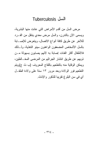 ‫ﺍﻟﺴل ‪Tuberculosis‬‬

‫ﻤﺭﺽ ﺍﻟﺴل ﻤﻥ ﺃﻗﺩﻡ ﺍﻷﻤﺭﺍﺽ ﺍﻟﺘﻲ ﻋﺎﻨﺕ ﻤﻨﻬﺎ ﺍﻟﺒﺸﺭﻴﺔ،‬
‫ﻭﻴﺴﻤﻰ ﺍﻵﻥ ﺒﺎﻟﺘﺩﺭﻥ، ﻭﺍﻟﺴل ﻤﺭﺽ ﻤﻌﺩﻱ ﻴﻨﺘﻘل ﻤﻥ ﺍﻟﻔـﺭﺩ‬
‫ﻟﻠﻶﺨﺭ ﻋﻥ ﻁﺭﻴﻕ ﻜﺎﻓﺔ ﺃﻨﻭﺍﻉ ﺍﻻﺘﺼﺎل، ﻭﻴﺘﻌﺭﺽ ﻟﻺﺼـﺎﺒﺔ‬
‫ﺒﺎﻟﺴل ﺍﻷﺸﺨﺎﺹ ﺍﻟﻤﻀﻌﻔﻭﻥ ﺍﻟﻭﺍﻫﻨﻭﻥ ﺴﻴﺌﻭ ﺍﻟﺘﻐﺫﻴﺔ، ﻭﻟـﺫﻟﻙ‬
‫ﻓﺎﻷﻁﻔﺎل ﺃﻜﺜﺭ ﺍﻟﻔﺌﺎﺕ ﺇﺼﺎﺒﺔ ﺒﻪ ﻷﻨﻬﻡ ﻴﺼﺎﺒﻭﻥ ﺒﺴﻬﻭﻟﺔ ﻤـﻥ‬
‫ﺫﻭﻴﻬﻡ ﻋﻥ ﻁﺭﻴﻕ ﺍﻨﺘﺸﺎﺭ ﺍﻟﺠﺭﺍﺜﻴﻡ ﻤﻥ ﺍﻟﻤﺭﻀﻰ ﺍﻟﻤﺨـﺎﻟﻁﻴﻥ،‬
‫ﻭﻴﻤﻜﻥ ﺍﻟﻭﻗﺎﻴﺔ ﻤﻨﻪ ﺒﺎﻟﺘﻁﻌﻴﻡ ﺒﺎﻟﻠﻘﺎﺡ ﺍﻟﻤﻌﺭﻭﻑ )ﺏ ﺙ ﺝ(ﻭﻴﺘﻡ‬
‫ﺍﻟﺘﻁﻌﻴﻡ ﻓﻭﺭ ﺍﻟﻭﻻﺩﺓ ﻭﺒﻌﺩ ﻤﺭﻭﺭ ٣١ ﺴﻨﺔ ﻋﻠﻰ ﻭﻻﺩﺓ ﺍﻟﻁﻔـل‬
                 ‫ﺃﻱ ﻓﻲ ﺴﻥ ﺍﻟﺒﻠﻭﻍ ﺘﻘﺭﻴﺒﺎ ﻟﻠﺫﻜﻭﺭ ﻭﺍﻹﻨﺎﺙ.‬
                                ‫ﹰ‬




                       ‫- ٤٦٣ -‬
 