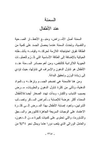 ‫ﺍﻟﺴﻤﻨﺔ‬
                   ‫ﻋﻨﺩ ﺍﻷﻁﻔﺎل‬
‫ﺍﻟﺴﻤﻨﺔ ﺃﺼل ﺍﻷﻤـﺭﺍﺽ، ﻭﻤﻨﺒـﻊ ﺍﻷﺨﻁـﺎﺭ ﺍﻟﺼـﺤﻴﺔ‬
‫ﻭﺍﻟﻨﻔﺴﻴﺔ، ﻭﺘﺤﺩﺙ ﺍﻟﺴﻤﻨﺔ ﻋﻨﺩﻤﺎ ﻴﺤﺼل ﺍﻟﺠﺴﺩ ﻋﻠﻰ ﻜﻤﻴﺔ ﻤﻥ‬
‫ﺍﻟﻁﺎﻗﺔ ﺘﻘﻭﻕ ﺍﺤﺘﻴﺎﺠﺎﺘﻪ ﺍﻟﻼﺯﻤﺔ ﻟﺤﺭﻜﺘـﻪ ﻭﻗﻴﺎﻤـﻪ ﺒﺄﻨﺸـﻁﺘﻪ‬
‫ﺍﻟﺤﻴﺎﺘﻴﺔ ﺒﺎﻹﻀﺎﻓﺔ ﺇﻟﻰ ﺍﻟﻁﺎﻗﺔ ﺍﻷﺴﺎﺴﻴﺔ ﺍﻟﺘﻲ ﺘﻠـﺯﻡ ﻟﻠﻌﻤﻠﻴـﺎﺕ‬
‫ﺍﻟﺤﻴﻭﻴﺔ ﺍﻟﻼﺇﺭﺍﺩﻴﺔ ﻜﺎﻟﺘﻨﻔﺱ، ﻭﻤﻥ ﺃﻫﻡ ﻤﺼﺎﺩﺭ ﺍﻟﺴـﻤﻨﺔ ﻋﻨـﺩ‬
‫ﺍﻷﻁﻔﺎل ﻫﻭ ﺘﻨﺎﻭل ﺍﻟﺩﻫﻭﻥ ﻭﺍﻹﺴﺭﺍﻑ ﻓﻲ ﺘﻨﺎﻭﻟﻬﺎ، ﺤﻴﺙ ﺘﺅﺩﻱ‬
                          ‫ﺇﻟﻰ ﺯﻴﺎﺩﺓ ﺍﻟﻭﺯﻥ ﻭﺘﺤﻘﻴﻕ ﺍﻟﺒﺩﺍﻨﺔ.‬
‫ﻭﻤﻥ ﻫﻨﺎ ﻓﺎﻟﺴﻤﻨﺔ ﻫﻲ ﺘﻀﺨﻡ ﺍﻟﺠﺴـﻡ ﻭﺘﺭﻫﻠـﻪ ﺒـﺎﻟﻤﻭﺍﺩ‬
‫ﺍﻟﺩﻫﻨﻴﺔ، ﻭﺘﺄﺘﻰ ﻤﻥ ﻜﺜﺭﺓ ﺘﻨﺎﻭل ﺍﻟﺩﻫﻭﻥ ﻭﺍﻟﺤﻠﻭﻴﺎﺕ، ﻤـﺭﺽ‬
‫ﻴﺼﻴﺏ ﺍﻟﺸﺒﺎﺏ ﻭﺍﻟﻜﺒﺎﺭ، ﻭﺒﺩﺃﺕ ﺘﻬﺩﺩ ﺍﻟﺼﻐﺎﺭ ﺃﻴﻀﺎ.ﻓﺎﻷﻁﻔﺎل‬
‫ﺍﻟ ‪‬ﻤﻨﺎﺀ ﺃﻜﺜﺭ ﻋﺭﻀﺔ ﻟﻺﺼﺎﺒﺔ ﺒـﺄﻤﺭﺍﺽ ﺍﻟﺴـﻜﺭ ﻭﺘﺼـﻠﺏ‬
                                           ‫ﺴ‬
‫ﺍﻟﺸﺭﺍﻴﻴﻥ، ﻭﺘﻌﻭﺩ ﺇﺼﺎﺒﺔ ﺍﻷﻁﻔﺎل ﺒﻬﺫﺍ ﺍﻟﻤـﺭﺽ ﺇﻟـﻰ ﻜﺜـﺭﺓ‬
‫ﺍﻻﻋﺘﻤﺎﺩ ﻋﻠﻰ ﺍﻟﻭﺠﺒﺎﺕ ﺍﻟﺴﺭﻴﻌﺔ ﺍﻟﺠﺎﻫﺯﺓ ﻜﺎﻟﺒﻭﺭﺠﺭ ﻭﺍﻟﺴـﺠﻕ‬
‫ﻭﺍﻟﺸﺎﻭﺭﻤﺎ، ﻭﺍﻟﺘﻲ ﺘﺤﺘﻭﻯ ﻋﻠﻰ ﻜﻤﻴﺎﺕ ﻜﺒﻴﺭﺓ ﻤـﻥ ﺍﻟـﺩﻫﻭﻥ،‬
‫ﻭﺍﻟﻌﺎﻤل ﺍﻟﻭﺭﺍﺜﻲ ﺍﻟﺫﻱ ﻴﻠﻌﺏ ﺩﻭ ‪‬ﺍ ﻫﺎﻤﺎ ﻭﻴﻤﺜل ﻨﺤﻭ ٤٣% ﻤﻥ‬
                       ‫ﺭ‬

                       ‫- ٥٦٣ -‬
 