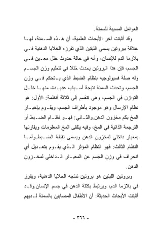 ‫ﺍﻟﻌﻭﺍﻤل ﺍﻟﻤﺴﺒﺒﺔ ﻟﻠﺴﻤﻨﺔ.‬
‫ﻭﻗﺩ ﺃﺜﺒﺘﺕ ﺁﺨﺭ ﺍﻷﺒﺤﺎﺙ ﺍﻟﻌﻠﻤﻴﺔ، ﺃﻥ ﻫـﺫﻩ ﺍﻟﺴـﻤﻨﺔ، ﻟﻬـﺎ‬
‫ﻋﻼﻗﺔ ﺒﺒﺭﻭﺘﻴﻥ ﻴﺴﻤﻰ ﺍﻟﻠﺒﺘﻴﻥ ﺍﻟﺫﻱ ﺘﻔﺭﺯﻩ ﺍﻟﺨﻼﻴﺎ ﺍﻟﺩﻫﻨﻴﺔ ﻓـﻲ‬
‫ﺒﻼﺯﻤﺎ ﺍﻟﺩﻡ ﻟﻺﻨﺴﺎﻥ، ﻭﺃﻨﻪ ﻓﻲ ﺤﺎﻟﺔ ﺤﺩﻭﺙ ﺨﻠل ﻤﻌـﻴﻥ ﻓـﻲ‬
‫ﺍﻟﺠﺴﻡ، ﻓﺈﻥ ﻫﺫﺍ ﺍﻟﺒﺭﻭﺘﻴﻥ ﻴﺤﺩﺙ ﺨﻠﻼ ﻓﻲ ﺘﻨﻅﻴﻡ ﻭﺯﻥ ﺍﻟﺠﺴـﻡ‬
‫ﻭﻟﻪ ﺼﻠﺔ ﻓﺴﻴﻭﻟﻭﺠﻴﻪ ﺒﻨﻅﺎﻡ ﺍﻟﻀﺒﻁ ﺍﻟﺫﻱ ﻴـﺘﺤﻜﻡ ﻓـﻲ ﻭﺯﻥ‬
‫ﺍﻟﺠﺴﻡ، ﻭﺘﺤﺩﺙ ﺍﻟﺴﻤﻨﺔ ﻨﺘﻴﺠﺔ ﺃﺴـﺒﺎﺏ ﻋﺩﻴـﺩﺓ، ﻤﻨﻬـﺎ ﺨﻠـل‬
‫ﺍﻟﺘﻭﺍﺯﻥ ﻓﻲ ﺍﻟﺠﺴﻡ، ﻭﻫﻰ ﺘﻨﻘﺴﻡ ﺇﻟﻰ ﺜﻼﺜﺔ ﺃﻨﻅﻤﺔ: ﺍﻷﻭل: ﻫﻭ‬
‫ﻨﻅﺎﻡ ﺍﻹﺭﺴﺎل ﻭﻫﻭ ﻤﻭﺠﻭﺩ ﺒﺄﻁﺭﺍﻑ ﺍﻟﺠﺴﻡ، ﻭﻴﻘـﻭﻡ ﺒﺈﺨﺒـﺎﺭ‬
‫ﺍﻟﻤﺦ ﺒﻜﻡ ﻤﺨﺯﻭﻥ ﺍﻟﺩﻫﻥ.ﻭﺍﻟﺜـﺎﻨﻲ: ﻓﻬـﻭ ﻨﻅـﺎﻡ ﺍﻟﻀـﺒﻁ ﺃﻭ‬
‫ﺍﻟﺘﺭﺠﻤﺔ ﺍﻟﺫﺍﺘﻴﺔ ﻓﻲ ﺍﻟﻤﺦ، ﻭﻓﻴﻪ ﻴﺘﻠﻘﻰ ﺍﻟﻤﺦ ﺍﻟﻤﻌﻠﻭﻤﺎﺕ ﻭﻴﻘﺎﺭﻨﻬﺎ‬
‫ﺒﻤﻌﻴﺎﺭ ﺩﺍﺨﻠﻲ ﻟﻤﺨﺯﻭﻥ ﺍﻟﺩﻫﻥ ﻭﻴﺴﻤﻰ ﻨﻘﻁﺔ ﺍﻟﻀـﺒﻁ.ﻭﺃﻤـﺎ‬
‫ﺍﻟﻨﻅﺎﻡ ﺍﻟﺜﺎﻟﺙ: ﻓﻬﻭ ﺍﻟﻨﻅﺎﻡ ﺍﻟﻤﺅﺜﺭ ﺍﻟـﺫﻱ ﻴﻘـﻭﻡ ﺒﺘﻌـﺩﻴل ﺃﻱ‬
‫ﺍﻨﺤﺭﺍﻑ ﻓﻲ ﻭﺯﻥ ﺍﻟﺠﺴﻡ ﻋﻥ ﺍﻟﻤﻌﻴـﺎﺭ ﺍﻟـﺩﺍﺨﻠﻲ ﻟﻤﺨـﺯﻭﻥ‬
                                                    ‫ﺍﻟﺩﻫﻥ.‬
‫ﻭﺒﺭﻭﺘﻴﻥ ﺍﻟﻠﺒﺘﻴﻥ ﻫﻭ ﺒﺭﻭﺘﻴﻥ ﺘﻨﺘﺠﻪ ﺍﻟﺨﻼﻴﺎ ﺍﻟﺩﻫﻨﻴﺔ، ﻭﻴﻔﺭﺯ‬
‫ﻓﻲ ﺒﻼﺯﻤﺎ ﺍﻟﺩﻡ، ﻭﻴﺭﺘﺒﻁ ﺒﻜﺘﻠﺔ ﺍﻟﺩﻫﻥ ﻓﻲ ﺠﺴﻡ ﺍﻹﻨﺴﺎﻥ.ﻭﻗـﺩ‬
‫ﺃﺜﺒﺘﺕ ﺍﻷﺒﺤﺎﺙ ﺍﻟﺤﺩﻴﺜﺔ: ﺃﻥ ﺍﻷﻁﻔﺎل ﺍﻟﻤﺼﺎﺒﻴﻥ ﺒﺎﻟﺴﻤﻨﺔ ﻟـﺩﻴﻬﻡ‬


                         ‫- ٦٦٣ -‬
 