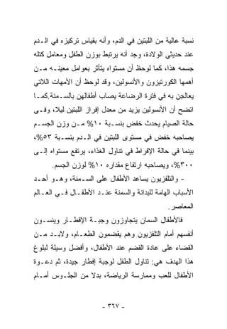 ‫ﻨﺴﺒﺔ ﻋﺎﻟﻴﺔ ﻤﻥ ﺍﻟﻠﺒﺘﻴﻥ ﻓﻲ ﺍﻟﺩﻡ، ﻭﺃﻨﻪ ﺒﻘﻴﺎﺱ ﺘﺭﻜﻴﺯﻩ ﻓﻲ ﺍﻟـﺩﻡ‬
‫ﻋﻨﺩ ﺤﺩﻴﺜﻲ ﺍﻟﻭﻻﺩﺓ، ﻭﺠﺩ ﺃﻨﻪ ﻴﺭﺘﺒﻁ ﺒﻭﺯﻥ ﺍﻟﻁﻔل ﻭﻤﻌﺎﻤل ﻜﺘﻠﻪ‬
‫ﺠﺴﻤﻪ ﻫﺫﺍ، ﻜﻤﺎ ﻟﻭﺤﻅ ﺃﻥ ﻤﺴﺘﻭﺍﻩ ﻴﺘﺄﺜﺭ ﺒﻌﻭﺍﻤل ﻤﻌﻴﻨـﻪ ﻤـﻥ‬
‫ﺃﻫﻤﻬﺎ ﺍﻟﻜﻭﺭﺘﻴﺯﻭﻥ ﻭﺍﻷﻨﺴﻭﻟﻴﻥ، ﻭﻗﺩ ﻟﻭﺤﻅ ﺃﻥ ﺍﻷﻤﻬﺎﺕ ﺍﻟﻼﺘﻲ‬
‫ﻴﻌﺎﻟﺠﻥ ﺒﻪ ﻓﻲ ﻓﺘﺭﺓ ﺍﻟﺭﻀﺎﻋﺔ ﻴﺼﺎﺏ ﺃﻁﻔﺎﻟﻬﻥ ﺒﺎﻟﺴـﻤﻨﺔ.ﻜﻤـﺎ‬
‫ﺍﺘﻀﺢ ﺃﻥ ﺍﻷﻨﺴﻭﻟﻴﻥ ﻴﺯﻴﺩ ﻤﻥ ﻤﻌﺩل ﺇﻓﺭﺍﺯ ﺍﻟﻠﺒﺘﻴﻥ ﻟﻴﻼ، ﻭﻓـﻰ‬
‫ﺤﺎﻟﺔ ﺍﻟﺼﻴﺎﻡ ﻴﺤﺩﺙ ﺨﻔﺽ ﺒﻨﺴـﺒﺔ ٠١% ﻤـﻥ ﻭﺯﻥ ﺍﻟﺠﺴـﻡ‬
‫ﻴﺼﺎﺤﺒﻪ ﺨﻔﺽ ﻓﻲ ﻤﺴﺘﻭﻯ ﺍﻟﻠﺒﺘﻴﻥ ﻓﻲ ﺍﻟـﺩﻡ ﺒﻨﺴـﺒﺔ ٣٥%،‬
‫ﺒﻴﻨﻤﺎ ﻓﻲ ﺤﺎﻟﺔ ﺍﻹﻓﺭﺍﻁ ﻓﻲ ﺘﻨﺎﻭل ﺍﻟﻐﺫﺍﺀ، ﻴﺭﺘﻔﻊ ﻤﺴﺘﻭﺍﻩ ﺇﻟـﻰ‬
      ‫٠٠٣%، ﻭﻴﺼﺎﺤﺒﻪ ﺍﺭﺘﻔﺎﻉ ﻤﻘﺩﺍﺭﻩ ٠١% ﻟﻭﺯﻥ ﺍﻟﺠﺴﻡ.‬
‫- ﻭﺍﻟﺘﻠﻔﺯﻴﻭﻥ ﻴﺴﺎﻋﺩ ﺍﻷﻁﻔﺎل ﻋﻠﻰ ﺍﻟﺴـﻤﻨﺔ، ﻭﻫـﻭ ﺃﺤـﺩ‬
‫ﺍﻷﺴﺒﺎﺏ ﺍﻟﻬﺎﻤﺔ ﻟﻠﺒﺩﺍﻨﺔ ﻭﺍﻟﺴﻤﻨﺔ ﻋﻨـﺩ ﺍﻷﻁﻔـﺎل ﻓـﻲ ﺍﻟﻌـﺎﻟﻡ‬
                                               ‫ﺍﻟﻤﻌﺎﺼﺭ.‬
‫ﻓﺎﻷﻁﻔﺎل ﺍﻟ ‪‬ﻤﺎﻥ ﻴﺘﺠﺎﻭﺯﻭﻥ ﻭﺠﺒـﺔ ﺍﻹﻓﻁـﺎﺭ ﻭﻴﻨﺴـﻭﻥ‬
                                  ‫ﺴ‬
‫ﺃﻨﻔﺴﻬﻡ ﺃﻤﺎﻡ ﺍﻟﺘﻠﻔﺯﻴﻭﻥ ﻭﻫﻡ ﻴﻘﻀﻤﻭﻥ ﺍﻟﻁﻌـﺎﻡ، ﻭﻻﺒـﺩ ﻤـﻥ‬
‫ﺍﻟﻘﻀﺎﺀ ﻋﻠﻰ ﻋﺎﺩﺓ ﺍﻟﻘﻀﻡ ﻋﻨﺩ ﺍﻷﻁﻔﺎل، ﻭﺃﻓﻀل ﻭﺴﻴﻠﺔ ﻟﺒﻠﻭﻍ‬
‫ﻫﺫﺍ ﺍﻟﻬﺩﻑ ﻫﻲ: ﺘﻨﺎﻭل ﺍﻟﻁﻔل ﻟﻭﺠﺒﺔ ﺇﻓﻁﺎﺭ ﺠﻴﺩﺓ، ﺜﻡ ﺩﻋـﻭﺓ‬
‫ﺍﻷﻁﻔﺎل ﻟﻠﻌﺏ ﻭﻤﻤﺎﺭﺴﺔ ﺍﻟﺭﻴﺎﻀﺔ، ﺒﺩﻻ ﻤﻥ ﺍﻟﺠﻠـﻭﺱ ﺃﻤـﺎﻡ‬


                        ‫- ٧٦٣ -‬
 