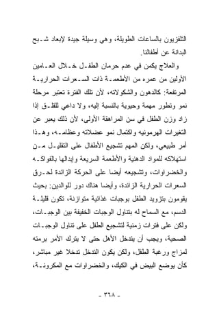 ‫ﺍﻟﺘﻠﻔﺯﻴﻭﻥ ﺒﺎﻟﺴﺎﻋﺎﺕ ﺍﻟﻁﻭﻴﻠﺔ، ﻭﻫﻲ ﻭﺴﻴﻠﺔ ﺠﻴﺩﺓ ﻹﺒﻌﺎﺩ ﺸـﺒﺢ‬
                                       ‫ﺍﻟﺒﺩﺍﻨﺔ ﻋﻥ ﺃﻁﻔﺎﻟﻨﺎ.‬
‫ﻭﺍﻟﻌﻼﺝ ﻴﻜﻤﻥ ﻓﻲ ﻋﺩﻡ ﺤﺭﻤﺎﻥ ﺍﻟﻁﻔـل ﺨـﻼل ﺍﻟﻌـﺎﻤﻴﻥ‬
‫ﺍﻷﻭﻟﻴﻥ ﻤﻥ ﻋﻤﺭﻩ ﻤﻥ ﺍﻷﻁﻌﻤـﺔ ﺫﺍﺕ ﺍﻟﺴـﻌﺭﺍﺕ ﺍﻟﺤﺭﺍﺭﻴـﺔ‬
‫ﺍﻟﻤﺭﺘﻔﻌﺔ: ﻜﺎﻟﺩﻫﻭﻥ ﻭﺍﻟﺸﻜﻭﻻﺘﻪ، ﻷﻥ ﺘﻠﻙ ﺍﻟﻔﺘﺭﺓ ﺘﻌﺘﺒﺭ ﻤﺭﺤﻠﺔ‬
‫ﻨﻤﻭ ﻭﺘﻁﻭﺭ ﻤﻬﻤﺔ ﻭﺤﻴﻭﻴﺔ ﺒﺎﻟﻨﺴﺒﺔ ﺇﻟﻴﻪ، ﻭﻻ ﺩﺍﻋﻲ ﻟﻠﻘﻠـﻕ ﺇﺫﺍ‬
‫ﺯﺍﺩ ﻭﺯﻥ ﺍﻟﻁﻔل ﻓﻲ ﺴﻥ ﺍﻟﻤﺭﺍﻫﻘﺔ ﺍﻷﻭﻟﻰ، ﻷﻥ ﺫﻟﻙ ﻴﻌﺒﺭ ﻋﻥ‬
‫ﺍﻟﺘﻐﻴﺭﺍﺕ ﺍﻟﻬﺭﻤﻭﻨﻴﻪ ﻭﺍﻜﺘﻤﺎل ﻨﻤﻭ ﻋﻀﻼﺘﻪ ﻭﻋﻅﺎﻤـﻪ، ﻭﻫـﺫﺍ‬
‫ﺃﻤﺭ ﻁﺒﻴﻌﻲ، ﻭﻟﻜﻥ ﺍﻟﻤﻬﻡ ﺘﺸﺠﻴﻊ ﺍﻷﻁﻔﺎل ﻋﻠﻰ ﺍﻟﺘﻘﻠﻴـل ﻤـﻥ‬
‫ﺍﺴﺘﻬﻼﻜﻪ ﻟﻠﻤﻭﺍﺩ ﺍﻟﺩﻫﻨﻴﺔ ﻭﺍﻷﻁﻌﻤﺔ ﺍﻟﺴﺭﻴﻌﺔ ﻭﺇﺒﺩﺍﻟﻬﺎ ﺒﺎﻟﻔﻭﺍﻜـﻪ‬
‫ﻭﺍﻟﺨﻀﺭﺍﻭﺍﺕ، ﻭﺘﺸﺠﻴﻌﻪ ﺃﻴﻀﺎ ﻋﻠﻰ ﺍﻟﺤﺭﻜﺔ ﺍﻟﺯﺍﺌﺩﺓ ﻟﺤـﺭﻕ‬
‫ﺍﻟﺴﻌﺭﺍﺕ ﺍﻟﺤﺭﺍﺭﻴﺔ ﺍﻟﺯﺍﺌﺩﺓ، ﻭﺃﻴﻀﺎ ﻫﻨﺎﻙ ﺩﻭﺭ ﻟﻠﻭﺍﻟﺩﻴﻥ: ﺒﺤﻴﺙ‬
‫ﻴﻘﻭﻤﻭﻥ ﺒﺘﺯﻭﻴﺩ ﺍﻟﻁﻔل ﺒﻭﺠﺒﺎﺕ ﻏﺫﺍﺌﻴﺔ ﻤﺘﻭﺍﺯﻨﺔ، ﺘﻜﻭﻥ ﻗﻠﻴﻠـﺔ‬
‫ﺍﻟﺩﺴﻡ، ﻤﻊ ﺍﻟﺴﻤﺎﺡ ﻟﻪ ﺒﺘﻨﺎﻭل ﺍﻟﻭﺠﺒﺎﺕ ﺍﻟﺨﻔﻴﻔﺔ ﺒﻴﻥ ﺍﻟﻭﺠﺒـﺎﺕ،‬
‫ﻭﻟﻜﻥ ﻋﻠﻰ ﻓﺘﺭﺍﺕ ﺯﻤﻨﻴﺔ ﻟﺘﺸﺠﻴﻊ ﺍﻟﻁﻔل ﻋﻠﻰ ﺘﻨﺎﻭل ﺍﻟﻭﺠﺒـﺎﺕ‬
‫ﺍﻟﺼﺤﻴﺔ، ﻭﻴﺠﺏ ﺃﻥ ﻴﺘﺩﺨل ﺍﻷﻫل ﺤﺘﻰ ﻻ ﻴﺘﺭﻙ ﺍﻷﻤﺭ ﺒﺭﻤﺘﻪ‬
‫ﻟﻤﺯﺍﺝ ﻭﺭﻏﺒﺔ ﺍﻟﻁﻔل، ﻭﻟﻜﻥ ﻴﻜﻭﻥ ﺍﻟﺘﺩﺨل ﺘﺩﺨﻼ ﻏﻴﺭ ﻤﺒﺎﺸﺭ،‬
‫ﻜﺄﻥ ﻴﻭﻀﻊ ﺍﻟﺒﻴﺽ ﻓﻲ ﺍﻟﻜﻴﻙ، ﻭﺍﻟﺨﻀﺭﺍﻭﺍﺕ ﻤﻊ ﺍﻟﻤﻜﺭﻭﻨـﺔ،‬


                        ‫- ٨٦٣ -‬
 