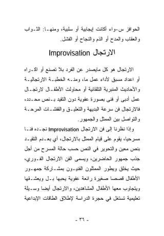 ‫ﺍﻟﺤﻭﺍﻓﺯ ﺱ-ﻭﺍﺀ ﺃﻜﺎﻨﺕ ﺇﻴﺠﺎﺒﻴﺔ ﺃﻭ ﺴﻠﺒﻴﺔ، ﻭﻤﻨﻬـﺎ: ﺍﻟﺜـﻭﺍﺏ‬
                 ‫ﻭﺍﻟﻌﻘﺎﺏ ﻭﺍﻟﻤﺩﺡ ﺃﻭ ﺍﻟﺫﻡ ﻭﺍﻟﻨﺠﺎﺡ ﺃﻭ ﺍﻟﻔﺸل.‬

           ‫ﺍﻻﺭﺘﺠﺎل ‪Improvisation‬‬

‫ﺍﻻﺭﺘﺠﺎل ﻫﻭ ﻜل ﻤﺎﻴﺼﺩﺭ ﻋﻥ ﺍﻟﻔﺭﺩ ﺒﻼ ﺘﺼﻨﻊ ﺃﻭ ﺍﻜـﺭﺍﻩ‬
‫ﺃﻭ ﺍﻋﺩﺍﺩ ﻤﺴﺒﻕ ﻷﺩﺍﺀ ﻋﻤل ﻤﺎ، ﻭﻤﻨـﻪ ﺍﻟﺨﻁﺒـﺔ ﺍﻻﺭﺘﺠﺎﻟﻴـﺔ‬
‫ﻭﺍﻷﺤﺎﺩﻴﺙ ﺍﻟﻤﻨﺒﺭﻴﺔ ﺍﻟﺘﻠﻘﺎﺌﻴﺔ ﺃﻭ ﻤﺤﺎﻭﻟﺕ ﺍﻷﻁﻔـﺎل ﻻﺭﺘﺠـﺎل‬
‫ﻋﻤل ﺃﺩﺒﻰ ﺃﻭ ﻓﻨﻰ ﺒﺼﻭﺭﺓ ﻋﻔﻭﻴﺔ ﺩﻭﻥ ﺍﻟﺘﻘﻴﺩ ﺒـﻨﺹ ﻤﺤـﺩﺩ،‬
‫ﻓﺎﻻﺭﺘﺠﺎل ﻓﻥ ﺴﺭﻋﺔ ﺍﻟﺒﺩﻴﻬﺔ ﻭﺍﻟﺘﻌﻠﻴـﻕ ﻭﺍﻟﻘﻔﺸـﺎﺕ ﺍﻟﻤﺭﺤـﺔ‬
                         ‫ﻭﺍﻟﺘﻭﺍﺼل ﺒﻴﻥ ﺍﻟﻤﻤﺜل ﻭﺍﻟﺠﻤﻬﻭﺭ.‬
‫ﻭﺇﺫﺍ ﻨﻅﺭﻨﺎ ﺇﻟﻰ ﻓﻥ ﺍﻻﺭﺘﺠﺎل ‪ Improvisation‬ﻨﺠـﺩﻩ ﻓﻨـﺎ‬
‫ﹰ‬
‫ﻤﺴﺭﺤﻴﺎ، ﻴﻘﻭﻡ ﻋﻠﻰ ﻗﻴﺎﻡ ﺍﻟﻤﻤﺜل ﺒﺎﻻﺭﺘﺠﺎل، ﺃﻱ ﺒﻌـﺩﻡ ﺍﻟﺘﻘﻴـﺩ‬
                                                 ‫ﹰ‬
‫ﺒﻨﺹ ﻤﻌﻴﻥ ﻭﺍﻟﺘﺤﻭﻴﺭ ﻓﻲ ﺍﻟﻨﺹ ﺤﺴﺏ ﺤﺎﻟﺔ ﺍﻟﻤﺴﺭﺡ ﻤﻥ ﺃﺠل‬
‫ﺠﺫﺏ ﺠﻤﻬﻭﺭ ﺍﻟﺤﺎﻀﺭﻴﻥ، ﻭﻴﺴﻤﻰ ﺍﻟﻔﻥ ﺍﻻﺭﺘﺠﺎل ﺍﻟﻔـﻭﺭﻱ،‬
‫ﺤﻴﺙ ﻴﺨﻠﻕ ﻭﻴﻁﻭﺭ ﺍﻟﻤﻤﺜﻠﻭﻥ ﺍﻟﻔﻨﻴـﻭﻥ ﺒﻤﺸـﺎﺭﻜﺔ ﺠﻤﻬـﻭﺭ‬
‫ﺍﻷﻁﻔﺎل ﻗﺼﺼﺎ ﺼﻐﻴﺭﺓ ﺭﺍﺌﻌﺔ ﻋﻔﻭﻴﺔ ﻴﺤﺒﻬﺎ ﺒـل ﻭﻴﻌﺸـﻘﻬﺎ‬
                                     ‫ﹰ‬
‫ﻭﻴﺘﺠﺎﻭﺏ ﻤﻌﻬﺎ ﺍﻷﻁﻔﺎل ﺍﻟﻤﺸﺎﻫﺩﻴﻥ، ﻭﺍﻻﺭﺘﺠﺎل ﺃﻴﻀﺎ ﻭﺴـﻴﻠﺔ‬
       ‫ﹰ‬
‫ﺘﻌﻠﻴﻤﻴﺔ ﺘﺴﺘﻐل ﻓﻲ ﺤﺠﺭﺓ ﺍﻟﺩﺭﺍﺴﺔ ﻹﻁﻼﻕ ﺍﻟﻁﺎﻗﺎﺕ ﺍﻹﺒﺩﺍﻋﻴﺔ‬


                        ‫- ٦٣ -‬
 