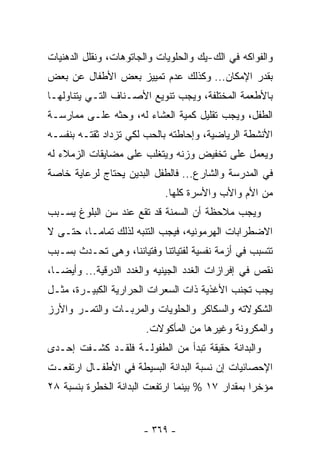 ‫ﻭﺍﻟﻔﻭﺍﻜﻪ ﻓﻲ ﺍﻟﻙ-ﻴﻙ ﻭﺍﻟﺤﻠﻭﻴﺎﺕ ﻭﺍﻟﺠﺎﺘﻭﻫﺎﺕ، ﻭﻨﻘﻠل ﺍﻟﺩﻫﻨﻴﺎﺕ‬
‫ﺒﻘﺩﺭ ﺍﻹﻤﻜﺎﻥ... ﻭﻜﺫﻟﻙ ﻋﺩﻡ ﺘﻤﻴﻴﺯ ﺒﻌﺽ ﺍﻷﻁﻔﺎل ﻋﻥ ﺒﻌﺽ‬
‫ﺒﺎﻷﻁﻌﻤﺔ ﺍﻟﻤﺨﺘﻠﻔﺔ، ﻭﻴﺠﺏ ﺘﻨﻭﻴﻊ ﺍﻷﺼـﻨﺎﻑ ﺍﻟﺘـﻲ ﻴﺘﻨﺎﻭﻟﻬـﺎ‬
‫ﺍﻟﻁﻔل، ﻭﻴﺠﺏ ﺘﻘﻠﻴل ﻜﻤﻴﺔ ﺍﻟﻌﺸﺎﺀ ﻟﻪ، ﻭﺤﺜﻪ ﻋﻠـﻰ ﻤﻤﺎﺭﺴـﺔ‬
‫ﺍﻷﻨﺸﻁﺔ ﺍﻟﺭﻴﺎﻀﻴﺔ، ﻭﺇﺤﺎﻁﺘﻪ ﺒﺎﻟﺤﺏ ﻟﻜﻲ ﺘﺯﺩﺍﺩ ﺜﻘﺘـﻪ ﺒﻨﻔﺴـﻪ‬
‫ﻭﻴﻌﻤل ﻋﻠﻰ ﺘﺨﻔﻴﺽ ﻭﺯﻨﻪ ﻭﻴﺘﻐﻠﺏ ﻋﻠﻰ ﻤﻀﺎﻴﻘﺎﺕ ﺍﻟﺯﻤﻼﺀ ﻟﻪ‬
‫ﻓﻲ ﺍﻟﻤﺩﺭﺴﺔ ﻭﺍﻟﺸﺎﺭﻉ... ﻓﺎﻟﻁﻔل ﺍﻟﺒﺩﻴﻥ ﻴﺤﺘﺎﺝ ﻟﺭﻋﺎﻴﺔ ﺨﺎﺼﺔ‬
                            ‫ﻤﻥ ﺍﻷﻡ ﻭﺍﻷﺏ ﻭﺍﻷﺴﺭﺓ ﻜﻠﻬﺎ.‬
‫ﻭﻴﺠﺏ ﻤﻼﺤﻅﺔ ﺃﻥ ﺍﻟﺴﻤﻨﺔ ﻗﺩ ﺘﻘﻊ ﻋﻨﺩ ﺴﻥ ﺍﻟﺒﻠﻭﻍ ﻴﺴـﺒﺏ‬
‫ﺍﻻﻀﻁﺭﺍﺒﺎﺕ ﺍﻟﻬﺭﻤﻭﻨﻴﻪ، ﻓﻴﺠﺏ ﺍﻟﺘﻨﺒﻪ ﻟﺫﻟﻙ ﺘﻤﺎﻤـﺎ، ﺤﺘـﻰ ﻻ‬
‫ﺘﺘﺴﺒﺏ ﻓﻲ ﺃﺯﻤﺔ ﻨﻔﺴﻴﺔ ﻟﻔﺘﻴﺎﺘﻨﺎ ﻭﻓﺘﻴﺎﻨﻨﺎ، ﻭﻫﻰ ﺘﺤـﺩﺙ ﺒﺴـﺒﺏ‬
‫ﻨﻘﺹ ﻓﻲ ﺇﻓﺭﺍﺯﺍﺕ ﺍﻟﻐﺩﺩ ﺍﻟﺠﻴﻨﻴﻪ ﻭﺍﻟﻐﺩﺩ ﺍﻟﺩﺭﻗﻴﺔ... ﻭﺃﻴﻀـﺎ،‬
 ‫ﹰ‬
‫ﻴﺠﺏ ﺘﺠﻨﺏ ﺍﻷﻏﺫﻴﺔ ﺫﺍﺕ ﺍﻟﺴﻌﺭﺍﺕ ﺍﻟﺤﺭﺍﺭﻴﺔ ﺍﻟﻜﺒﻴـﺭﺓ، ﻤﺜـل‬
‫ﺍﻟﺸﻜﻭﻻﺘﻪ ﻭﺍﻟﺴﻜﺎﻜﺭ ﻭﺍﻟﺤﻠﻭﻴﺎﺕ ﻭﺍﻟﻤﺭﺒـﺎﺕ ﻭﺍﻟﺘﻤـﺭ ﻭﺍﻷﺭﺯ‬
                       ‫ﻭﺍﻟﻤﻜﺭﻭﻨﺔ ﻭﻏﻴﺭﻫﺎ ﻤﻥ ﺍﻟﻤﺄﻜﻭﻻﺕ.‬
‫ﻭﺍﻟﺒﺩﺍﻨﺔ ﺤﻘﻴﻘﺔ ﺘﺒﺩﺃ ﻤﻥ ﺍﻟﻁﻔﻭﻟـﺔ ﻓﻠﻘـﺩ ﻜﺸـﻔﺕ ﺇﺤـﺩﻯ‬
‫ﺍﻹﺤﺼﺎﺌﻴﺎﺕ ﺇﻥ ﻨﺴﺒﺔ ﺍﻟﺒﺩﺍﻨﺔ ﺍﻟﺒﺴﻴﻁﺔ ﻓﻲ ﺍﻷﻁﻔـﺎل ﺍﺭﺘﻔﻌـﺕ‬
‫ﻤﺅﺨﺭﺍ ﺒﻤﻘﺩﺍﺭ ٧١ % ﺒﻴﻨﻤﺎ ﺍﺭﺘﻔﻌﺕ ﺍﻟﺒﺩﺍﻨﺔ ﺍﻟﺨﻁﺭﺓ ﺒﻨﺴﺒﺔ ٨٢‬


                       ‫- ٩٦٣ -‬
 