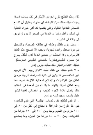 ‫%، ﻭﻫﺫﻩ ﺍﻟﻨﺘﺎﺌﺞ ﺘﻘﺭﻉ ﺃﺠﺭﺍﺱ ﺍﻹﻨﺫﺍﺭ ﻓﻲ ﻜل ﺒﻴـﺕ، ﻓـﺈﺫﺍ‬
‫ﻭﺠﺩﺕ ﻟﺩﻴﻙ ﻁﻔﻠﻙ ﻤﻴﺎﻻ ﻟﻠﺒﺩﺍﻨﺔ، ﻜﻥ ﺤﺫﺭﺍ، ﻭﺤﺎﻭل ﺃﻥ ﺘﺘﺒـﻊ‬
                ‫ﹰ‬
‫ﺍﻟﻨﺼﺎﺌﺢ ﺍﻟﻐﺫﺍﺌﻴﺔ ﺍﻟﺘﺎﻟﻴﺔ، ﻭﺍﻟﺘﻲ ﻴﻘﺩﻤﻬﺎ ﻟﻙ ﺃﻜﺒﺭ ﺨﺒﺭﺍﺀ ﺍﻟﺘﻐﺫﻴﺔ‬
‫ﻓﻲ ﺍﻟﻌﺎﻟﻡ، ﻭﺃﻋﻠﻡ ﺩﺍﺌﻤﺎ ﺃﻥ ﺍﻟﺒﺩﺍﻨﺔ ﻓﻲ ﺍﻟﺼﻐﺭ ﻻ ﺒﺩ ﻭﺃﻥ ﺘﺅﺩﻯ‬
                                  ‫ﹰ‬
                                       ‫ﺇﻟﻰ ﺒﺩﺍﻨﺔ ﻓﻲ ﺍﻟﻜﺒﺭ:-‬
‫- ﺴﺠل ﻭﺯﻥ ﻁﻔﻠﻙ ﻭﻁﻭﻟﻪ ﻓﻲ ﺒﻁﺎﻗﺘﻪ ﺍﻟﺼﺤﻴﺔ: ﻭﺍﻟﺘﺴﺠﻴل‬
‫ﻴﺘﻡ ﻤﺭﺓ ﺒﻤﻌﺩل ﻭﺍﺤﺩﺓ ﺸﻬﺭﻴﺎ، ﻭﻴﺠﺏ ﺃﻻ ﺘﺼﺒﺢ ﻫﺫﻩ ﺍﻟﻌﺎﺩﺓ‬
                             ‫ﹰ‬
‫ﻜﺎﻟﻭﺴﻭﺍﺱ، ﻭﺇﺫﺍ ﻻﺤﻅﺕ ﺇﻥ ﻤﻨﺤﻨﻰ ﺍﻟﺒﺩﺍﻨﺔ ﻟﺩﻯ ﺍﻟﻁﻔل ﻴﺨﺭﺝ‬
‫ﻋﻥ ﻤﺴﺎﺭﻩ ﺍﻟﻁﺒﻴﻌﻲ)ﻤﻘﺎﺭﻨﺔ ﺒﺎﻟﻤﻨﺤﻨﻰ ﺍﻟﻁﺒﻴﻌﻲ ﺍﻟﻤﺘﻭﺴﻁ(..‬
               ‫ﻓﻌﻠﻴﻙ ﺍﻻﻨﺘﺒﺎﻩ ﻭﺍﻋﺘﺒﺎﺭ ﺫﻟﻙ ﺒﻤﺜﺎﺒﺔ ﺠﺭﺱ ﺇﻨﺫﺍﺭ.‬
‫- ﻻ ﺘﺩﻓﻊ ﻁﻔﻠﻙ ﻤﻥ ﺘﻠﻘﺎﺀ ﻨﻔﺴﻪ ﻻﺘﺒﺎﻉ ﺭﺠﻴﻡ: ﻷﻥ ﺍﻟﺭﺠﻴﻡ‬
‫ﻏﻴﺭ ﺍﻟﻤﺘﺨﺼﺹ ﻗﺩ ﻴﻜﻭﻥ ﻓﻲ ﻏﺎﻴﺔ ﺍﻟﺼﺭﺍﻤﺔ، ﻟﺩﺭﺠﺔ ﺤﺭﻤﺎﻥ‬
‫ﺍﻟﻁﻔل ﻤﻥ ﺍﻟﻔﻴﺘﺎﻤﻴﻨﺎﺕ ﻭﺍﻷﻤﻼﺡ ﺍﻟﻤﻌﺩﻨﻴﺔ ﺍﻟﻼﺯﻤﺔ ﻟﻨﻤﻭﻩ، ﻤﻤﺎ‬
‫ﻴﺩﻓﻊ ﺍﻟﻁﻔل ﺃﺤﻴﺎﻨﺎ ﻻﻟﺘﻬﺎﻡ ﻤﺎ ﻴﻠﺫ ﻟﻪ ﻤﻥ ﺃﻁﻌﻤﺔ ﻓﻲ ﺍﻟﺨﻔﺎﺀ،‬
                                        ‫ﹰ‬
‫ﻟﺫﻟﻙ ﻴﻔﻀل ﺩﺍﺌﻤﺎ ﺍﻟﻠﺠﻭﺀ ﻟﻁﺒﻴﺏ ﺃﻭ ﺃﺨﺼﺎﺌﻲ ﺘﻐﺫﻴﺔ ﻟﻴﺸﻴﺭ‬
                          ‫ﻋﻠﻴﻙ ﺒﺄﻨﺴﺏ ﺭﻴﺠﻴﻡ ﻟﺴﻨﻪ ﻭﻭﺯﻨﻪ.‬
‫- ﻻ ﺘﻘﺩﻡ ﻟﻁﻔﻠﻙ ﻨﻔﺱ ﻜﻤﻴﺎﺕ ﺍﻷﻁﻌﻤﺔ ﺍﻟﺘﻲ ﺘﻘﺩﻡ ﻟﻠﺒﺎﻟﻐﻴﻥ:‬
‫ﻓﻬﻭ، ﻗﺒل ﺒﻠﻭﻍ ﺴﻥ ﺍﻟﻤﺭﺍﻫﻘﺔ ﻻ ﻴﺤﺘﺎﺝ ﺇﻟﻰ ﺃﻜﺜﺭ ﻤﻥ ٠٨ ﺇﻟﻰ‬
‫٠٠١ ﺠﺭﺍﻡ ﻤﻥ ﺍﻟﻠﺤﻭﻡ ﻴﻭﻤﻴﺎ ﻭﻤﻥ ٠٠١ ﺇﻟﻰ ٠٥١ ﺠﺭﺍﻤﺎ ﻤﻥ‬
                               ‫ﹰ‬
‫ﺍﻟﻨﺸﻭﻴﺎﺕ، ﻭﻤﻥ ٠٣ – ٠٤ ﺠﺭﺍﻤﺎ ﻤﻥ ﺍﻟﺠﺒﻥ، ﻭﻤﺎ ﻴﺴﺘﻁﻴﻊ‬

                         ‫- ٠٧٣ -‬
 