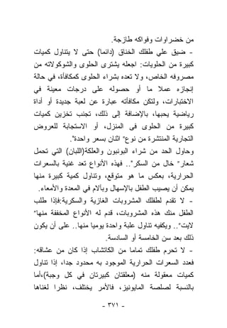 ‫ﻤﻥ ﺨﻀﺭﺍﻭﺍﺕ ﻭﻓﻭﺍﻜﻪ ﻁﺎﺯﺠﺔ.‬
‫- ﻀﻴﻕ ﻋﻠﻲ ﻁﻔﻠﻙ ﺍﻟﺨﻨﺎﻕ )ﺩﺍﺌﻤﺎ( ﺤﺘﻰ ﻻ ﻴﺘﻨﺎﻭل ﻜﻤﻴﺎﺕ‬
                        ‫ﹰ‬
‫ﻜﺒﻴﺭﺓ ﻤﻥ ﺍﻟﺤﻠﻭﻴﺎﺕ: ﺍﺠﻌﻠﻪ ﻴﺸﺘﺭﻯ ﺍﻟﺤﻠﻭﻯ ﻭﺍﻟﺸﻭﻜﻭﻻﺘﻪ ﻤﻥ‬
‫ﻤﺼﺭﻭﻓﻪ ﺍﻟﺨﺎﺹ، ﻭﻻ ﺘﻌﺩﻩ ﺒﺸﺭﺍﺀ ﺍﻟﺤﻠﻭﻯ ﻜﻤﻜﺎﻓﺄﺓ، ﻓﻲ ﺤﺎﻟﺔ‬
‫ﺇﻨﺠﺎﺯﻩ ﻋﻤﻼ ﻤﺎ ﺃﻭ ﺤﺼﻭﻟﻪ ﻋﻠﻰ ﺩﺭﺠﺎﺕ ﻤﻌﻴﻨﺔ ﻓﻲ‬
‫ﺍﻻﺨﺘﺒﺎﺭﺍﺕ، ﻭﻟﺘﻜﻥ ﻤﻜﺎﻓﺄﺘﻪ ﻋﺒﺎﺭﺓ ﻋﻥ ﻟﻌﺒﺔ ﺠﺩﻴﺩﺓ ﺃﻭ ﺃﺩﺍﺓ‬
‫ﺭﻴﺎﻀﻴﺔ ﻴﺤﺒﻬﺎ، ﺒﺎﻹﻀﺎﻓﺔ ﺇﻟﻰ ﺫﻟﻙ، ﺘﺠﻨﺏ ﺘﺨﺯﻴﻥ ﻜﻤﻴﺎﺕ‬
‫ﻜﺒﻴﺭﺓ ﻤﻥ ﺍﻟﺤﻠﻭﻯ ﻓﻰ ﺍﻟﻤﻨﺯل، ﺃﻭ ﺍﻻﺴﺘﺠﺎﺒﺔ ﻟﻠﻌﺭﻭﺽ‬
             ‫ﺍﻟﺘﺠﺎﺭﻴﺔ ﺍﻟﻤﻨﺘﺸﺭﺓ ﻤﻥ ﻨﻭﻉ” ﺍﺜﻨﺎﻥ ﺒﺴﻌﺭ ﻭﺍﺤﺩﺓ".‬
‫ﻭﺤﺎﻭل ﺍﻟﺤﺩ ﻤﻥ ﺸﺭﺍﺀ ﺍﻟﺒﻭﻨﺒﻭﻥ ﻭﺍﻟﻌﻠﻜﺔ)ﺍﻟﻠﺒﺎﻥ( ﺍﻟﺘﻲ ﺘﺤﻤل‬
‫ﺸﻌﺎﺭ” ﺨﺎل ﻤﻥ ﺍﻟﺴﻜﺭ".. ﻓﻬﺫﻩ ﺍﻷﻨﻭﺍﻉ ﹸﻌﺩ ﻏﻨﻴﺔ ﺒﺎﻟﺴﻌﺭﺍﺕ‬
                  ‫ﺘ‬
‫ﺍﻟﺤﺭﺍﺭﻴﺔ، ﺒﻌﻜﺱ ﻤﺎ ﻫﻭ ﻤﺘﻭﻗﻊ، ﻭﺘﻨﺎﻭل ﻜﻤﻴﺔ ﻜﺒﻴﺭﺓ ﻤﻨﻬﺎ‬
  ‫ﻴﻤﻜﻥ ﺃﻥ ﻴﺼﻴﺏ ﺍﻟﻁﻔل ﺒﺎﻹﺴﻬﺎل ﻭﺒﺂﻻﻡ ﻓﻲ ﺍﻟﻤﻌﺩﺓ ﻭﺍﻷﻤﻌﺎﺀ.‬
‫- ﻻ ﺘﻘﺩﻡ ﻟﻁﻔﻠﻙ ﺍﻟﻤﺸﺭﻭﺒﺎﺕ ﺍﻟﻐﺎﺯﻴﺔ ﻭﺍﻟﺴﻜﺭﻴﺔ:ﻓﺈﺫﺍ ﻁﻠﺏ‬
‫ﺍﻟﻁﻔل ﻤﻨﻙ ﻫﺫﻩ ﺍﻟﻤﺸﺭﻭﺒﺎﺕ، ﻗﺩﻡ ﻟﻪ ﺍﻷﻨﻭﺍﻉ ﺍﻟﻤﺨﻔﻔﺔ ﻤﻨﻬﺎ”‬
‫ﻻﻴﺕ”.. ﻭﻴﻜﻔﻴﻪ ﺘﻨﺎﻭل ﻋﻠﺒﺔ ﻭﺍﺤﺩﺓ ﻴﻭﻤﻴﺎ ﻤﻨﻬﺎ.. ﻋﻠﻰ ﺃﻥ ﻴﻜﻭﻥ‬
                     ‫ﹰ‬
                          ‫ﺫﻟﻙ ﺒﻌﺩ ﺴﻥ ﺍﻟﺨﺎﻤﺴﺔ ﺃﻭ ﺍﻟﺴﺎﺩﺴﺔ.‬
‫- ﻻ ﺘﺤﺭﻡ ﻁﻔﻠﻙ ﺘﻤﺎﻤﺎ ﻤﻥ ﺍﻟﻜﺎﺘﺸﺎﺏ ﺇﺫﺍ ﻜﺎﻥ ﻤﻥ ﻋﺸﺎﻗﻪ:‬
‫ﻓﻌﺩﺩ ﺍﻟﺴﻌﺭﺍﺕ ﺍﻟﺤﺭﺍﺭﻴﺔ ﺍﻟﻤﻭﺠﻭﺩ ﺒﻪ ﻤﺤﺩﻭﺩ ﺠﺩﺍ، ﺇﺫﺍ ﺘﻨﺎﻭل‬
           ‫ﹰ‬
‫ﻜﻤﻴﺎﺕ ﻤﻌﻘﻭﻟﺔ ﻤﻨﻪ )ﻤﻌﻠﻘﺘﺎﻥ ﻜﺒﻴﺭﺘﺎﻥ ﻓﻲ ﻜل ﻭﺠﺒﺔ(،ﺃﻤﺎ‬
‫ﺒﺎﻟﻨﺴﺒﺔ ﻟﺼﻠﺼﺔ ﺍﻟﻤﺎﻴﻭﻨﻴﺯ، ﻓﺎﻷﻤﺭ ﻴﺨﺘﻠﻑ، ﻨﻅﺭﺍ ﻟﻐﻨﺎﻫﺎ‬
        ‫ﹰ‬

                        ‫- ١٧٣ -‬
 