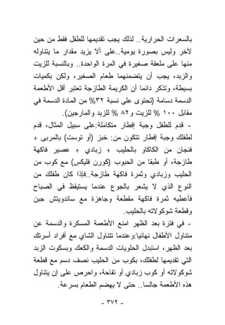 ‫ﺒﺎﻟﺴﻌﺭﺍﺕ ﺍﻟﺤﺭﺍﺭﻴﺔ.. ﻟﺫﻟﻙ ﻴﺠﺏ ﺘﻘﺩﻴﻤﻬﺎ ﻟﻠﻁﻔل ﻓﻘﻁ ﻤﻥ ﺤﻴﻥ‬
‫ﻵﺨﺭ ﻭﻟﻴﺱ ﺒﺼﻭﺭﺓ ﻴﻭﻤﻴﺔ..ﻋﻠﻰ ﺃﻻ ﻴﺯﻴﺩ ﻤﻘﺩﺍﺭ ﻤﺎ ﻴﺘﻨﺎﻭﻟﻪ‬
‫ﻤﻨﻬﺎ ﻋﻠﻰ ﻤﻠﻌﻘﺔ ﺼﻐﻴﺭﺓ ﻓﻲ ﺍﻟﻤﺭﺓ ﺍﻟﻭﺍﺤﺩﺓ.. ﻭﺒﺎﻟﻨﺴﺒﺔ ﻟﻠﺯﻴﺕ‬
‫ﻭﺍﻟﺯﺒﺩ، ﻴﺠﺏ ﺃﻥ ﻴﺘﻀﻤﻨﻬﻤﺎ ﻁﻌﺎﻡ ﺍﻟﺼﻐﻴﺭ، ﻭﻟﻜﻥ ﺒﻜﻤﻴﺎﺕ‬
‫ﺒﺴﻴﻁﺔ، ﻭﺘﺫﻜﺭ ﺩﺍﺌﻤﺎ ﺃﻥ ﺍﻟﻜﺭﻴﻤﺔ ﺍﻟﻁﺎﺯﺠﺔ ﺘﻌﺘﺒﺭ ﺃﻗل ﺍﻷﻁﻌﻤﺔ‬
                                       ‫ﹰ‬
‫ﺍﻟﺩﺴﻤﺔ ﺩﺴﺎﻤﺔ )ﺘﺤﺘﻭﻯ ﻋﻠﻰ ﻨﺴﺒﺔ ٢٣% ﻤﻥ ﺍﻟﻤﺎﺩﺓ ﺍﻟﺩﺴﻤﺔ ﻓﻲ‬
            ‫ﻤﻘﺎﺒل ٠٠١ % ﻟﻠﺯﻴﺕ ﻭ٢٨ % ﻟﻠﺯﺒﺩ ﻭﺍﻟﻤﺎﺭﺠﻴﻥ(.‬
‫- ﻗﺩﻡ ﻟﻠﻁﻔل ﻭﺠﺒﺔ ﺇﻓﻁﺎﺭ ﻤﺘﻜﺎﻤﻠﺔ:ﻋﻠﻰ ﺴﺒﻴل ﺍﻟﻤﺜﺎل، ﻗﺩﻡ‬
‫ﻟﻁﻔﻠﻙ ﻭﺠﺒﺔ ﺇﻓﻁﺎﺭ ﺘﺘﻜﻭﻥ ﻤﻥ: ﺨﺒﺯ )ﺃﻭ ﺘﻭﺴﺕ( ﺒﺎﻟﻤﺭﺒﻰ +‬
‫ﻓﻨﺠﺎﻥ ﻤﻥ ﺍﻟﻜﺎﻜﺎﻭ ﺒﺎﻟﺤﻠﻴﺏ + ﺯﺒﺎﺩﻱ + ﻋﺼﻴﺭ ﻓﺎﻜﻬﺔ‬
‫ﻁﺎﺯﺠﺔ، ﺃﻭ ﻁﺒﻘﺎ ﻤﻥ ﺍﻟﺤﺒﻭﺏ )ﻜﻭﺭﻥ ﻓﻠﻴﻜﺱ( ﻤﻊ ﻜﻭﺏ ﻤﻥ‬
                                          ‫ﹰ‬
‫ﺍﻟﺤﻠﻴﺏ ﻭﺯﺒﺎﺩﻱ ﻭﺜﻤﺭﺓ ﻓﺎﻜﻬﺔ ﻁﺎﺯﺠﺔ..ﻓﺈﺫﺍ ﻜﺎﻥ ﻁﻔﻠﻙ ﻤﻥ‬
‫ﺍﻟﻨﻭﻉ ﺍﻟﺫﻱ ﻻ ﻴﺸﻌﺭ ﺒﺎﻟﺠﻭﻉ ﻋﻨﺩﻤﺎ ﻴﺴﺘﻴﻘﻅ ﻓﻲ ﺍﻟﺼﺒﺎﺡ‬
‫ﻓﺄﻋﻁﻴﻪ ﺜﻤﺭﺓ ﻓﺎﻜﻬﺔ ﻤﻘﻁﻌﺔ ﻭﺠﺎﻫﺯﺓ ﻤﻊ ﺴﺎﻨﺩﻭﻴﺘﺵ ﺠﺒﻥ‬
                                 ‫ﻭﻗﻁﻌﺔ ﺸﻭﻜﻭﻻﺘﻪ ﺒﺎﻟﺤﻠﻴﺏ.‬
‫- ﻓﻲ ﻓﺘﺭﺓ ﺒﻌﺩ ﺍﻟﻅﻬﺭ ﺍﻤﻨﻊ ﺍﻷﻁﻌﻤﺔ ﺍﻟﻤﺴﻜﺭﺓ ﻭﺍﻟﺩﺴﻤﺔ ﻋﻥ‬
‫ﻤﺘﻨﺎﻭل ﺍﻷﻁﻔﺎل ﻨﻬﺎﺌﻴﺎ:ﻭﻋﻨﺩﻤﺎ ﺘﺘﻨﺎﻭل ﺍﻟﺸﺎﻱ ﻤﻊ ﺃﻓﺭﺍﺩ ﺃﺴﺭﺘﻙ‬
                                     ‫ﹰ‬
‫ﺒﻌﺩ ﺍﻟﻅﻬﺭ، ﺍﺴﺘﺒﺩل ﺍﻟﺤﻠﻭﻴﺎﺕ ﺍﻟﺩﺴﻤﺔ ﻭﺍﻟﻜﻌﻙ ﻭﺒﺴﻜﻭﺕ ﺍﻟﺯﺒﺩ‬
‫ﺍﻟﺘﻲ ﺘﻘﺩﻴﻤﻬﺎ ﻟﻁﻔﻠﻙ، ﺒﻜﻭﺏ ﻤﻥ ﺍﻟﺤﻠﻴﺏ ﻨﺼﻑ ﺩﺴﻡ ﻤﻊ ﻗﻁﻌﺔ‬
‫ﺸﻭﻜﻭﻻﺘﻪ ﺃﻭ ﻜﻭﺏ ﺯﺒﺎﺩﻱ ﺃﻭ ﺘﻔﺎﺤﺔ، ﻭﺍﺤﺭﺹ ﻋﻠﻰ ﺇﻥ ﻴﺘﻨﺎﻭل‬
          ‫ﻫﺫﻩ ﺍﻷﻁﻌﻤﺔ ﺠﺎﻟﺴﺎ.. ﺤﺘﻰ ﻻ ﻴﻬﻀﻡ ﺍﻟﻁﻌﺎﻡ ﺒﺴﺭﻋﺔ.‬

                       ‫- ٢٧٣ -‬
 