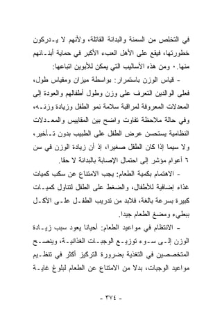 ‫ﻓﻲ ﺍﻟﺘﺨﻠﺹ ﻤﻥ ﺍﻟﺴﻤﻨﺔ ﻭﺍﻟﺒﺩﺍﻨﺔ ﺍﻟﻘﺎﺘﻠﺔ، ﻭﻷﻨﻬﻡ ﻻ ﻴـﺩﺭﻜﻭﻥ‬
‫ﺨﻁﻭﺭﺘﻬﺎ، ﻓﻴﻘﻊ ﻋﻠﻰ ﺍﻷﻫل ﺍﻟﻌﺏﺀ ﺍﻷﻜﺒﺭ ﻓﻲ ﺤﻤﺎﻴﺔ ﺃﺒﻨـﺎﺌﻬﻡ‬
      ‫ﻤﻨﻬﺎ.٠ ﻭﻤﻥ ﻫﺫﻩ ﺍﻷﺴﺎﻟﻴﺏ ﺍﻟﺘﻲ ﻴﻤﻜﻥ ﻟﻸﺒﻭﻴﻥ ﺍﺘﺒﺎﻋﻬﺎ:‬
‫- ﻗﻴﺎﺱ ﺍﻟﻭﺯﻥ ﺒﺎﺴﺘﻤﺭﺍﺭ: ﺒﻭﺍﺴﻁﺔ ﻤﻴﺯﺍﻥ ﻭﻤﻘﻴﺎﺱ ﻁﻭل،‬
‫ﻓﻌﻠﻰ ﺍﻟﻭﺍﻟﺩﻴﻥ ﺍﻟﺘﻌﺭﻑ ﻋﻠﻰ ﻭﺯﻥ ﻭﻁﻭل ﺃﻁﻔﺎﻟﻬﻡ ﻭﺍﻟﻌﻭﺩﺓ ﺇﻟﻰ‬
‫ﺍﻟﻤﻌﺩﻻﺕ ﺍﻟﻤﻌﺭﻭﻓﺔ ﻟﻤﺭﺍﻗﺒﺔ ﺴﻼﻤﺔ ﻨﻤﻭ ﺍﻟﻁﻔل ﻭﺯﻴﺎﺩﺓ ﻭﺯﻨـﻪ،‬
‫ﻭﻓﻲ ﺤﺎﻟﺔ ﻤﻼﺤﻅﺔ ﺘﻔﺎﻭﺕ ﻭﺍﻀﺢ ﺒﻴﻥ ﺍﻟﻤﻘﺎﻴﻴﺱ ﻭﺍﻟﻤﻌـﺩﻻﺕ‬
‫ﺍﻟﻨﻅﺎﻤﻴﺔ ﻴﺴﺘﺤﺴﻥ ﻋﺭﺽ ﺍﻟﻁﻔل ﻋﻠﻰ ﺍﻟﻁﺒﻴﺏ ﺒﺩﻭﻥ ﺘـﺄﺨﻴﺭ،‬
‫ﻭﻻ ﺴﻴﻤﺎ ﺇﺫﺍ ﻜﺎﻥ ﺍﻟﻁﻔل ﺼﻐﻴﺭﺍ، ﺇﺫ ﺃﻥ ﺯﻴﺎﺩﺓ ﺍﻟﻭﺯﻥ ﻓﻲ ﺴﻥ‬
                         ‫ﹰ‬
        ‫٦ ﺃﻋﻭﺍﻡ ﻤﺅﺸﺭ ﺇﻟﻰ ﺍﺤﺘﻤﺎل ﺍﻹﺼﺎﺒﺔ ﺒﺎﻟﺒﺩﺍﻨﺔ ﻻ ﺤﻘﺎ.‬
‫- ﺍﻻﻫﺘﻤﺎﻡ ﺒﻜﻤﻴﺔ ﺍﻟﻁﻌﺎﻡ: ﻴﺠﺏ ﺍﻻﻤﺘﻨﺎﻉ ﻋﻥ ﺴﻜﺏ ﻜﻤﻴﺎﺕ‬
‫ﻏﺫﺍﺀ ﺇﻀﺎﻓﻴﺔ ﻟﻸﻁﻔﺎل، ﻭﺍﻟﻀﻐﻁ ﻋﻠﻰ ﺍﻟﻁﻔل ﻟﺘﻨﺎﻭل ﻜﻤﻴـﺎﺕ‬
‫ﻜﺒﻴﺭﺓ ﺒﺴﺭﻋﺔ ﺒﺎﻟﻐﺔ، ﻓﻼﺒﺩ ﻤﻥ ﺘﺩﺭﻴﺏ ﺍﻟﻁﻔـل ﻋﻠـﻰ ﺍﻷﻜـل‬
                             ‫ﺒﺒﻁﻲﺀ ﻭﻤﻀﻎ ﺍﻟﻁﻌﺎﻡ ﺠﻴﺩﺍ.‬
                              ‫ﹰ‬
‫- ﺍﻻﻨﺘﻅﺎﻡ ﻓﻲ ﻤﻭﺍﻋﻴﺩ ﺍﻟﻁﻌﺎﻡ: ﺃﺤﻴﺎﻨﺎ ﻴﻌﻭﺩ ﺴﺒﺏ ﺯﻴـﺎﺩﺓ‬
‫ﺍﻟﻭﺯﻥ ﺇﻟـﻰ ﺴـﻭﺀ ﺘﻭﺯﻴـﻊ ﺍﻟﻭﺠﺒـﺎﺕ ﺍﻟﻐﺫﺍﺌﻴـﺔ، ﻭﻴﻨﺼـﺢ‬
‫ﺍﻟﻤﺘﺨﺼﺼﻴﻥ ﻓﻲ ﺍﻟﺘﻐﺫﻴﺔ ﺒﻀﺭﻭﺭﺓ ﺍﻟﺘﺭﻜﻴﺯ ﺃﻜﺜﺭ ﻓﻲ ﺘﻨﻅـﻴﻡ‬
‫ﻤﻭﺍﻋﻴﺩ ﺍﻟﻭﺠﺒﺎﺕ، ﺒﺩﻻ ﻤﻥ ﺍﻻﻤﺘﻨﺎﻉ ﻋﻥ ﺍﻟﻁﻌﺎﻡ ﻟﺒﻠﻭﻍ ﻏﺎﻴـﺔ‬
                                 ‫ﹰ‬


                      ‫- ٤٧٣ -‬
 