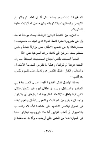 ‫ﺍﻟﺼﻐﻴﺭﺓ ﻟﺴﺎﻋﺎﺕ ﻴﻭﻤﻴﺎ ﻴﺴﺎﻋﺩ ﻋﻠﻰ ﺃﻜـل ﺍﻟﻁﻌـﺎﻡ ﻭﺍﻟﺘﻬـﺎﻡ‬
                                ‫ﹰ‬
‫ﺍﻟﺸﻴﺒﺴﻲ ﻭﺍﻟﺒﺴﻜﻭﻴﺕ ﻭﺍﻟﺸﻜﻭﻻﺘﻪ ﻭﻏﻴﺭﻫﺎ ﻤﻥ ﺍﻟﻤﺄﻜﻭﻻﺕ ﻋﺎﻟﻴﺔ‬
                                               ‫ﺍﻟﺴﻜﺭﻴﺎﺕ.‬
‫- ﺍﻟﻤﺯﻴﺩ ﻤﻥ ﺍﻟﻨﺸﺎﻁ ﺍﻟﺒﺩﻨﻲ: ﺍﻟﺭﺸﺎﻗﺔ ﻟﻴﺴﺕ ﻤﻭﻀﺔ ﻓﻘـﻁ‬
‫ﺒل ﻫﻲ ﻀﺭﻭﺭﺓ ﻨﻅﺭﺍ ﻟﻨﻤﻁ ﺍﻟﺤﻴﺎﺓ ﺍﻟﺫﻱ ﻨﻌﻴﺸـﻪ ﺨﺼﻭﺼـﺎ‬
‫ﹰ‬                              ‫ﹰ‬
‫ﺼﻐﺎﺭﻨﺎ،ﻓﻼ ﺒﺩ ﻤﻥ ﺘﺸﺠﻴﻊ ﺍﻷﻁﻔﺎل ﻋﻠﻰ ﻤﺯﺍﻭﻟﺔ ﻨﺸﺎﻁ ﺒـﺩﻨﻲ‬
   ‫ﻤﻨﺘﻅﻡ ﺒﻤﻌﺩل ﻤﺭﺘﻴﻥ ﺇﻟﻰ ﺜﻼﺙ ﻤﺭﺍﺕ ﺃﺴﺒﻭﻋﻴﺎ ﻋﻠﻰ ﺍﻷﻗل.‬
‫ﺍﻟﺘﺨﻤﺔ ﺃﺼﺒﺤﺕ ﻅﺎﻫﺭﺓ ﺘﺠﺘﺎﺡ ﺍﻟﻤﺠﺘﻤﻌﺎﺕ ﺍﻟﻤﺨﺘﻠﻔﺔ ﺴـﻭﺍﺀ‬
‫ﺃﻜﺎﻨﺕ ﻏﺭﺒﻴﺔ ﺃﻡ ﺸﺭﻗﻴﺔ، ﻭﻏﺎﻟﺒﺎ ﻤﺎ ﺘﻔﺘﺭﺱ ﺍﻟﺘﺨﻤـﺔ ﺍﻷﻁﻔـﺎل‬
                         ‫ﹰ‬
‫ﻭﺍﻟﺸﺒﺎﺏ ﻭﺍﻟﻜﺒﺎﺭ، ﻓﺘﺸل ﺘﻔﻜﻴـﺭﻫﻡ ﻭﺘﻐـل ﻨﺸـﺎﻁﻬﻡ ﻭﺘﺜﻘـل‬
                                             ‫ﺤﺭﻜﺘﻬﻡ.٠٠‬
‫ﻭﺒﺩﺍﻨﺔ ﺍﻷﻁﻔﺎل ﺘﻤﺜل ﺃﺨﻁﺎﺭﺍ ﺃﻜﻴﺩﺓ ﻋﻠـﻰ ﺍﻟﺼـﺤﺔ ﻓـﻲ‬
                      ‫ﹰ‬
‫ﺍﻟﺤﺎﻀﺭ ﻭﺍﻟﻤﺴﺘﻘﺒل، ﻭﻴﺒﺩﻭ ﺃﻥ ﺃﻁﻔﺎل ﺍﻟﻴﻭﻡ ﻏﻴﺭ ﻨﺸﻁﻴﻥ ﺒﺸﻜل‬
‫ﻜﺎﻓﻲ ﻓﻴﻤﺎ ﻴﺘﻌﻠﻕ ﺒﺎﻷﻨﺸﻁﺔ ﺍﻟﺨﺎﺭﺠﻴﺔ ﻜﻤﺎ ﻴﻔﺘﺭﺽ ﺃﻥ ﻴﻜﻭﻨﻭﺍ.‬
‫ﻭﻨﺠﺩ ﺍﻥ ﺨﻭﻓﻬﻡ ﻤﻥ ﺍﻟﻤﺭﻜﺒﺎﺕ ﻭﺍﻟﺸﻌﻭﺭ ﺒﺎﻷﻤﺎﻥ ﻴﺩﻓﻌﻬﻡ ﻟﻠﺒﻘﺎﺀ‬
‫ﻓﻲ ﺍﻟﻤﻨﺯل ﻟﻴﻘﺘﺼﺭ ﻨﺸﺎﻁﻬﻡ ﻋﻠﻰ ﻤﺸﺎﻫﺩﺓ ﺍﻷﻓـﻼﻡ ﻭﺍﻟﻠﻌـﺏ‬
‫ﺒﺎﻟﻜﻤﺒﻴﻭﺘﺭ ﺃﻭ ﺃﻟﻌﺎﺏ ﺍﻟﻔﻴﺩﻴﻭ. ﺃﻤﺎ ﻋﻨﺩ ﺨﺭﻭﺠﻬﻡ، ﻓﻴﻜﻭﻨﻭﺍ ﻋﺎﺩﺓ‬
‫ﹰ‬
‫ﻓﻲ ﺍﻟﺴﻴﺎﺭﺓ ﺒﺩﻻ ﻤﻥ ﺍﻟﻤﺸﻲ ﻋﻠﻰ ﺃﺭﺠﻠﻬـﻡ.ﻭﺃﻜـﺩ ﺍﺴـﺘﻁﻼﻉ‬
                                   ‫ﹰ‬


                        ‫- ٦٧٣ -‬
 