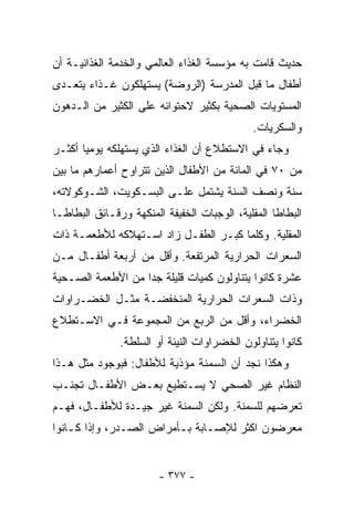 ‫ﺤﺩﻴﺙ ﻗﺎﻤﺕ ﺒﻪ ﻤﺅﺴﺴﺔ ﺍﻟﻐﺫﺍﺀ ﺍﻟﻌﺎﻟﻤﻲ ﻭﺍﻟﺨﺩﻤﺔ ﺍﻟﻐﺫﺍﺌﻴـﺔ ﺃﻥ‬
‫ﺃﻁﻔﺎل ﻤﺎ ﻗﺒل ﺍﻟﻤﺩﺭﺴﺔ )ﺍﻟﺭﻭﻀﺔ( ﻴﺴﺘﻬﻠﻜﻭﻥ ﻏـﺫﺍﺀ ﻴﺘﻌـﺩﻯ‬
‫ﺍﻟﻤﺴﺘﻭﻴﺎﺕ ﺍﻟﺼﺤﻴﺔ ﺒﻜﺜﻴﺭ ﻻﺤﺘﻭﺍﺌﻪ ﻋﻠﻰ ﺍﻟﻜﺜﻴﺭ ﻤﻥ ﺍﻟـﺩﻫﻭﻥ‬
                                             ‫ﻭﺍﻟﺴﻜﺭﻴﺎﺕ.‬
‫ﻭﺠﺎﺀ ﻓﻲ ﺍﻻﺴﺘﻁﻼﻉ ﺃﻥ ﺍﻟﻐﺫﺍﺀ ﺍﻟﺫﻱ ﻴﺴﺘﻬﻠﻜﻪ ﻴﻭﻤﻴﺎ ﺃﻜﺜـﺭ‬
      ‫ﹰ‬
‫ﻤﻥ ٠٧ ﻓﻲ ﺍﻟﻤﺎﺌﺔ ﻤﻥ ﺍﻷﻁﻔﺎل ﺍﻟﺫﻴﻥ ﺘﺘﺭﺍﻭﺡ ﺃﻋﻤﺎﺭﻫﻡ ﻤﺎ ﺒﻴﻥ‬
‫ﺴﻨﺔ ﻭﻨﺼﻑ ﺍﻟﺴﻨﺔ ﻴﺸﺘﻤل ﻋﻠـﻰ ﺍﻟﺒﺴـﻜﻭﻴﺕ، ﺍﻟﺸـﻭﻜﻭﻻﺘﻪ،‬
‫ﺍﻟﺒﻁﺎﻁﺎ ﺍﻟﻤﻘﻠﻴﺔ، ﺍﻟﻭﺠﺒﺎﺕ ﺍﻟﺨﻔﻴﻔﺔ ﺍﻟﻤﻨﻜﻬﺔ ﻭﺭﻗـﺎﺌﻕ ﺍﻟﺒﻁﺎﻁـﺎ‬
‫ﺍﻟﻤﻘﻠﻴﺔ. ﻭﻜﻠﻤﺎ ﻜﺒـﺭ ﺍﻟﻁﻔـل ﺯﺍﺩ ﺍﺴـﺘﻬﻼﻜﻪ ﻟﻸﻁﻌﻤـﺔ ﺫﺍﺕ‬
‫ﺍﻟﺴﻌﺭﺍﺕ ﺍﻟﺤﺭﺍﺭﻴﺔ ﺍﻟﻤﺭﺘﻔﻌﺔ. ﻭﺃﻗل ﻤﻥ ﺃﺭﺒﻌﺔ ﺃﻁﻔـﺎل ﻤـﻥ‬
‫ﻋﺸﺭﺓ ﻜﺎﻨﻭﺍ ﻴﺘﻨﺎﻭﻟﻭﻥ ﻜﻤﻴﺎﺕ ﻗﻠﻴﻠﺔ ﺠﺩﺍ ﻤﻥ ﺍﻷﻁﻌﻤﺔ ﺍﻟﺼـﺤﻴﺔ‬
                  ‫ﹰ‬
‫ﻭﺫﺍﺕ ﺍﻟﺴﻌﺭﺍﺕ ﺍﻟﺤﺭﺍﺭﻴﺔ ﺍﻟﻤﻨﺨﻔﻀـﺔ ﻤﺜـل ﺍﻟﺨﻀـﺭﺍﻭﺍﺕ‬
‫ﺍﻟﺨﻀﺭﺍﺀ، ﻭﺃﻗل ﻤﻥ ﺍﻟﺭﺒﻊ ﻤﻥ ﺍﻟﻤﺠﻤﻭﻋﺔ ﻓـﻲ ﺍﻻﺴـﺘﻁﻼﻉ‬
               ‫ﻜﺎﻨﻭﺍ ﻴﺘﻨﺎﻭﻟﻭﻥ ﺍﻟﺨﻀﺭﺍﻭﺍﺕ ﺍﻟﻨﻴﺌﺔ ﺃﻭ ﺍﻟﺴﻠﻁﺔ.‬
‫ﻭﻫﻜﺫﺍ ﻨﺠﺩ ﺃﻥ ﺍﻟﺴﻤﻨﺔ ﻤﺅﺫﻴﺔ ﻟﻸﻁﻔﺎل: ﻓﺒﻭﺠﻭﺩ ﻤﺜل ﻫـﺫﺍ‬
‫ﺍﻟﻨﻅﺎﻡ ﻏﻴﺭ ﺍﻟﺼﺤﻲ ﻻ ﻴﺴـﺘﻁﻴﻊ ﺒﻌـﺽ ﺍﻷﻁﻔـﺎل ﺘﺠﻨـﺏ‬
‫ﺘﻌﺭﻀﻬﻡ ﻟﻠﺴﻤﻨﺔ. ﻭﻟﻜﻥ ﺍﻟﺴﻤﻨﺔ ﻏﻴﺭ ﺠﻴـﺩﺓ ﻟﻸﻁﻔـﺎل، ﻓﻬـﻡ‬
‫ﻤﻌﺭﻀﻭﻥ ﺍﻜﺜﺭ ﻟﻺﺼـﺎﺒﺔ ﺒـﺄﻤﺭﺍﺽ ﺍﻟﺼـﺩﺭ، ﻭﺇﺫﺍ ﻜـﺎﻨﻭﺍ‬


                        ‫- ٧٧٣ -‬
 