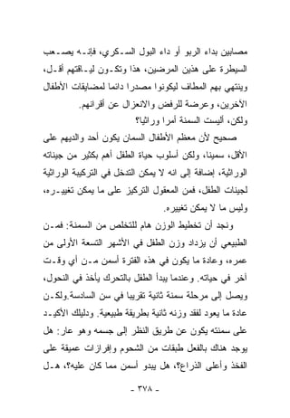 ‫ﻤﺼﺎﺒﻴﻥ ﺒﺩﺍﺀ ﺍﻟﺭﺒﻭ ﺃﻭ ﺩﺍﺀ ﺍﻟﺒﻭل ﺍﻟﺴـﻜﺭﻱ، ﻓﺈﻨـﻪ ﻴﺼـﻌﺏ‬
‫ﺍﻟﺴﻴﻁﺭﺓ ﻋﻠﻰ ﻫﺫﻴﻥ ﺍﻟﻤﺭﻀﻴﻥ، ﻫﺫﺍ ﻭﺘﻜـﻭﻥ ﻟﻴـﺎﻗﺘﻬﻡ ﺃﻗـل،‬
‫ﻭﻴﻨﺘﻬﻲ ﺒﻬﻡ ﺍﻟﻤﻁﺎﻑ ﻟﻴﻜﻭﻨﻭﺍ ﻤﺼﺩﺭﺍ ﺩﺍﺌﻤﺎ ﻟﻤﻀﺎﻴﻘﺎﺕ ﺍﻷﻁﻔﺎل‬
                ‫ﹰ‬     ‫ﹰ‬
          ‫ﺍﻵﺨﺭﻴﻥ، ﻭﻋﺭﻀﺔ ﻟﻠﺭﻓﺽ ﻭﺍﻻﻨﻌﺯﺍل ﻋﻥ ﺃﻗﺭﺍﻨﻬﻡ.‬
                          ‫ﻭﻟﻜﻥ، ﺃﻟﻴﺴﺕ ﺍﻟﺴﻤﻨﺔ ﺃﻤﺭﺍ ﻭﺭﺍﺜﻴﺎ؟‬
                           ‫ﹰ‬      ‫ﹰ‬
‫ﺼﺤﻴﺢ ﻷﻥ ﻤﻌﻅﻡ ﺍﻷﻁﻔﺎل ﺍﻟ ‪‬ﻤﺎﻥ ﻴﻜﻭﻥ ﺃﺤﺩ ﻭﺍﻟﺩﻴﻬﻡ ﻋﻠﻰ‬
                        ‫ﺴ‬
‫ﺍﻷﻗل، ﺴﻤﻴﻨﺎ، ﻭﻟﻜﻥ ﺃﺴﻠﻭﺏ ﺤﻴﺎﺓ ﺍﻟﻁﻔل ﺃﻫﻡ ﺒﻜﺜﻴﺭ ﻤﻥ ﺠﻴﻨﺎﺘﻪ‬
‫ﺍﻟﻭﺭﺍﺜﻴﺔ، ﺇﻀﺎﻓﺔ ﺇﻟﻰ ﺍﻨﻪ ﻻ ﻴﻤﻜﻥ ﺍﻟﺘﺩﺨل ﻓﻲ ﺍﻟﺘﺭﻜﻴﺒﺔ ﺍﻟﻭﺭﺍﺜﻴﺔ‬
‫ﻟﺠﻴﻨﺎﺕ ﺍﻟﻁﻔل، ﻓﻤﻥ ﺍﻟﻤﻌﻘﻭل ﺍﻟﺘﺭﻜﻴﺯ ﻋﻠﻰ ﻤﺎ ﻴﻤﻜﻥ ﺘﻐﻴﻴـﺭﻩ،‬
                                  ‫ﻭﻟﻴﺱ ﻤﺎ ﻻ ﻴﻤﻜﻥ ﺘﻐﻴﻴﺭﻩ.‬
‫ﻭﻨﺠﺩ ﺃﻥ ﺘﺨﻁﻴﻁ ﺍﻟﻭﺯﻥ ﻫﺎﻡ ﻟﻠﺘﺨﻠﺹ ﻤﻥ ﺍﻟﺴﻤﻨﺔ: ﻓﻤـﻥ‬
‫ﺍﻟﻁﺒﻴﻌﻲ ﺃﻥ ﻴﺯﺩﺍﺩ ﻭﺯﻥ ﺍﻟﻁﻔل ﻓﻲ ﺍﻷﺸﻬﺭ ﺍﻟﺘﺴﻌﺔ ﺍﻷﻭﻟﻰ ﻤﻥ‬
‫ﻋﻤﺭﻩ، ﻭﻋﺎﺩﺓ ﻤﺎ ﻴﻜﻭﻥ ﻓﻲ ﻫﺫﻩ ﺍﻟﻔﺘﺭﺓ ﺃﺴﻤﻥ ﻤـﻥ ﺃﻱ ﻭﻗـﺕ‬
‫ﺁﺨﺭ ﻓﻲ ﺤﻴﺎﺘﻪ. ﻭﻋﻨﺩﻤﺎ ﻴﺒﺩﺃ ﺍﻟﻁﻔل ﺒﺎﻟﺘﺤﺭﻙ ﻴﺄﺨﺫ ﻓﻲ ﺍﻟﻨﺤﻭل،‬
‫ﻭﻴﺼل ﺇﻟﻰ ﻤﺭﺤﻠﺔ ﺴﻤﻨﺔ ﺜﺎﻨﻴﺔ ﺘﻘﺭﻴﺒﺎ ﻓﻲ ﺴﻥ ﺍﻟﺴﺎﺩﺴﺔ.ﻭﻟﻜـﻥ‬
                    ‫ﹰ‬
‫ﻋﺎﺩﺓ ﻤﺎ ﻴﻌﻭﺩ ﻟﻔﻘﺩ ﻭﺯﻨﻪ ﺜﺎﻨﻴﺔ ﺒﻁﺭﻴﻘﺔ ﻁﺒﻴﻌﻴﺔ. ﻭﺩﻟﻴﻠﻙ ﺍﻷﻜﻴـﺩ‬
‫ﻋﻠﻰ ﺴﻤﻨﺘﻪ ﻴﻜﻭﻥ ﻋﻥ ﻁﺭﻴﻕ ﺍﻟﻨﻅﺭ ﺇﻟﻰ ﺠﺴﻤﻪ ﻭﻫﻭ ﻋﺎﺭ: ﻫل‬
‫ﻴﻭﺠﺩ ﻫﻨﺎﻙ ﺒﺎﻟﻔﻌل ﻁﺒﻘﺎﺕ ﻤﻥ ﺍﻟﺸﺤﻭﻡ ﻭﺇﻓﺭﺍﺯﺍﺕ ﻋﻤﻴﻘﺔ ﻋﻠﻰ‬
‫ﺍﻟﻔﺨﺫ ﻭﺃﻋﻠﻰ ﺍﻟﺫﺭﺍﻉ؟، ﻫل ﻴﺒﺩﻭ ﺃﺴﻤﻥ ﻤﻤﺎ ﻜﺎﻥ ﻋﻠﻴﻪ؟، ﻫـل‬

                        ‫- ٨٧٣ -‬
 