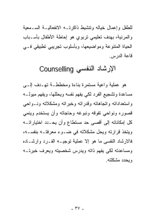 ‫ﻟﻠﻁﻔل ﻭﺇﻋﻤﺎل ﺨﻴﺎﻟﻪ ﻭﺘﻨﺸﻴﻁ ﺫﺍﻜﺭﺘـﻪ ﺍﻻﻨﻔﻌﺎﻟﻴـﺔ ﺍﻟﺴـﻤﻌﻴﺔ‬
‫ﻭﺍﻟﻤﺭﺌﻴﺔ، ﺒﻬﺩﻑ ﺘﻌﻠﻴﻤﻲ ﺘﺭﺒﻭﻱ ﻫﻭ ﺇﺤﺎﻁﺔ ﺍﻷﻁﻔﺎل ﺒﺄﺴـﺒﺎﺏ‬
‫ﺍﻟﺤﻴﺎﺓ ﺍﻟﻤﺘﻨﻭﻋﺔ ﻭﻤﻭﺍﻀﻴﻌﻬﺎ، ﻭﺒﺄﺴﻠﻭﺏ ﺘﺠﺭﻴﺒﻲ ﺘﻁﺒﻴﻘﻲ ﻓـﻲ‬
                                           ‫ﻗﺎﻋﺔ ﺍﻟﺩﺭﺱ.‬

        ‫ﺍﻹﺭﺸﺎﺩ ﺍﻟﻨﻔﺴﻲ ‪Counselling‬‬

‫ﻫﻭ ﻋﻤﻠﻴﺔ ﻭﺍﻋﻴﺔ ﻤﺴﺘﻤﺭﺓ ﺒﻨﺎﺀﺓ ﻭﻤﺨﻁﻁـﺔ ﺘﻬـﺩﻑ ﺇﻟـﻰ‬
‫ﻤﺴﺎﻋﺩﺓ ﻭﺘﺸﺠﻴﻊ ﺍﻟﻔﺭﺩ ﻟﻜﻲ ﻴﻔﻬﻡ ﻨﻔﺴﻪ ﻭﻴﺤﻠﻠﻬﺎ، ﻭﻴﻔﻬﻡ ﻤﻴﻭﻟـﻪ‬
‫ﻭﺍﺴﺘﻌﺩﺍﺩﺍﺘﻪ ﻭﺍﺘﺠﺎﻫﺎﺘﻪ ﻭﻗﺩﺭﺍﺘﻪ ﻭﺨﺒﺭﺍﺘﻪ ﻭﻤﺸﻜﻼﺘﻪ ﻭﻨـﻭﺍﺤﻲ‬
‫ﻗﺼﻭﺭﻩ ﻭﻨﻭﺍﺤﻲ ﺘﻔﻭﻗﻪ ﻭﻨﺒﻭﻏﻪ ﻭﺤﺎﺠﺎﺘﻪ ﻭﺃﻥ ﻴﺴﺘﺨﺩﻡ ﻭﻴﻨﻤﻲ‬
‫ﻜل ﺇﻤﻜﺎﻨﺎﺘﻪ ﺇﻟﻰ ﺃﻗﺼﻰ ﺤﺩ ﻤﺴﺘﻁﺎﻉ ﻭﺃﻥ ﻴﺤـﺩﺩ ﺍﺨﺘﻴﺎﺭﺍﺘـﻪ‬
‫ﻭﻴﺘﺨﺫ ﻗﺭﺍﺭﺘﻪ ﻭﻴﺤل ﻤﺸﻜﻼﺘﻪ ﻓﻲ ﻀـﻭﺀ ﻤﻌﺭﻓﺘـﻪ ﺒﻨﻔﺴـﻪ،‬
‫ﻓﺎﻻﺭﺸﺎﺩ ﺍﻟﻨﻔﺴﻰ ﻤﺎ ﻫﻭ ﺇﻻ ﻋﻤﻠﻴﺔ ﺘﻭﺠﻴـﻪ ﺍﻟﻔـﺭﺩ ﻭﺍﺭﺸـﺎﺩﻩ‬
‫ﻭﻤﺴﺎﻋﺩﺘﻪ ﻟﻜﻰ ﻴﻔﻬﻡ ﺫﺍﺘﻪ ﻭﻴﺩﺭﺱ ﺸﺨﺼﻴﺘﻪ ﻭﻴﻌﺭﻑ ﺨﺒﺭﺘـﻪ‬
                                         ‫ﻭﻴﺤﺩﺩ ﻤﺸﻜﻠﺘﻪ.‬




                        ‫- ٧٣ -‬
 