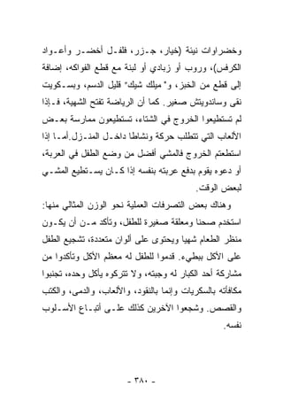 ‫ﻭﺨﻀﺭﺍﻭﺍﺕ ﻨﻴﺌﺔ )ﺨﻴﺎﺭ، ﺠـﺯﺭ، ﻓﻠﻔـل ﺃﺨﻀـﺭ ﻭﺃﻋـﻭﺍﺩ‬
‫ﺍﻟﻜﺭﻓﺱ(، ﻭﺭﻭﺏ ﺃﻭ ﺯﺒﺎﺩﻱ ﺃﻭ ﻟﺒﻨﺔ ﻤﻊ ﻗﻁﻊ ﺍﻟﻔﻭﺍﻜﻪ، ﺇﻀﺎﻓﺔ‬
‫ﺇﻟﻰ ﻗﻁﻊ ﻤﻥ ﺍﻟﺨﺒﺯ، ﻭ" ﻤﻴﻠﻙ ﺸﻴﻙ” ﻗﻠﻴل ﺍﻟﺩﺴﻡ، ﻭﺒﺴـﻜﻭﻴﺕ‬
‫ﻨﻘﻰ ﻭﺴﺎﻨﺩﻭﻴﺘﺵ ﺼﻐﻴﺭ. ﻜﻤﺎ ﺃﻥ ﺍﻟﺭﻴﺎﻀﺔ ﺘﻔﺘﺢ ﺍﻟﺸﻬﻴﺔ، ﻓـﺈﺫﺍ‬
‫ﻟﻡ ﺘﺴﺘﻁﻴﻌﻭﺍ ﺍﻟﺨﺭﻭﺝ ﻓﻲ ﺍﻟﺸﺘﺎﺀ، ﺘﺴﺘﻁﻴﻌﻭﻥ ﻤﻤﺎﺭﺴﺔ ﺒﻌـﺽ‬
‫ﺍﻷﻟﻌﺎﺏ ﺍﻟﺘﻲ ﺘﺘﻁﻠﺏ ﺤﺭﻜﺔ ﻭﻨﺸﺎﻁﺎ ﺩﺍﺨـل ﺍﻟﻤﻨـﺯل.ﺃﻤـﺎ ﺇﺫﺍ‬
‫ﺍﺴﺘﻁﻌﺘﻡ ﺍﻟﺨﺭﻭﺝ ﻓﺎﻟﻤﺸﻲ ﺃﻓﻀل ﻤﻥ ﻭﻀﻊ ﺍﻟﻁﻔل ﻓﻲ ﺍﻟﻌﺭﺒﺔ،‬
‫ﺃﻭ ﺩﻋﻭﻩ ﻴﻘﻭﻡ ﺒﺩﻓﻊ ﻋﺭﺒﺘﻪ ﺒﻨﻔﺴﻪ ﺇﺫﺍ ﻜـﺎﻥ ﻴﺴـﺘﻁﻴﻊ ﺍﻟﻤﺸـﻲ‬
                                           ‫ﻟﺒﻌﺽ ﺍﻟﻭﻗﺕ.‬
‫ﻭﻫﻨﺎﻙ ﺒﻌﺽ ﺍﻟﺘﺼﺭﻓﺎﺕ ﺍﻟﻌﻤﻠﻴﺔ ﻨﺤﻭ ﺍﻟﻭﺯﻥ ﺍﻟﻤﺜﺎﻟﻲ ﻤﻨﻬﺎ:‬
‫ﺍﺴﺘﺨﺩﻡ ﺼﺤﻨﺎ ﻭﻤﻌﻠﻘﺔ ﺼﻐﻴﺭﺓ ﻟﻠﻁﻔل، ﻭﺘﺄﻜﺩ ﻤـﻥ ﺃﻥ ﻴﻜـﻭﻥ‬
                                       ‫ﹰ‬
‫ﻤﻨﻅﺭ ﺍﻟﻁﻌﺎﻡ ﺸﻬﻴﺎ ﻭﻴﺤﺘﻭﻯ ﻋﻠﻰ ﺃﻟﻭﺍﻥ ﻤﺘﻌﺩﺩﺓ، ﺘﺸﺠﻴﻊ ﺍﻟﻁﻔل‬
                                     ‫ﹰ‬
‫ﻋﻠﻰ ﺍﻷﻜل ﺒﺒﻁﻲﺀ. ﻗﺩﻤﻭﺍ ﻟﻠﻁﻔل ﻟﻪ ﻤﻌﻅﻡ ﺍﻷﻜل ﻭﺘﺄﻜﺩﻭﺍ ﻤﻥ‬
‫ﻤﺸﺎﺭﻜﺔ ﺃﺤﺩ ﺍﻟﻜﺒﺎﺭ ﻟﻪ ﻭﺠﺒﺘﻪ، ﻭﻻ ﺘﺘﺭﻜﻭﻩ ﻴﺄﻜل ﻭﺤﺩﻩ، ﺘﺠﻨﺒﻭﺍ‬
‫ﻤﻜﺎﻓﺄﺘﻪ ﺒﺎﻟﺴﻜﺭﻴﺎﺕ ﻭﺇﻨﻤﺎ ﺒﺎﻟﻨﻘﻭﺩ، ﻭﺍﻷﻟﻌﺎﺏ، ﻭﺍﻟﺩﻤﻰ، ﻭﺍﻟﻜﺘﺏ‬
‫ﻭﺍﻟﻘﺼﺹ. ﻭﺸﺠﻌﻭﺍ ﺍﻵﺨﺭﻴﻥ ﻜﺫﻟﻙ ﻋﻠـﻰ ﺃﺘﺒـﺎﻉ ﺍﻷﺴـﻠﻭﺏ‬
                                                  ‫ﻨﻔﺴﻪ.‬




                       ‫- ٠٨٣ -‬
 