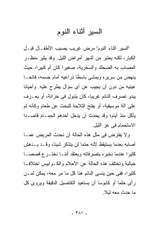 ‫ﺍﻟﺴﻴﺭ ﺃﺜﻨﺎﺀ ﺍﻟﻨﻭﻡ‬
‫"ﺍﻟﺴﻴﺭ ﺃﺜﻨﺎﺀ ﺍﻟﻨﻭﻡ" ﻤﺭﺽ ﻏﺭﻴﺏ ﻴﺼﻴﺏ ﺍﻷﻁﻔـﺎل ﻗﺒـل‬
‫ﺍﻟﻜﺒﺎﺭ، ﻟﻜﻨﻪ ﻴﻌﺘﺒﺭ ﻤﻥ ﺃﺸﻬﺭ ﺃﻤﺭﺍﺽ ﺍﻟﻠﻴل. ﻭﻗﺩ ﻴﺜﻴﺭ ﻤﻨﻅـﺭ‬
‫ﺍﻟﻤﺼﺎﺏ ﺒﻪ ﺍﻟﻀﺤﻙ ﻭﺍﻟﺴﺨﺭﻴﺔ، ﺼﻐﻴﺭﺍ ﻜﺎﻥ ﺃﻡ ﻜﺒﻴﺭﺍ، ﺤﻴﺙ‬
‫ﻴﻨﻬﺽ ﻤﻥ ﺴﺭﻴﺭﻩ ﻭﻴﻤﺸﻰ ﺒﺎﺴﻁﺎ ﺫﺭﺍﻋﻴﻪ ﺃﻤﺎﻡ ﺠﺴﻤﻪ، ﻓﺎﺘﺤـﺎ‬
‫ﻋﻴﻨﻴﻪ ﻤﻥ ﺩﻭﻥ ﺃﻥ ﻴﺠﻴﺏ ﻋﻥ ﺃﻯ ﺴﺅﺍل ﻴﻁﺭﺡ ﻋﻠﻴﻪ. ﻭﺃﺤﻴﺎﻨﺎ‬
‫ﻴﺒﺩﻭ ﺘﺼﺭﻑ ﺍﻟﻨﺎﺌﻡ ﻏﺭﻴﺒﺎ، ﻜﺄﻥ ﻴﺘﺒﻭل ﻓﻰ ﺨﺯﺍﻨﺔ، ﺃﻭ ﻴﻌـﺯﻑ‬
‫ﻋﻠﻰ ﺁﻟﺔ ﻤﻭﺴﻴﻘﻴﺔ، ﺃﻭ ﻴﻔﺘﺢ ﺍﻟﺜﻼﺠﺔ ﻟﻠﺒﺤﺙ ﻋﻥ ﻁﻌﺎﻡ ﻭﻜﺄﻨﻪ ﻟﻡ‬
‫ﻴﺄﻜل ﻤﻨﺫ ﺃﻴﺎﻡ؛ ﻭﻗﺩ ﻴﺤﺩﺙ ﺃﻥ ﻴﺩﺨل ﺃﺤﺩﻫﻡ ﺍﻟﺤﻤـﺎﻡ ﻗﺎﺼـﺩﺍ‬
                                 ‫ﺍﻻﺴﺘﺤﻤﺎﻡ ﻓﻰ ﻋﺯ ﺍﻟﻠﻴل.‬
‫ﻭﻻ ﻴﻔﺘﺭﺽ ﻓﻰ ﻤﺜل ﻫﺫﻩ ﺍﻟﺤﺎﻟﺔ ﺃﻥ ﻨﺤﺩﺙ ﺍﻟﻤﺭﻴﺽ ﻋﻤـﺎ‬
‫ﺃﺼﺎﺒﻪ ﺒﻌﺩﻤﺎ ﻴﺴﺘﻴﻘﻅ ﻷﻨﻪ ﺤﺘﻤﺎ ﻟﻥ ﻴﺘﺫﻜﺭ ﺸﻴﺌﺎ، ﻭﻗـﺩ ﻴـﺩﻫﺵ‬
‫ﻜﺜﻴﺭﺍ ﻋﻨﺩﻤﺎ ﻨﺨﺒﺭﻩ ﺒﺘﺼﺭﻓﺎﺘﻪ ﻭﻴﻌﺘﻘﺩ ﺃﻨﻨـﺎ ﻨﺨﺘـﺭﻉ ﻗﺼﺼـﺎ‬
‫ﺨﻴﺎﻟﻴﺔ.ﻭﺘﺨﺘﻠﻑ ﻫﺫﻩ ﺍﻟﺤﺎﻟﺔ ﻋﻥ ﺍﻷﺤﻼﻡ ﻭﺍﻟﻜـﻭﺍﺒﻴﺱ ﺍﺨﺘﻼﻓـﺎ‬
‫ﻜﺜﻴﺭﺍ، ﻓﻔﻰ ﺤﻴﻥ ﻴﻨﺴﻰ ﺍﻟﻨﺎﺌﻡ ﻫﻨﺎ ﻜل ﻤﺎ ﻤﺭ ﻤﻌﻪ، ﻴﻤﻜﻥ ﻟﻤـﻥ‬
‫ﺭﺃﻯ ﺤﻠﻤﺎ ﺃﻭ ﻜﺎﺒﻭﺴﺎ ﺃﻥ ﻴﺴﺘﻌﻴﺩ ﺍﻟﺘﻔﺎﺼﻴل ﺍﻟﺩﻗﻴﻘﺔ ﻭﻴﺭﻭﻯ ﻜل‬
                                      ‫ﻤﺎ ﺤﺩﺙ ﻤﻌﻪ ﻟﻴﻼ.‬
                                       ‫ﹰ‬


                       ‫- ١٨٣ -‬
 