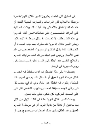 ‫ﻓﻰ ﺍﻟﺴﺎﺒﻕ ﻜﺎﻥ ﺍﻟﻌﻠﻤﺎﺀ ﻴﻌﺘﺒﺭﻭﻥ”ﺍﻟﺴﻴﺭ ﺨﻼل ﺍﻟﻨﻭﻡ" ﻅﺎﻫﺭﺓ‬
‫ﻤﺭﺘﺒﻁﺔ ﺒﺎﻷﺤﻼﻡ، ﻟﻜﻥ ﺍﻟﺩﺭﺍﺴﺎﺕ ﻭﺍﻟﺘﺠﺎﺭﺏ ﺍﻟﺤﺩﻴﺜﺔ ﺃﺜﺒﺘﺕ ﺃﻥ‬
‫ﻫﺫﻩ ﺍﻟﺤﺎﻟﺔ ﻻ ﺘﺘﻌﻠﻕ ﺒﺎﻷﺤﻼﻡ. ﻭﻗﺩ ﺃﺜﺒﺘﺕ ﺍﻟﺘﺴﺠﻴﻼﺕ ﺍﻟﺩﻤﺎﻏﻴﺔ‬
‫ﺍﻟﺘﻰ ﺃﺠﺭﺍﻫﺎ ﺍﻟﻤﺘﺨﺼﺼﻭﻥ ﻋﻠﻰ ﻨﺸﺎﻁﺎﺕ”ﺍﻟﺴﻴﺭ ﺃﺜﻨﺎﺀ ﺍﻟﻨـﻭﻡ"‬
‫ﺃﻥ ﻫﺫﻩ ﺍﻟﻨﺸـﺎﻁﺎﺕ ﻻ ﺘﺤـﺩﺙ ﺨـﻼل ﻤﺭﺤﻠـﺔ ﺍﻷﺤـﻼﻡ.‬
‫ﻭﻴﻌﺘﺒﺭ”ﺍﻟﺴﻴﺭ ﺨﻼل ﺍﻟﻨـﻭﻡ" ﺍﻀـﻁﺭﺍﺒﺎ ﻴﺼـﻴﺏ ﺍﻟﺠﺴـﺩ ﺃﻭ‬
‫ﺍﻟﺘﺼﺭﻓﺎﺕ، ﻜﻤﺎ ﻴﻘﻭل ﺍﻟﺩﻜﺘﻭﺭ”ﻟﻭﺴﻨﺩﺭﻭ"، ﺍﻟﻤﺘﺨﺼﺹ ﻓﻰ ﻋﻠﻡ‬
‫ﻨﻔﺱ ﺍﻷﻁﻔﺎل ﻭﺭﺌﻴﺱ ﻗﺴﻡ ﺍﺴﺘﺸـﺎﺭﺍﺕ ﺍﻀـﻁﺭﺍﺒﺎﺕ ﺍﻟﻨـﻭﻡ‬
‫ﻭﺍﻟﻌﻼﺝ ﺍﻟﻨﻔﺴﻰ ﻋﻨﺩ ﺍﻷﻁﻔـﺎل ﻭﺍﻟﻤـﺭﺍﻫﻘﻴﻥ ﻓـﻰ ﻤﺴﺘﺸـﻔﻰ‬
                                 ‫ﺭﻭﺒﺭﺕ ﺩﻴﺒﺭﻴﻪ ﻓﻰ ﻓﺭﻨﺴﺎ.‬
‫ﻭﻴﻀﻴﻑ:” ﻴﺄﺘﻰ ﻫﺫﺍ ﺍﻻﻀﻁﺭﺍﺏ ﺍﻟﺫﻯ ﻴﺴﺘﻴﻘﻅ ﻓﻴﻪ ﺍﻟﺠﺴـﻡ‬
‫ﺨﻼل ﻤﺭﺤﻠﺔ ﺍﻟﻨﻭﻡ ﺍﻟﻌﻤﻴﻕ ﺃﻭ ﺨـﻼل ﺍﻟﻨـﻭﻡ ﺫﻯ ﺍﻟﻤﻭﺠـﺎﺕ‬
‫ﺍﻟﺒﻁﻴﺌﺔ، ﻭﺘﻜﻭﻥ ﻓﻴﻪ ﺍﻟﻴﻘﻅﺔ ﻏﻴﺭ ﺘﺎﻤﺔ، ﻭﻓﻰ ﺍﻟﻭﺍﻗﻊ، ﻴﺤﺩﺙ ﻜل‬
‫ﺸﺊ ﻭﻜﺄﻥ ﺍﻟﺠﺴﻡ ﻤﺴﺘﻴﻘﻅ ﺘﻤﺎﻤﺎ، ﻭﻴﺴﺘﺠﻴﺏ ﺍﻟﺸﺨﺹ ﻟﻜل ﺸﺊ‬
        ‫ﻋﻠﻰ ﺍﻟﺼﻌﻴﺩ ﺍﻟﺤﺭﻜﻰ، ﻟﻜﻥ ﺘﻔﻜﻴﺭﻩ ﻴﺒﻘﻰ ﻨﺎﺌﻤﺎ ﺒﻌﻤﻕ.‬
‫ﻭﻴﺤﺩﺙ”ﺍﻟﺴﻴﺭ ﺨﻼل ﺍﻟﻨﻭﻡ” ﻋﺎﺩﺓ ﻓﻰ ﺍﻟﺜﻠﺙ ﺍﻷﻭل ﻤﻥ ﺍﻟﻠﻴل‬
‫ﺒﻌﺩ ﺴﺎﻋﺘﻴﻥ ﺃﻭ ﺜﻼﺜﺔ ﻤﻥ ﺒﺩﺍﻴﺔ ﺍﻟﻨﻭﻡ، ﺃﻯ ﻓﻰ ﻤﺭﺤﻠـﺔ ﺍﻟﻨـﻭﻡ‬
‫ﺍﻟﻌﻤﻴﻕ ﻭﻋﻨﺩ ﺍﻟﻁﻔل ﻴﻜﻭﻥ ﻫﻨﺎﻙ ﺍﻀﻁﺭﺍﺏ ﻓﻰ ﻨﻀﻭﺝ ﺠﻬـﺎﺯ‬


                       ‫- ٢٨٣ -‬
 