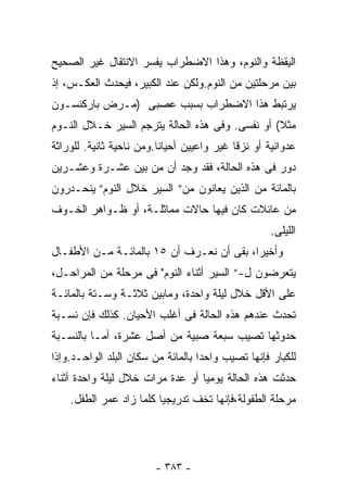 ‫ﺍﻟﻴﻘﻅﺔ ﻭﺍﻟﻨﻭﻡ، ﻭﻫﺫﺍ ﺍﻻﻀﻁﺭﺍﺏ ﻴﻔﺴﺭ ﺍﻻﻨﺘﻘﺎل ﻏﻴﺭ ﺍﻟﺼﺤﻴﺢ‬
‫ﺒﻴﻥ ﻤﺭﺤﻠﺘﻴﻥ ﻤﻥ ﺍﻟﻨﻭﻡ.ﻭﻟﻜﻥ ﻋﻨﺩ ﺍﻟﻜﺒﻴﺭ، ﻓﻴﺤﺩﺙ ﺍﻟﻌﻜـﺱ، ﺇﺫ‬
‫ﻴﺭﺘﺒﻁ ﻫﺫﺍ ﺍﻻﻀﻁﺭﺍﺏ ﺒﺴﺒﺏ ﻋﺼﺒﻰ )ﻤـﺭﺽ ﺒﺎﺭﻜﻨﺴـﻭﻥ‬
‫ﻤﺜﻼ( ﺃﻭ ﻨﻔﺴﻰ. ﻭﻓﻰ ﻫﺫﻩ ﺍﻟﺤﺎﻟﺔ ﻴﺘﺭﺠﻡ ﺍﻟﺴﻴﺭ ﺨـﻼل ﺍﻟﻨـﻭﻡ‬
                                                 ‫ﹰ‬
‫ﻋﺩﻭﺍﻨﻴﺔ ﺃﻭ ﻨﺯﻗﺎ ﻏﻴﺭ ﻭﺍﻋﻴﻴﻥ ﺃﺤﻴﺎﻨﺎ.ﻭﻤﻥ ﻨﺎﺤﻴﺔ ﺜﺎﻨﻴﺔ. ﻟﻠﻭﺭﺍﺜﺔ‬
                         ‫ﹰ‬
‫ﺩﻭﺭ ﻓﻰ ﻫﺫﻩ ﺍﻟﺤﺎﻟﺔ، ﻓﻘﺩ ﻭﺠﺩ ﺃﻥ ﻤﻥ ﺒﻴﻥ ﻋﺸـﺭﺓ ﻭﻋﺸـﺭﻴﻥ‬
‫ﺒﺎﻟﻤﺎﺌﺔ ﻤﻥ ﺍﻟﺫﻴﻥ ﻴﻌﺎﻨﻭﻥ ﻤﻥ” ﺍﻟﺴﻴﺭ ﺨﻼل ﺍﻟﻨﻭﻡ” ﻴﻨﺤـﺩﺭﻭﻥ‬
‫ﻤﻥ ﻋﺎﺌﻼﺕ ﻜﺎﻥ ﻓﻴﻬﺎ ﺤﺎﻻﺕ ﻤﻤﺎﺜﻠـﺔ، ﺃﻭ ﻅـﻭﺍﻫﺭ ﺍﻟﺨـﻭﻑ‬
                                                    ‫ﺍﻟﻠﻴﻠﻰ.‬
‫ﻭﺃﺨﻴﺭﹰ، ﺒﻘﻰ ﺃﻥ ﻨﻌـﺭﻑ ﺃﻥ ٥١ ﺒﺎﻟﻤﺎﺌـﺔ ﻤـﻥ ﺍﻷﻁﻔـﺎل‬
                                         ‫ﺍ‬
‫ﻴﺘﻌﺭﻀﻭﻥ ل-” ﺍﻟﺴﻴﺭ ﺃﺜﻨﺎﺀ ﺍﻟﻨﻭﻡ" ﻓﻰ ﻤﺭﺤﻠﺔ ﻤﻥ ﺍﻟﻤﺭﺍﺤـل،‬
‫ﻋﻠﻰ ﺍﻷﻗل ﺨﻼل ﻟﻴﻠﺔ ﻭﺍﺤﺩﺓ، ﻭﻤﺎﺒﻴﻥ ﺜﻼﺜـﺔ ﻭﺴـﺘﺔ ﺒﺎﻟﻤﺎﺌـﺔ‬
‫ﺘﺤﺩﺙ ﻋﻨﺩﻫﻡ ﻫﺫﻩ ﺍﻟﺤﺎﻟﺔ ﻓﻰ ﺃﻏﻠﺏ ﺍﻷﺤﻴﺎﻥ. ﻜﺫﻟﻙ ﻓﺈﻥ ﻨﺴـﺒﺔ‬
‫ﺤﺩﻭﺜﻬﺎ ﺘﺼﻴﺏ ﺴﺒﻌﺔ ﺼﺒﻴﺔ ﻤﻥ ﺃﺼل ﻋﺸﺭﺓ، ﺃﻤـﺎ ﺒﺎﻟﻨﺴـﺒﺔ‬
‫ﻟﻠﻜﺒﺎﺭ ﻓﺈﻨﻬﺎ ﺘﺼﻴﺏ ﻭﺍﺤﺩﺍ ﺒﺎﻟﻤﺎﺌﺔ ﻤﻥ ﺴﻜﺎﻥ ﺍﻟﺒﻠﺩ ﺍﻟﻭﺍﺤـﺩ.ﻭﺇﺫﺍ‬
                                   ‫ﹰ‬
‫ﺤﺩﺜﺕ ﻫﺫﻩ ﺍﻟﺤﺎﻟﺔ ﻴﻭﻤﻴﺎ ﺃﻭ ﻋﺩﺓ ﻤﺭﺍﺕ ﺨﻼل ﻟﻴﻠﺔ ﻭﺍﺤﺩﺓ ﺃﺜﻨﺎﺀ‬
                                 ‫ﹰ‬
    ‫ﻤﺭﺤﻠﺔ ﺍﻟﻁﻔﻭﻟﺔ،ﻓﺈﻨﻬﺎ ﺘﺨﻑ ﺘﺩﺭﻴﺠﻴﺎ ﻜﻠﻤﺎ ﺯﺍﺩ ﻋﻤﺭ ﺍﻟﻁﻔل.‬
                        ‫ﹰ‬




                        ‫- ٣٨٣ -‬
 