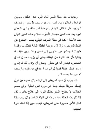 ‫ﻭﻏﺎﻟﺒﺎ ﻤﺎ ﺘﺒﺩﺃ ﺤﺎﻟﺔ ﺍﻟﺴﻴﺭ ﺃﺜﻨﺎﺀ ﺍﻟﻨﻭﻡ ﻋﻨﺩ ﺍﻷﻁﻔﺎل ﻤـﺎﺒﻴﻥ‬
                                                 ‫ﹰ‬
‫ﺍﻟﺭﺍﺒﻌﺔ ﻭﺍﻟﻌﺎﺸﺭﺓ ﻤﻥ ﺍﻟﻌﻤﺭ ﻤﻥ ﺩﻭﻥ ﺴﺒﺏ ﻅـﺎﻫﺭ، ﻭﺘﺨـﻑ‬
‫ﺘﺩﺭﻴﺠﻴﺎ ﺤﺘﻰ ﺘﺨﺘﻔﻰ ﻜﻠﻴﺎ ﻓﻰ ﻤﺭﺤﻠﺔ ﺍﻟﻤﺭﺍﻫﻘﺔ، ﻭﻟﺩﻯ ﺍﻟﺒﻌﺽ‬
                              ‫ﹰ‬              ‫ﹰ‬
‫ﺘﻌﻭﺩ ﺒﻌﺩ ﻫﺫﻩ ﺍﻟﺴﻥ ﻤﺠﺩﺩﺍ. ﻓﺄﺴﻠﻭﺏ ﻟﻌﻼﺝ ﺤﺎﻟﺔ ﺍﻟﺴﻴﺭ ﺍﻟﻠﻴﻠﻲ‬
                               ‫ﹰ‬
‫ﻋﻨﺩ ﺍﻷﻁﻔﺎل: ﻜﻤﺎ ﻓﻰ ﺤﺎﻟﺔ ﺍﻟﺨﻭﻑ ﺍﻟﻠﻴﻠﻰ، ﻴﺠﺏ ﺍﻻﻤﺘﻨﺎﻉ ﻋﻥ‬
‫ﺇﻴﻘﺎﻅ ﺍﻟﻤﺭﻴﺽ: ﺃﻭﻻ ﻷﻥ ﻤﺭﺤﻠﺔ ﺍﻟﻴﻘﻅﺔ ﺍﻟﺘﺎﻤﺔ ﺘﺘﻁﻠـﺏ ﻭﻗﺘـﺎ‬
‫ﹰ‬                                   ‫ﹰ‬
‫ﻁﻭﻴﻼ ﻗﺩ ﻴﺴﺘﻤﺭ ﻤﻥ ﻋﺸﺭﻴﻥ ﺇﻟﻰ ﺨﻤﺱ ﻭﻋﺸـﺭﻴﻥ ﺩﻗﻴﻘـﺔ،‬
                                          ‫ﹰ‬
‫ﻭﺜﺎﻨﻴﺎ ﻷﻥ ﻫﺫﺍ ﺍﻟﻨﻭﻉ ﻤﻥ ﺍﻟﻴﻘﻅﺔ ﻴﻤﻜﻥ ﺃﻥ ﻴﺯﻴـﺩ ﻤـﻥ ﻗﻠـﻕ‬
                                              ‫ﹰ‬
‫ﺍﻟﺸﺨﺹ، ﻓﻴﺸﻌﺭ ﺃﻨﻪ ﻓﻰ ﺨﻁﺭ. ﻭﻴﻤﻜﻥ ﺃﻥ ﻴﺅﺩﻯ ﺫﻟـﻙ ﺇﻟـﻰ‬
‫ﺭﺩﻭﺩ ﺃﻓﻌﺎل ﻋﻨﻴﻔﺔ ﻓﻴﺤﺎﻭل ﺍﻟﻬﺭﺏ ﺃﻭ ﻴﺩﺍﻓﻊ ﻋﻥ ﻨﻔﺴﻪ،ﻤﺎ ﻴﺴﺒﺏ‬
                                     ‫ﻟﻪ ﺠﺭﻭﺤﺎ ﻭﺼﺩﻤﺎﺕ.‬
                                             ‫ﹰ‬
‫ﺇﺫﺍ، ﻴﺠﺏ ﺃﻥ ﻨﻌﻴﺩ ﺍﻟﻤﺭﻴﺽ ﺇﻟﻰ ﻓﺭﺸﻪ ﺒﻜل ﻫﺩﻭﺀ ﻤﻥ ﺩﻭﻥ‬
                                             ‫ﹰ‬
‫ﺇﻴﻘﺎﻅﻪ ﺒﻁﺭﻴﻘﺔ ﺘﺠﻌﻠﻪ ﻴﺩﺨل ﻓﻰ ﺩﻭﺭﺓ ﺍﻟﻨﻭﻡ ﺍﻟﺘﺎﻟﻴﺔ. ﻭﻓﻰ ﻤﻌﻅﻡ‬
‫ﺍﻟﺤﺎﻻﺕ ﻻ ﻴﺤﺘﺎﺝ” ﺍﻟﺴﻴﺭ ﺨﻼل ﺍﻟﻨﻭﻡ” ﺇﻟﻰ ﻋﻼﺝ ﺨﺎﺹ. ﻟﻜﻥ‬
‫ﺇﺫﺍ ﺘﻜﺭﺭﺕ ﺍﻟﺤﺎﻟﺔ ﻋﺩﺓ ﻤﺭﺍﺕ ﻓﻰ ﺍﻟﻠﻴﻠﺔ ﺍﻟﻭﺍﺤﺩ ﻭﻜل ﻴﻭﻡ، ﻭﺇﺫﺍ‬
‫ﺸﻜل ﺍﻷﻤﺭ ﺨﻁﻭﺭﺓ ﻋﻠﻰ ﺍﻟﻤﺭﻴﺽ، ﻓﻴﺠﺏ ﺤﻴﻥ ﺇﺫﺍ ﺍﺴﺘﺸـﺎﺭﺓ‬
                                                  ‫ﺍﻟﻁﺒﻴﺏ.‬




                        ‫- ٤٨٣ -‬
 