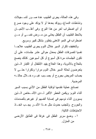 ‫ﻭﻓﻰ ﻫﺫﻩ ﺍﻟﺤﺎﻟﺔ، ﻴﺠﺭﻯ ﺍﻟﻁﺒﻴﺏ ﻋﺩﺓ ﺼـﻭﺭ ﻟﺘﺴـﺠﻴﻼﺕ‬
‫ﻭﻨﺸﺎﻁﺎﺕ ﺍﻟﺩﻤﺎﻍ، ﻭﻴﺅﻜﺩ ﺒﻌﺩﻫﺎ ﺃﻭ ﻻ ﻴﺅﻜﺩ ﻋﻠﻰ ﻭﺠﻭﺩ ﺼﺭﻉ‬
‫ﺃﻭ ﺃﻯ ﺍﻀﻁﺭﺍﺏ ﺁﺨﺭ ﻤﻥ ﻫﺫﺍ ﺍﻟﻨﻭﻉ. ﻭﻓﻰ ﺃﻏﻠـﺏ ﺍﻷﺤﻴـﺎﻥ‬
‫ﻴﻼﺤﻅ ﺍﻟﻁﺒﻴﺏ ﺃﻥ ﺍﻟﻁﻔل ﻴﻌﺎﻨﻰ ﻤﻥ ﻤـﺭﺽ ﻨﻔﺴـﻰ ﺃﻭ ﻤـﻥ‬
      ‫ﺍﻀﻁﺭﺍﺏ ﻓﻰ ﺍﻟﻨﻤﻭ ﺍﻟﺫﻫﻨﻰ ﻴﺘﻁﻭﺭ ﺒﺸﻜل ﻜﺒﻴﺭ ﻭﺴﺭﻴﻊ.‬
‫ﻭﻟﺘﺨﻔﻴﻑ ﺘﻜﺭﺍﺭ ﺍﻟﺴﻴﺭ ﺨﻼل ﺍﻟﻨﻭﻡ ﻴﺠﺭﻯ ﺍﻟﻁﺒﻴﺏ ﻋﻼﺠـﺎ‬
‫ﻨﻔﺴﻴﺎ ﻟﺘﺼﺭﻓﺎﺕ ﺍﻟﻁﻔل ﺒﻤﻌﺩل ﺤﻭﺍﻟﻰ ﻋﺸﺭ ﺠﻠﺴﺎﺕ، ﻋﻠﻰ ﺃﻥ‬
‫ﺘﻜﻭﻥ ﺍﻟﺠﻠﺴﺎﺕ ﻤﺭﺓ ﻜل ﺃﺴﺒﻭﻉ ﺃﻭ ﻜل ﺃﺴﺒﻭﻋﻴﻥ. ﻜﺫﻟﻙ ﻴﻨﺼﺢ‬
‫ﺒﺎﻟﻌﻼﺝ ﺒﺎﻷﺩﻭﻴﺔ، ﻭﻫﺫﺍ ﺍﻟﻌﻼﺝ ﻴﻔﻴﺩ ﺍﻷﻁﻔﺎل ﺃﻭ ﺍﻟﻜﺒﺎﺭ ﺍﻟـﺫﻴﻥ‬
‫ﻴﺘﻌﺭﻀﻭﻥ ﻟﺤﺎﻟﺔ ﺍﻟﺴﻴﺭ ﺨﻼل ﺍﻟﻨﻭﻡ ﻤﺭﺍﺭﺍ ﻭﺘﻜﺭﺍﺭﺍ ﺤﺘـﻰ ﻻ‬
       ‫ﹰ‬       ‫ﹰ‬
‫ﻴﺼﺎﺏ ﺍﻟﻤﺭﻴﺽ ﺒﺠﺭﻭﺡ ﺃﻭ ﻴﺼـﻴﺏ ﻏﻴـﺭﻩ ﺨـﻼل ﺤﺎﻟﺘـﻪ‬
                                              ‫ﺍﻟﻤﺭﻀﻴﺔ.‬
‫ﻨﺼﺎﺌﺢ ﻋﻤﻠﻴﺔ ﻨﻘﺩﻤﻬﺎ ﻟﻭﻗﺎﻴﺔ ﺍﻟﻁﻔل ﻤﻥ ﺍﻷﺫﻱ ﺒﺴﺒﺏ ﺍﻟﺴﻴﺭ‬
‫ﺃﺜﻨﺎﺀ ﺍﻟﻨﻭﻡ: ﻭﻴﻜﻤﻥ ﺍﻟﺨﻁﺭ ﺍﻷﻜﺒﺭ ﻟـﺩﻯ ﺍﻷﺸـﺨﺎﺹ ﺍﻟـﺫﻴﻥ‬
‫ﻴﺴﻴﺭﻭﻥ ﺃﺜﻨﺎﺀ ﻨﻭﻤﻬﻡ ﻓﻰ ﺇﺼﺎﺒﺔ ﺃﻨﻔﺴﻬﻡ ﺃﻭ ﻏﻴﺭﻫﻡ ﺒﺎﻟﺼﺩﻤﺎﺕ‬
‫ﻭﺍﻟﺠﺭﻭﺡ. ﻭﻟﺘﺠﻨﺏ ﺤﺩﻭﺙ ﻤﺜل ﻫـﺫﺍ ﺍﻷﻤـﺭ ﻴﺠـﺏ ﺍﺘﺨـﺎﺫ‬
                                      ‫ﺍﻻﺤﺘﻴﺎﻁﺎﺕ ﺍﻟﺘﺎﻟﻴﺔ:‬
‫١- ﻭﻀﻊ ﺴﺭﻴﺭ ﺍﻟﻁﻔل ﻓﻰ ﻏﺭﻓﺔ ﻓﻰ ﺍﻟﻁﺎﺒﻕ ﺍﻷﺭﻀﻰ‬
                                ‫ﻤﻥ ﺍﻟﻤﻨﺯل.‬

                       ‫- ٥٨٣ -‬
 