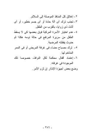 ‫٢- ﺇﻏﻼﻕ ﻜل ﺍﻟﻤﻨﺎﻓﺫ ﺍﻟﻤﻭﺼﻠﺔ ﺇﻟﻰ ﺍﻟﺴﻼﻟﻡ.‬
‫٣- ﺘﺠﻨﺏ ﺘﺭﻙ ﺃﻯ ﺁﻟﺔ ﺤﺎﺩﺓ ﺃﻭ ﺃﻯ ﺠﺴﻡ ﺨﻁﻴﺭ، ﺃﻭ ﺃﻯ‬
                ‫ﺃﺜﺎﺙ ﺫﻯ ﺯﻭﺍﻴﺎ، ﺒﺎﻟﻘﺭﺏ ﻤﻥ ﺍﻟﻁﻔل.‬
‫٤- ﻋﺩﻡ ﺍﺨﺘﻴﺎﺭ ﺍﻷﺴﺭﺓ ﺍﻟﻤﺭﻜﺒﺔ ﻓﻭﻕ ﺒﻌﻀﻬﺎ ﻜﻰ ﻻ ﻴﺴﻘﻁ‬
‫ﺍﻟﻁﻔل ﻤﻥ ﺴﺭﻴﺭﺓ ﺍﻟﻤﺭﺘﻔﻊ ﻓﻰ ﺤﺎﻟﺔ ﻨﻭﻤﻪ ﻫﻜﺫﺍ ﺜﻡ‬
                          ‫ﺤﺩﻭﺙ ﻴﻘﻅﺘﻪ ﺍﻟﻤﺭﻀﻴﺔ.‬
‫٥- ﺘﺭﻙ ﻤﺼﺒﺎﺡ ﻤﻀﺎﺀ ﻓﻰ ﻏﺭﻓﺔ ﺍﻟﻤﺭﻴﺽ ﺃﻭ ﻓﻰ ﺍﻟﻤﻤﺭ‬
                                      ‫ﺍﻟﻤﺘﺎﺨﻡ ﻟﻬﺎ.‬
‫٦- ﺇﻋﺘﻤﺎﺩ ﺃﻗﻔﺎل ﻤﺤﻜﻤﺔ ﻟﻜل ﺍﻟﻨﻭﺍﻓﺫ، ﺨﺼﻭﺼﺎ ﺘﻠﻙ‬
     ‫ﹰ‬
                             ‫ﺍﻟﻤﻭﺠﻭﺩﺓ ﻓﻰ ﻏﺭﻓﺘﻪ.‬
              ‫ﻭﻀﻊ ﺒﻌﺽ ﺃﺠﻬﺯﺓ ﺍﻹﻨﺫﺍﺭ ﺇﻥ ﻟﺯﻡ ﺍﻷﻤﺭ.‬




                      ‫- ٦٨٣ -‬
 