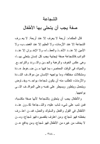 ‫ﺍﻟﺸﺠﺎﻋﺔ‬
      ‫ﺼﻔﺔ ﻴﺠﺏ ﺃﻥ ﻴﺘﺤﻠﻰ ﺒﻬﺎ ﺍﻷﻁﻔﺎل‬
‫ﻗﺎل ﺍﻟﺤﻜﻤﺎﺀ: ﺃﺭﺒﻌﺔ ﻻ ﻴﻌﺭﻑ ﺇﻻ ﻋﻨﺩ ﺃﺭﺒﻌﺔ: ﻻ ﻴﻌـﺭﻑ‬
‫ﺍﻟﺸﺠﺎﻋﺔ ﺇﻻ ﻋﻨﺩ ﺍﻷﺯﻤﺎﺕ، ﻭﻻ ﺍﻟﺤﻠﻴﻡ ﺇﻻ ﻋﻨﺩ ﺍﻟﻐﻀـﺏ، ﻭﻻ‬
‫ﺍﻷﻤﻴﻥ ﺇﻻ ﻋﻨـﺩ ﺍﻷﺨـﺫ ﻭﺍﻟﻌﻁـﺎﺀ، ﻭﻻ ﺍﻹﺨـﻭﺍﻥ ﺇﻻ ﻋﻨـﺩ‬
‫ﺍﻟﻨﻭﺍﺌﺏ.ﻓﺎﻟﺸﺠﺎﻋﺔ ﺼﻔﺔ ﺇﻴﺠﺎﺒﻴﺔ ﻴﺠﺏ ﻜل ﺇﻨﺴﺎﻥ ﻴﺘﺤﻠﻰ ﺒﻬـﺎ،‬
‫ﻭﻫﻰ ﻋﻜﺱ ﺍﻟﺨﻭﻑ ﻭﺍﻟﺭﻫﺒﺔ ﻭﺍﻟﺠـﺒﻥ ﻭﺍﻟﺘـﺭﺩﺩ ﻭﺍﻟﺘﺭﺍﺠـﻊ.‬
‫ﻭﺍﻟﺤﻴﺎﺓ، ﻓﻰ ﺍﻟﻭﻗﺕ ﺍﻟﻤﻌﺎﺼﺭ، ﺒﻤﺎ ﻓﻴﻬﺎ ﻤـﻥ ﻀـﻐﻭﻁ ﻋـﺩﺓ‬
‫ﻭﻤﺸﻜﻼﺕ ﻤﺨﺘﻠﻔﺔ، ﻭﻤﺎ ﻴﻭﺍﺠﻬﻪ ﺍﻹﻨﺴﺎﻥ ﻤﻥ ﻤﻭﺍﻗـﻑ ﺍﻟﺸـﺩﺓ‬
‫ﻭﺍﻷﺯﻤﺎﺕ، ﺘﺘﻁﻠﺏ ﻤﻨﻪ ﺃﻥ ﻴﻜﻭﻥ ﺸﺠﺎﻋﺎ، ﻴﻭﺍﺠـﻪ ﻭﻴﻔـﺎﻭﺽ‬
                ‫ﹰ‬
‫ﻭﻴﺘﺤﻤل ﻭﻴﺘﻁﻭﺭ ﻭﻴﺴﻴﻁﺭ ﻋﻠﻰ ﻨﻔﺴﻪ ﻭﻋﻠﻰ ﺍﻟﻤﻭﺍﻗـﻑ ﺍﻟﺘـﻰ‬
                                             ‫ﻴﻭﺍﺠﻬﻬﺎ.‬
‫ﻭﺍﻷﻁﻔﺎل ﻴﺠﺏ ﺃﻥ ﻴﺘﺤﻠﻭﻥ ﺒﺎﻟﺸﺠﺎﻋﺔ ﻷﻨﻬﺎ ﺼﻔﺔ ﻤﻜﺘﺴﺒﺔ،‬
‫ﻓﻤﻥ ﺸﺏ ﻋﻠﻰ ﺸﻲﺀ ﺸﺎﺏ ﻋﻠﻴﻪ، ﻭﺍﻟﺸـﺠﺎﻋﺔ ﺘﻜـﻭﻥ ﻋﻨـﺩ‬
‫ﺍﻷﻁﻔﺎل ﻓﻲ ﺍﻟﻘﻭل ﻭﺍﻟﻔﻌل ﻭﺍﻟﺴﻠﻭﻙ ﻭﺍﻟﻌﻤل، ﻓﻤـﻥ ﺍﻋﺘـﺭﻑ‬
‫ﺒﺨﻁﺌﻪ ﻓﻬﻭ ﺸﺠﺎﻉ، ﻭﻤﻥ ﺍﻋﺘﺭﻑ ﺒﺘﻘﺼﻴﺭﻩ ﻓﻬﻭ ﺸﺠﺎﻉ، ﻭﻤـﻥ‬
‫ﻻ ﻴﺨﺎﻑ ﻤﻥ ﻏﻴﺭﻩ ﻤﻥ ﺍﻷﻁﻔﺎل ﻓﻬﻭ ﺸﺠﺎﻉ، ﻭﻤﻥ ﻴﺩﺍﻓﻊ ﻋـﻥ‬


                      ‫- ٨٨٣ -‬
 