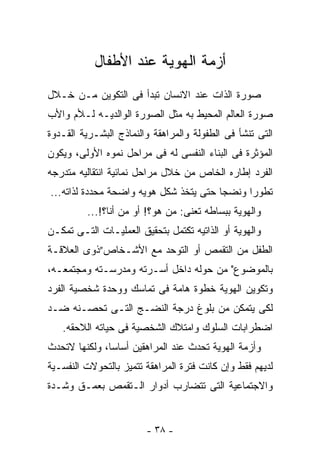 ‫ﺃﺯﻤﺔ ﺍﻟﻬﻭﻴﺔ ﻋﻨﺩ ﺍﻷﻁﻔﺎل‬
‫ﺼﻭﺭﺓ ﺍﻟﺫﺍﺕ ﻋﻨﺩ ﺍﻻﻨﺴﺎﻥ ﺘﺒﺩﺃ ﻓﻰ ﺍﻟﺘﻜﻭﻴﻥ ﻤـﻥ ﺨـﻼل‬
‫ﺼﻭﺭﺓ ﺍﻟﻌﺎﻟﻡ ﺍﻟﻤﺤﻴﻁ ﺒﻪ ﻤﺜل ﺍﻟﺼﻭﺭﺓ ﺍﻟﻭﺍﻟﺩﻴـﻪ ﻟـﻸﻡ ﻭﺍﻷﺏ‬
‫ﺍﻟﺘﻰ ﺘﻨﺸﺄ ﻓﻰ ﺍﻟﻁﻔﻭﻟﺔ ﻭﺍﻟﻤﺭﺍﻫﻘﺔ ﻭﺍﻟﻨﻤﺎﺫﺝ ﺍﻟﺒﺸـﺭﻴﺔ ﺍﻟﻘـﺩﻭﺓ‬
‫ﺍﻟﻤﺅﺜﺭﺓ ﻓﻰ ﺍﻟﺒﻨﺎﺀ ﺍﻟﻨﻔﺴﻰ ﻟﻪ ﻓﻰ ﻤﺭﺍﺤل ﻨﻤﻭﻩ ﺍﻷﻭﻟﻰ، ﻭﻴﻜﻭﻥ‬
‫ﺍﻟﻔﺭﺩ ﺇﻁﺎﺭﻩ ﺍﻟﺨﺎﺹ ﻤﻥ ﺨﻼل ﻤﺭﺍﺤل ﻨﻤﺎﺌﻴﺔ ﺍﻨﺘﻘﺎﻟﻴﻪ ﻤﺘﺩﺭﺠﻪ‬
‫ﺘﻁﻭ ‪‬ﺍ ﻭﻨﻀﺠﺎ ﺤﺘﻰ ﻴﺘﺨﺫ ﺸﻜل ﻫﻭﻴﻪ ﻭﺍﻀﺤﺔ ﻤﺤﺩﺩﺓ ﻟﺫﺍﺘﻪ...‬
                                              ‫ﺭ‬
         ‫ﻭﺍﻟﻬﻭﻴﺔ ﺒﺒﺴﺎﻁﻪ ﺘﻌﻨﻰ: ﻤﻥ ﻫﻭ؟! ﺃﻭ ﻤﻥ ﺃﻨﺎ؟!...‬
‫ﻭﺍﻟﻬﻭﻴﺔ ﺃﻭ ﺍﻟﺫﺍﺘﻴﻪ ﺘﻜﺘﻤل ﺒﺘﺤﻘﻴﻕ ﺍﻟﻌﻤﻠﻴـﺎﺕ ﺍﻟﺘـﻰ ﺘﻤﻜـﻥ‬
‫ﺍﻟﻁﻔل ﻤﻥ ﺍﻟﺘﻘﻤﺹ ﺃﻭ ﺍﻟﺘﻭﺤﺩ ﻤﻊ ﺍﻷﺸـﺨﺎﺹ”ﺫﻭﻯ ﺍﻟﻌﻼﻗـﺔ‬
‫ﺒﺎﻟﻤﻭﻀﻭﻉ" ﻤﻥ ﺤﻭﻟﻪ ﺩﺍﺨل ﺃﺴـﺭﺘﻪ ﻭﻤﺩﺭﺴـﺘﻪ ﻭﻤﺠﺘﻤﻌـﻪ،‬
‫ﻭﺘﻜﻭﻴﻥ ﺍﻟﻬﻭﻴﺔ ﺨﻁﻭﺓ ﻫﺎﻤﺔ ﻓﻰ ﺘﻤﺎﺴﻙ ﻭﻭﺤﺩﺓ ﺸﺨﺼﻴﺔ ﺍﻟﻔﺭﺩ‬
‫ﻟﻜﻰ ﻴﺘﻤﻜﻥ ﻤﻥ ﺒﻠﻭﻍ ﺩﺭﺠﺔ ﺍﻟﻨﻀـﺞ ﺍﻟﺘـﻰ ﺘﺤﺼـﻨﻪ ﻀـﺩ‬
   ‫ﺍﻀﻁﺭﺍﺒﺎﺕ ﺍﻟﺴﻠﻭﻙ ﻭﺍﻤﺘﻼﻙ ﺍﻟﺸﺨﺼﻴﺔ ﻓﻰ ﺤﻴﺎﺘﻪ ﺍﻟﻼﺤﻘﻪ.‬
‫ﻭﺃﺯﻤﺔ ﺍﻟﻬﻭﻴﺔ ﺘﺤﺩﺙ ﻋﻨﺩ ﺍﻟﻤﺭﺍﻫﻘﻴﻥ ﺃﺴﺎﺴﺎ، ﻭﻟﻜﻨﻬﺎ ﻻﺘﺤﺩﺙ‬
‫ﻟﺩﻴﻬﻡ ﻓﻘﻁ ﻭﺇﻥ ﻜﺎﻨﺕ ﻓﺘﺭﺓ ﺍﻟﻤﺭﺍﻫﻘﺔ ﺘﺘﻤﻴﺯ ﺒﺎﻟﺘﺤﻭﻻﺕ ﺍﻟﻨﻔﺴـﻴﺔ‬
‫ﻭﺍﻻﺠﺘﻤﺎﻋﻴﺔ ﺍﻟﺘﻰ ﺘﺘﻀﺎﺭﺏ ﺃﺩﻭﺍﺭ ﺍﻟـﺘﻘﻤﺹ ﺒﻌﻤـﻕ ﻭﺸـﺩﺓ‬


                        ‫- ٨٣ -‬
 