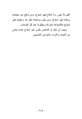 ‫ﺍﻟﻘﻴﻡ ﺒﻼ ﺘﻬﻭﺭ ﻭﻻ ﺍﻨﺩﻓﺎﻉ ﻓﻬﻭ ﺸﺠﺎﻉ، ﻭﻤﻥ ﻴﺩﺍﻓﻊ ﻋﻥ ﻤﺠﺘﻤﻌﻪ‬
‫ﻭﻭﻁﻨﻪ ﻓﻬﻭ ﺸﺠﺎﻉ، ﻭﻤﻥ ﻴﻘﻭﻡ ﺒﻭﺍﺠﺒﺎﺘﻪ ﺒﻜل ﺠﺩ ﻭﺍﺠﺘﻬﺎﺩ ﻓﻬﻭ‬
      ‫ﺸﺠﺎﻉ، ﻓﺎﻟﺸﺠﺎﻋﺔ ﻤﺘﻨﻭﻋﺔ ﻭﻤﻁﻠﻭﺒﺔ ﻋﻨﺩ ﻜل ﺍﻟﺼﻌﺎﺏ..‬
‫ﻭﻴﺠﺏ ﺃﻥ ﺘﻌﻠﻡ ﺃﻥ ﺍﻟﺸﺨﺹ ﻴﻜﻭﻥ ﻏﻴﺭ ﺸﺠﺎﻉ ﻋﻨﺩﻤﺎ ﻴﻌﺎﻨﻰ‬
                  ‫ﻤﻥ ﺍﻟﺨﻭﻑ ﻭﺍﻟﺘﺭﺩﺩ ﻭﺍﻟﺤﺭﺹ ﺍﻟﺸﺩﻴﺩﻴﻥ.‬




                      ‫- ٩٨٣ -‬
 