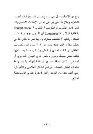 ‫ﻨﻭﻉ ﻤﻥ ﺍﻹﻋﺎﻗﺎﺕ، ﺒل ﻫﻲ ﻨـﻭﻉ ﻤـﻥ ﺍﻀـﻁﺭﺍﺒﺎﺕ ﺍﻟﻨﻤـﻭ‬
‫ﺍﻟﺸﺎﻤل، ﻭﻤﻼﺯﻤﺔ ﺍﺴﺒﺭﺠﺭ ﻫﻲ ﺇﺤﺩﻯ ﺍﻹﻋﺎﻗﺎﺕ ﻻﻀﻁﺭﺍﺒﺎﺕ‬
‫ﺍﻟﻨﻤﻭ ﺫﺍﺕ ﺍﻷﺼـﻭل ﺍﻟﺘﻜﻭﻴﻨﻴـﺔ ﺍﻟﺒﻨﻴﻭﻴـﺔ ‪Constitutional‬‬
‫ﻭﺍﻟﺨﻠﻘﻴﺔ ﺍﻟﻭﻻﺩﻴـﺔ ‪ Congenital‬ﺃﻱ ﺘﻜـﻭﻥ ﻤﻭﺠـﻭﺩﺓ ﻋﻨـﺩ‬
‫ﺍﻟﻤﻴﻼﺩ، ﻭﻟﻜﻨﻬﺎ ﻻ ﺘﻨﻜﺸﻑ ﻤﺒﻜﺭﺍ، ﺒل ﺒﻌﺩ ﻨﻤﻭ ﻋـﺎﺩﻱ ﻋﻠـﻰ‬
                       ‫ﹰ‬
‫ﻤﻌﻅﻡ ﻤﺤﺎﻭﺭ ﺍﻟﻨﻤﻭ ﺘﻤﺘﺩ ﻟﻌﻤﺭ ﻤﻥ ٤-٦ ﺴـﻨﻭﺍﺕ ﻭﺘﺼـﻴﺏ‬
‫ﺍﻷﻁﻔﺎل ﺫﻭ ﺍﻟﺫﻜﺎﺀ ﺍﻟﻌﺎﺩﻱ ﺃﻭ ﺍﻟﻌﺎﻟﻲ ﻭﻨـﺎﺩﺭﺍ ﻤـﺎ ﻴﺼـﺎﺤﺒﻬﺎ‬
             ‫ﹰ‬
‫ﺘﺨﻠﻑ ﻋﻘﻠﻲ ﺒﺴﻴﻁ، ﻭﺒﺩﻭﻥ ﺘـﺄﺨﺭ ﻓـﻲ ﺍﻟﻨﻤـﻭ ﺍﻟﻠﻐـﻭﻱ ﺃﻭ‬
‫ﺍﻟﻤﻌﺭﻓﻲ، ﻭﺘﺘﻤﻴﺯ ﺇﻋﺎﻗﺔ ﺍﺴﺒﺭﺠﺭ ﺒﺒﺴﺎﻁﺔ ﺃﻋﺭﺍﻀﻬﺎ ﻭﺴـﺭﻋﺔ‬
‫ﺍﺴﺘﺠﺎﺒﺔ ﺍﻟﻁﻔل ﺍﻟﻤﺼﺎﺏ ﻟﺒﺭﺍﻤﺞ ﺍﻟﺘﺩﺨل ﺍﻟﻌﻼﺠﻲ ﻭﺍﻟﺘﺄﻫﻴـل،‬
‫ﻭﻫﻲ ﺃﺨﻑ ﺤﺩﺓ ﻤﻥ ﺍﻟﺘﻭﺤﺩ ﻭﺃﻜﺜﺭ ﻗـﺩﺭﺓ ﻋﻠـﻰ ﺍﻻﺴـﺘﺠﺎﺒﺔ‬
                                               ‫ﻟﻠﻌﻼﺝ.‬




                       ‫- ١٩٣ -‬
 