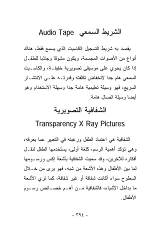 ‫ﺍﻟﺸﺭﻴﻁ ﺍﻟﺴﻤﻌﻲ ‪Audio Tape‬‬

‫ﻴﻘﺼﺩ ﺒﻪ ﺸﺭﻴﻁ ﺍﻟﺘﺴﺠﻴل ﺍﻟﻜﺎﺴﻴﺕ ﺍﻟﺫﻱ ﻴﺴﻤﻊ ﻓﻘﻁ، ﻫﻨﺎﻙ‬
‫ﺃﻨﻭﺍﻉ ﻤﻥ ﺍﻷﺼﻭﺍﺕ ﺍﻟﻤﺠﺴﻤﺔ، ﻭﻴﻜﻭﻥ ﻤﺸﻭﻗﺎ ﻭﺠﺎﺫﺒﺎ ﻟﻠﻁﻔـل‬
              ‫ﹰ‬
‫ﺇﺫﺍ ﻜﺎﻥ ﻴﺤﻭﻱ ﻋﻠﻰ ﻤﻭﺴﻴﻘﻰ ﺘﺼﻭﻴﺭﻴﺔ ﺨﻔﻴﻔـﺔ، ﻭﺍﻟﻜﺎﺴـﻴﺕ‬
‫ﺍﻟﺴﻤﻌﻲ ﻫﺎﻡ ﺠﺩﺍ ﻻﻨﺨﻔﺎﺽ ﺘﻜﻠﻔﺘﻪ ﻭﻗﺩﺭﺘـﻪ ﻋﻠـﻰ ﺍﻻﻨﺘﺸـﺎﺭ‬
                                    ‫ﹰ‬
‫ﺍﻟﺴﺭﻴﻊ، ﻓﻬﻭ ﻭﺴﻴﻠﺔ ﺘﻌﻠﻴﻤﻴﺔ ﻫﺎﻤﺔ ﺠﺩﺍ ﻭﺴﻬﻠﺔ ﺍﻻﺴﺘﺨﺩﺍﻡ ﻭﻫﻭ‬
                   ‫ﹰ‬
                                 ‫ﺃﻴﻀﺎ ﻭﺴﻴﻠﺔ ﺍﺘﺼﺎل ﻫﺎﻤﺔ.‬
                                                   ‫ﹰ‬

              ‫ﺍﻟﺸﻔﺎﻓﻴﺔ ﺍﻟﺘﺼﻭﻴﺭﻴﺔ‬
     ‫‪Transparency X Ray Pictures‬‬

‫ﺍﻟﺸﻔﺎﻓﻴﺔ ﻫﻲ ﺍﻋﺘﻤﺎﺩ ﺍﻟﻁﻔل ﻭﺭﻏﺒﺘﻪ ﻓﻲ ﺍﻟﺘﻌﺒﻴﺭ ﻋﻤﺎ ﻴﻌﺭﻓﻪ،‬
‫ﻭﻫﻲ ﺘﺅﻜﺩ ﺃﻫﻤﻴﺔ ﺍﻟﺭﺴﻡ، ﻜﻠﻐﺔ ﺃﻭﻟﻰ، ﻴﺴﺘﺨﺩﻤﻬﺎ ﺍﻟﻁﻔل ﻟﻨﻘـل‬
‫ﺃﻓﻜﺎﺭﻩ ﻟﻶﺨﺭﻴﻥ، ﻭﻗﺩ ﺴﻤﻴﺕ ﺍﻟﺸﻔﺎﻓﻴﺔ ﺒﺄﺸﻌﺔ ﺇﻜﺱ ﻭﺭﺴـﻭﻤﻬﺎ‬
‫ﻟﻤﺎ ﺒﻴﻥ ﺍﻷﻁﻔﺎل ﻭﻫﺫﻩ ﺍﻷﺸﻌﺔ ﻤﻥ ﺸﺒﻪ، ﻓﻬﻭ ﻴﺭﻯ ﻤﻥ ﺨـﻼل‬
‫ﺍﻟﺴﻁﻭﺡ ﺴﻭﺍﺀ ﺃﻜﺎﻨﺕ ﺸﻔﺎﻓﺔ ﺃﻭ ﻏﻴﺭ ﺸﻔﺎﻓﺔ، ﻜﻤﺎ ﺘﺭﻱ ﺍﻷﺸﻌﺔ‬
‫ﻤﺎ ﺒﺩﺍﺨل ﺍﻷﺸﻴﺎﺀ، ﻓﺎﻟﺸﻔﺎﻓﻴﺔ ﻤـﻥ ﺃﻫـﻡ ﺨﺼـﺎﺌﺹ ﺭﺴـﻭﻡ‬
                                                ‫ﺍﻷﻁﻔﺎل.‬

                       ‫- ٤٩٣ -‬
 