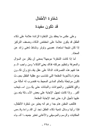 ‫ﺸﻘﺎﻭﺓ ﺍﻷﻁﻔﺎل‬
                  ‫ﻗﺩ ﺘﻜﻭﻥ ﻤﻔﻴﺩﺓ‬
‫ﻭﻋﻠﻰ ﻋﻜﺱ ﻤﺎ ﻴﻌﺘﻘﺩ ﺒﺎﻥ ﺍﻟﺸﻘﺎﻭﺓ ﺍﻟﺯﺍﺌﺩﺓ ﻋﻼﻤﺔ ﻋﻠﻰ ﺫﻜﺎﺀ‬
‫ﺍﻟﻁﻔل ﻗﺩ ﻴﻜﻭﻥ ﻋﻼﻤﺔ ﻋﻠﻰ ﺍﻨﺨﻔﺎﺽ ﺍﻟﺫﻜﺎﺀ ﻭﻀﻌﻑ ﺍﻟﺘﺭﻜﻴﺯ‬
‫ﺇﺫﺍ ﻜﺎﻥ ﻨﺘﻴﺠﺔ ﺍﺴﺘﻌﺩﺍﺩ ﻋﺼﺒﻰ ﻭﺘﻭﺘﺭ ﻭﻨﺸﺎﻁ ﺫﻫﻨﻰ ﺯﺍﺌﺩ ﻋﻥ‬
                                                 ‫ﺍﻟﻤﻌﺘﺎﺩ.‬
‫ﺃﻤﺎ ﺇﺫﺍ ﻜﺎﻨﺕ ﺍﻟﺸﻘﺎﻭﺓ” ﻤﻭﺠﻬﺔ" ﺒﻤﻌﻨﻰ ﺃﻥ ﻴﻜﺜﺭ ﻤﻥ ﺍﻟﺴﺅﺍل‬
‫ﻭﺍﻟﻤﻌﺭﻓﺔ ﻭﺘﻨﻅﻴﻡ ﺤﺭﻜﺘﻪ ﻓﺫﺍﻙ ﻴﻌﻨﻰ”ﺍﻟﺫﻜﺎﺀ" ﻭﻤﻥ ﻭﺍﺠﺏ ﺍﻟـﻡ‬
‫ﻫﻨﺎ ﺘﻔﻬﻡ ﻫﺫﻩ ﺍﻟﺘﺼﺭﻓﺎﺕ ﺍﻟﺩﺍﻟﺔ ﻋﻠﻰ ﻋﻘل ﻴﺘﻔـﺘﺢ ﻭﺃﻥ ﺘﻜـﻭﻥ‬
‫ﺠﺎﻫﺯﺓ ﺒﺎﻷﺠﻭﺒﺔ ﺍﻟﻤﻘﻨﻌﺔ ﺍﻟﺘﻰ ﺘﺘﻨﺎﺴﺏ ﻤﻊ ﻋﻘﻠﻴﺔ ﺍﻟﻁﻔل ﺒﺤﻴـﺙ‬
‫ﺘﻜﻭﻥ ﻤﺭﺘﺒﻁﺔ ﺒﺎﻟﻌﺎﻟﻡ ﺍﻟﻤﺎﺩﻯ ﺍﻟﻤﺤﻴﻁ ﺒﻪ ﻓﺘﻀﺭﺏ ﻟﻪ ﺃﻤﺜﻠﺔ ﻤﻥ‬
‫ﻭﺍﻗﻊ ﻜﺎﻟﻁﻴﻭﺭ ﻭﺍﻟﺤﻴﻭﺍﻨﺎﺕ ﻭﺍﻟﻨﺒﺎﺘﺎﺕ ﺤﺘﻰ ﻴﻜـﻭﻥ ﺍﺴـﺘﻴﻌﺎﺏ‬
‫ﺃﻜﺒﺭ.. ﻭﺇﺫﺍ ﻜﺎﻨﺕ ﺘﺠﻬل ﺍﻹﺠﺎﺒﺔ ﻋﻠﻰ ﺒﻌﺽ ﺍﻷﺴـﺌﻠﺔ ﻴﺘﻌـﻴﻥ‬
                ‫ﻋﻠﻴﻬﺎ ﺘﺄﺠﻴل ﺍﻟﺭﺩ ﺤﺘﻰ ﺘﺠﺩ ﺍﻹﺠﺎﺒﺔ ﺍﻟﻤﻘﻨﻌﺔ.‬
‫ﻓﺎﻟﻠﻌﺏ ﺍﻟﻤﻘﻨﻥ ﻫﺎﻡ ﺠﺩﺍ ﺭﻏﻡ ﺃﻨﻪ ﻴﻌﺘﺒﺭ ﻤﻥ ﺸﻘﺎﻭﺓ ﺍﻷﻁﻔﺎل،‬
                               ‫ﹰ‬
‫ﻓﺈﺫﺍ ﺭﺃﻴﻨﺎ ﻭﺴﺎﺌل ﺘﻨﻤﻴﺔ ﺫﻜﺎﺀ ﺍﻟﻁﻔل ﻨﺠﺩ ﺃﻥ ﺍﻟﻘـﺭﺍﺀﺓ ﻭﻗـﺹ‬
‫ﺍﻟﺤﻜﺎﻴﺎﺕ ﻭﺍﻟﺭﺴﻡ ﻭﺍﻟﻤﻭﺴﻴﻘﻰ ﻭﺍﻷﻏﺎﻨﻰ ﺘﻌﺘﺒﺭ ﺠﻤﻴﻌـﺎ ﺃﺸـﻴﺎﺀ‬

                       ‫- ٥٩٣ -‬
 