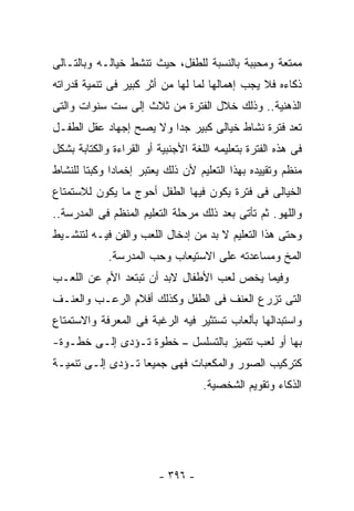 ‫ﻤﻤﺘﻌﺔ ﻭﻤﺤﺒﺒﺔ ﺒﺎﻟﻨﺴﺒﺔ ﻟﻠﻁﻔل، ﺤﻴﺙ ﺘﻨﺸﻁ ﺨﻴﺎﻟـﻪ ﻭﺒﺎﻟﺘـﺎﻟﻰ‬
‫ﺫﻜﺎﺀﻩ ﻓﻼ ﻴﺠﺏ ﺇﻫﻤﺎﻟﻬﺎ ﻟﻤﺎ ﻟﻬﺎ ﻤﻥ ﺃﺜﺭ ﻜﺒﻴﺭ ﻓﻰ ﺘﻨﻤﻴﺔ ﻗﺩﺭﺍﺘﻪ‬
‫ﺍﻟﺫﻫﻨﻴﺔ.. ﻭﺫﻟﻙ ﺨﻼل ﺍﻟﻔﺘﺭﺓ ﻤﻥ ﺜﻼﺙ ﺇﻟﻰ ﺴﺕ ﺴﻨﻭﺍﺕ ﻭﺍﻟﺘﻰ‬
‫ﺘﻌﺩ ﻓﺘﺭﺓ ﻨﺸﺎﻁ ﺨﻴﺎﻟﻰ ﻜﺒﻴﺭ ﺠﺩﺍ ﻭﻻ ﻴﺼﺢ ﺇﺠﻬﺎﺩ ﻋﻘل ﺍﻟﻁﻔـل‬
‫ﻓﻰ ﻫﺫﻩ ﺍﻟﻔﺘﺭﺓ ﺒﺘﻌﻠﻴﻤﻪ ﺍﻟﻠﻐﺔ ﺍﻷﺠﻨﺒﻴﺔ ﺃﻭ ﺍﻟﻘﺭﺍﺀﺓ ﻭﺍﻟﻜﺘﺎﺒﺔ ﺒﺸﻜل‬
‫ﻤﻨﻅﻡ ﻭﺘﻘﻴﻴﺩﻩ ﺒﻬﺫﺍ ﺍﻟﺘﻌﻠﻴﻡ ﻷﻥ ﺫﻟﻙ ﻴﻌﺘﺒﺭ ﺇﺨﻤﺎﺩﺍ ﻭﻜﺒﺘﺎ ﻟﻠﻨﺸﺎﻁ‬
‫ﺍﻟﺨﻴﺎﻟﻰ ﻓﻰ ﻓﺘﺭﺓ ﻴﻜﻭﻥ ﻓﻴﻬﺎ ﺍﻟﻁﻔل ﺃﺤﻭﺝ ﻤﺎ ﻴﻜﻭﻥ ﻟﻼﺴﺘﻤﺘﺎﻉ‬
‫ﻭﺍﻟﻠﻬﻭ. ﺜﻡ ﺘﺄﺘﻰ ﺒﻌﺩ ﺫﻟﻙ ﻤﺭﺤﻠﺔ ﺍﻟﺘﻌﻠﻴﻡ ﺍﻟﻤﻨﻅﻡ ﻓﻰ ﺍﻟﻤﺩﺭﺴﺔ..‬
‫ﻭﺤﺘﻰ ﻫﺫﺍ ﺍﻟﺘﻌﻠﻴﻡ ﻻ ﺒﺩ ﻤﻥ ﺇﺩﺨﺎل ﺍﻟﻠﻌﺏ ﻭﺍﻟﻔﻥ ﻓﻴـﻪ ﻟﺘﻨﺸـﻴﻁ‬
             ‫ﺍﻟﻤﺦ ﻭﻤﺴﺎﻋﺩﺘﻪ ﻋﻠﻰ ﺍﻻﺴﺘﻴﻌﺎﺏ ﻭﺤﺏ ﺍﻟﻤﺩﺭﺴﺔ.‬
‫ﻭﻓﻴﻤﺎ ﻴﺨﺹ ﻟﻌﺏ ﺍﻷﻁﻔﺎل ﻻﺒﺩ ﺃﻥ ﺘﺒﺘﻌﺩ ﺍﻷﻡ ﻋﻥ ﺍﻟﻠﻌـﺏ‬
‫ﺍﻟﺘﻰ ﺘﺯﺭﻉ ﺍﻟﻌﻨﻑ ﻓﻰ ﺍﻟﻁﻔل ﻭﻜﺫﻟﻙ ﺃﻓﻼﻡ ﺍﻟﺭﻋـﺏ ﻭﺍﻟﻌﻨـﻑ‬
‫ﻭﺍﺴﺘﺒﺩﺍﻟﻬﺎ ﺒﺄﻟﻌﺎﺏ ﺘﺴﺘﺜﻴﺭ ﻓﻴﻪ ﺍﻟﺭﻏﺒﺔ ﻓﻰ ﺍﻟﻤﻌﺭﻓﺔ ﻭﺍﻻﺴﺘﻤﺘﺎﻉ‬
‫ﺒﻬﺎ ﺃﻭ ﻟﻌﺏ ﺘﺘﻤﻴﺯ ﺒﺎﻟﺘﺴﻠﺴل – ﺨﻁﻭﺓ ﺘـﺅﺩﻯ ﺇﻟـﻰ ﺨﻁـﻭﺓ-‬
‫ﻜﺘﺭﻜﻴﺏ ﺍﻟﺼﻭﺭ ﻭﺍﻟﻤﻜﻌﺒﺎﺕ ﻓﻬﻰ ﺠﻤﻴﻌﺎ ﺘـﺅﺩﻯ ﺇﻟـﻰ ﺘﻨﻤﻴـﺔ‬
                                    ‫ﺍﻟﺫﻜﺎﺀ ﻭﺘﻘﻭﻴﻡ ﺍﻟﺸﺨﺼﻴﺔ.‬




                         ‫- ٦٩٣ -‬
 