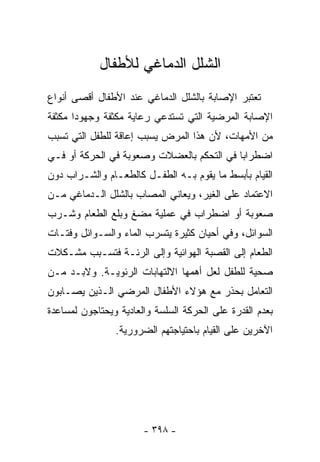 ‫ﺍﻟﺸﻠل ﺍﻟﺩﻤﺎﻏﻲ ﻟﻸﻁﻔﺎل‬
‫ﺘﻌﺘﺒﺭ ﺍﻹﺼﺎﺒﺔ ﺒﺎﻟﺸﻠل ﺍﻟﺩﻤﺎﻏﻲ ﻋﻨﺩ ﺍﻷﻁﻔﺎل ﺃﻗﺼﻰ ﺃﻨﻭﺍﻉ‬
‫ﺍﻹﺼﺎﺒﺔ ﺍﻟﻤﺭﻀﻴﺔ ﺍﻟﺘﻲ ﺘﺴﺘﺩﻋﻲ ﺭﻋﺎﻴﺔ ﻤﻜﺜﻔﺔ ﻭﺠﻬﻭﺩﺍ ﻤﻜﺜﻔﺔ‬
      ‫ﹰ‬
‫ﻤﻥ ﺍﻷﻤﻬﺎﺕ، ﻷﻥ ﻫﺫﺍ ﺍﻟﻤﺭﺽ ﻴﺴﺒﺏ ﺇﻋﺎﻗﺔ ﻟﻠﻁﻔل ﺍﻟﺘﻲ ﺘﺴﺒﺏ‬
‫ﺍﻀﻁﺭﺍﺒﺎ ﻓﻲ ﺍﻟﺘﺤﻜﻡ ﺒﺎﻟﻌﻀﻼﺕ ﻭﺼﻌﻭﺒﺔ ﻓﻲ ﺍﻟﺤﺭﻜﺔ ﺃﻭ ﻓـﻲ‬
                                          ‫ﹰ‬
‫ﺍﻟﻘﻴﺎﻡ ﺒﺄﺒﺴﻁ ﻤﺎ ﻴﻘﻭﻡ ﺒـﻪ ﺍﻟﻁﻔـل ﻜﺎﻟﻁﻌـﺎﻡ ﻭﺍﻟﺸـﺭﺍﺏ ﺩﻭﻥ‬
‫ﺍﻻﻋﺘﻤﺎﺩ ﻋﻠﻰ ﺍﻟﻐﻴﺭ، ﻭﻴﻌﺎﻨﻲ ﺍﻟﻤﺼﺎﺏ ﺒﺎﻟﺸﻠل ﺍﻟـﺩﻤﺎﻏﻲ ﻤـﻥ‬
‫ﺼﻌﻭﺒﺔ ﺃﻭ ﺍﻀﻁﺭﺍﺏ ﻓﻲ ﻋﻤﻠﻴﺔ ﻤﻀﻎ ﻭﺒﻠﻊ ﺍﻟﻁﻌﺎﻡ ﻭﺸـﺭﺏ‬
‫ﺍﻟﺴﻭﺍﺌل، ﻭﻓﻲ ﺃﺤﻴﺎﻥ ﻜﺜﻴﺭﺓ ﻴﺘﺴﺭﺏ ﺍﻟﻤﺎﺀ ﻭﺍﻟﺴـﻭﺍﺌل ﻭﻓﺘـﺎﺕ‬
‫ﺍﻟﻁﻌﺎﻡ ﺇﻟﻰ ﺍﻟﻘﺼﺒﺔ ﺍﻟﻬﻭﺍﺌﻴﺔ ﻭﺇﻟﻰ ﺍﻟﺭﺌـﺔ ﻓﺘﺴـﺒﺏ ﻤﺸـﻜﻼﺕ‬
‫ﺼﺤﻴﺔ ﻟﻠﻁﻔل ﻟﻌل ﺃﻫﻤﻬﺎ ﺍﻻﻟﺘﻬﺎﺒﺎﺕ ﺍﻟﺭﺌﻭﻴـﺔ. ﻭﻻﺒـﺩ ﻤـﻥ‬
‫ﺍﻟﺘﻌﺎﻤل ﺒﺤﺫﺭ ﻤﻊ ﻫﺅﻻﺀ ﺍﻷﻁﻔﺎل ﺍﻟﻤﺭﻀﻲ ﺍﻟـﺫﻴﻥ ﻴﺼـﺎﺒﻭﻥ‬
‫ﺒﻌﺩﻡ ﺍﻟﻘﺩﺭﺓ ﻋﻠﻰ ﺍﻟﺤﺭﻜﺔ ﺍﻟﺴﻠﺴﺔ ﻭﺍﻟﻌﺎﺩﻴﺔ ﻭﻴﺤﺘﺎﺠﻭﻥ ﻟﻤﺴﺎﻋﺩﺓ‬
                ‫ﺍﻵﺨﺭﻴﻥ ﻋﻠﻰ ﺍﻟﻘﻴﺎﻡ ﺒﺎﺤﺘﻴﺎﺠﺘﻬﻡ ﺍﻟﻀﺭﻭﺭﻴﺔ.‬




                       ‫- ٨٩٣ -‬
 