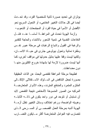 ‫ﻴﺅﺜﺭﺍﻥ ﻓﻰ ﺘﺤﺩﻴﺩ ﺼﻭﺭﺓ ﺜﺎﻨﻴﺔ ﻟﺸﺨﺼﻴﺔ ﺍﻟﻔﺭﺩ، ﻭﻗﺩ ﺘﺤـﺩﺙ‬
‫ﺃﻴﻀﺎ ﻓﻰ ﻜل ﺤﺎﻻﺕ ﺍﻟﺘﻐﻴﻴﺭ ﺍﻟﻤﻔﺎﺠﻰﺀ ﺃﻭ ﺍﻟﺘﺤﻭل ﺍﻟﺴﺭﻴﻊ ﻨﺤﻭ‬
‫ﺍﻷﻓﻀل ﺃﻭ ﺍﻷﺴﻭﺃ ﻓﻰ ﺤﻴﺎﺓ ﺍﻟﻔﺭﺩ ﺃﻭ ﺍﻟﻤﺠﺘﻤﻌﺎﺕ ﺃﻭ ﺍﻟﺸﻌﻭﺏ٠‬
‫ﻭﺃﺯﻤﺔ ﺍﻟﻬﻭﻴﺔ ﺘﺤﺩﺙ ﻓﻰ ﺍﻟﻤﺭﺍﻫﻘـﺔ ﺃﺴﺎﺴـﺎ ﻋﻨـﺩ ﻓﺸـل‬
‫ﺍﻟﺩﻓﺎﻋﺎﺕ ﺍﻟﻨﻔﺴﻴﺔ ﻓﻰ ﺘﻨﻤﻴﺔ ﺍﻟﺸﻌﻭﺭ ﺒﺎﻻﻨﺘﻤﺎﺀ ﻭﺍﻟﺤﺎﺠﺔ ﻟﻠﺘﻘﺩﻴﺭ‬
‫ﻭﺍﻟﺭﻏﺒﺔ ﻓﻰ ﺍﻟﻘﺒﻭل ﻭﺍﺸﺒﺎﻉ ﺍﻟﺭﻏﺒﺎﺕ ﻓﻰ ﻤﺭﺤﻠﺔ ﻋﺒﻭﺭ ﻨﻔـﺱ‬
‫ﻭﻁﻔﺭﺓ ﻨﻤﺎﺌﻴﺔ ﻭﺘﺤﻭل ﺒﻴﻭﻟﻭﺠﻰ ﺠﺫﺭﻯ ﻓﻰ ﺤﻴـﺎﺓ ﺍﻻﻨﺴـﺎﻥ،‬
‫ﻭﻟﻜﻨﻬﺎ ﻟﻴﺴﺕ ﻭﻗﻔﺎ ﻋﻠﻴﻬﺎ ﺒﺩﻟﻴل ﺤﺩﻭﺜﻬﺎ ﻓﻰ ﻤﻭﺍﻗﻑ ﺃﺨﺭﻯ، ﻜﻤﺎ‬
‫ﺃﻨﻬﺎ ﻟﻴﺴﺕ ﻀﺭﻭﺭﺓ ﻻﺯﻤﺔ ﻟﻬﺎ ﺒﺸﻬﺎﺩﺓ ﺨﺭﻭﺝ ﺍﻟﻜﺜﻴﺭﻴﻥ ﻤﻨﻬـﺎ‬
                                         ‫ﺩﻭﻥ ﻤﻀﺎﻋﻔﺎﺕ.‬
‫ﻓﻁﺒﻴﻌﺔ ﻤﺭﺤﻠﺔ ﺍﻟﻤﺭﺍﻫﻘﺔ ﺘﻘﺘﻀﻰ ﺍﻟﺒﺤﺙ ﻋﻥ ﺍﻟﺫﺍﺕ ﺍﻟﺤﻘﻴﻘﻴﺔ‬
‫ﺒﺼﻭﺭﺓ ﺘﺠﻌل ﺍﻟﺘﻨﺎﻗﺽ ﻓﻰ ﺍﻟﺴـﻠﻭﻙ ﺍﻻﺴـﺘﻘﻼﻟﻰ ﺍﻹﺘﻜـﺎﻟﻰ‬
‫ﺍﻟﻤﻠﺘﺯﻡ ﺍﻟﻤﺘﻤﺭﺩ ﻭﺍﻟﻤﻨﺩﻓﻊ ﺍﻟﻤﺘﺭﺩﺩ، ﻭﻫﺫﻩ ﺍﻷﺩﻭﺍﺭ ﺍﻟﻤﺘﻌﺎﺭﻀـﺔ‬
‫ﺍﻟﻤﺭﻜﺒﻪ ﻤﻥ ﺍﻟﺼﻭﺭ ﺍﻟﻤﻨﺴﻭﺨﺔ ﻷﺸﺨﺎﺹ ﻨﺘﻴﺠﺔ ﺍﻟﺘﻘﻤﺹ ﻻﺒﺩ‬
‫ﺃﻥ ﺘﺴﺘﺒﺩل ﺃﻭ ﺘﺘﻭﺤﺩ ﻓﻰ ﺩﻭﺭ ﻭﺍﺤﺩ ﻴﻜﻭﻥ ﻓﻰ ﺫﺍﺘـﻪ ﺍﻟﺜﺎﺒﺘـﻪ‬
‫ﻭﻫﻭﻴﺘﻪ ﺍﻟﻭﺍﻀﺤﺔ، ﻭﺭﻏﻡ ﺍﺨﺘﻼﻑ ﻭﺴﺎﺌل ﺍﻟﺘﻐﻴﻴﺭ ﺘﻅل ﺃﺯﻤـﺔ‬
‫ﺍﻟﻬﻭﻴﺔ ﺃﺸﺒﻪ ﺒﻤﺭﺤﻠﺔ ﺍﻟﻌﻤل ﺍﻟﻘﺼﺼـﻰ ﺃﻭ ﺍﻟﻤﺴـﺭﺤﻰ ﺍﻟـﺫﻯ‬
‫ﺘﺘﻀﺎﺭﺏ ﻓﻴﻪ ﺍﻟﻌﻭﺍﻤل ﺍﻟﻤﺘﻌﺎﺭﻀﺔ ﺃﻜﺜﺭ ﻤـﺎﻴﻜﻭﻥ ﺍﻟﺘﻀـﺎﺭﺏ‬


                         ‫- ٩٣ -‬
 