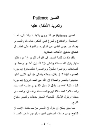 ‫ﺍﻟﺼﺒﺭ ‪Patience‬‬
               ‫ﻭﺘﻌﻭﻴﺩ ﺍﻷﻁﻔﺎل ﻋﻠﻴﻪ‬
‫ﺍﻟﺼﺒﺭ ‪ Patience‬ﻫﻭ ﺍﻟﺘـﺭﻭﻯ ﻭﺍﻟﺠﻠـﺩ ﻭﺍﻟﺘـﺄﻨﻰ، ﺃﻤـﺎ‬
‫ﺍﻻﺴﺘﻌﺠﺎل ﻭﺍﻻﻨﺩﻓﺎﻉ ﻭﺍﻟﺠﺯﻉ ﻓﻬﻰ ﺍﻟﻌﻜﺱ ﺘﻤﺎﻤـﺎ، ﻭﺍﻟﺼـﺒﺭ‬
         ‫ﹰ‬
‫ﺃﻴﻀﹰ، ﻫﻭ ﺤﺒﺱ ﺍﻟﻨﻔﺱ ﻋﻥ ﺍﻟﻤﻜﺭﻭﻩ، ﻭﺍﻟﻘﺩﺭﺓ ﻋﻠﻰ ﺍﺤﺘﻤـﺎل‬
                                              ‫ﺎ‬
                          ‫ﺍﻟﻤﺸﺎﻕ ﻟﺘﺤﻘﻴﻕ ﺍﻷﻫﺩﺍﻑ ﺍﻟﻤﻁﻠﻭﺒﺔ.‬
‫ﻭﻟﻘﺩ ﺫﻜﺭﺕ ﻜﻠﻤﺔ ﺍﻟﺼﺒﺭ ﻓﻰ ﺍﻟﻘﺭﺁﻥ ﺍﻟﻜﺭﻴﻡ ٨٦ ﻤﺭﺓ ﻨﺫﻜﺭ‬
‫ﻤﻨﻬﺎ. ﻴﻘﻭل ﺍﷲ ﺴﺒﺤﺎﻨﻪ ﻭﺘﻌﺎﻟﻰ:‪ِ‬ﻻ ﺍﱠـ ِﻴﻥ ﺁﻤ ﹸـﻭﺍ ﻭﻋﻤﹸـﻭﺍ‬
   ‫‪ِ  ‬ﻠ‬  ‫ﺇ ﻟ ﺫ ‪ ‬ﻨ‬
‫ﺍﻟ ‪‬ﺎﻟ ‪‬ﺎﺕ ‪‬ﺘ ‪‬ﺍﺼﻭ‪‬ﺍ ِﺎﻟﺤﻕ ﻭﺘ ‪‬ﺍ ‪‬ـﻭ‪‬ﺍ ِﺎﻟ ‪‬ـﺒﺭ‪} ‬ﺴـﻭﺭﺓ‬
        ‫ﺒ ﺼ ‪ِ‬‬       ‫ﺼ ِﺤ ِ ﻭ ﹶﻭ ‪ ‬ﺒ ﹾ ‪ ‬ﱢ ‪ ‬ﹶﻭ ﺼ‬
‫ﺍﻟﻌﺼﺭ، ﺍﻵﻴﺔ ٣ { ﻭﻗﺎل ﺴﺒﺤﺎﻨﻪ ﻭﺘﻌﺎﻟﻰ ‪ ‬ﺎ ﺃﻴ ‪‬ﺎ ﺍﻟ ِﻴﻥ ﺁﻤ ﹸﻭﺍ‬
  ‫ﻴ َ ‪‬ﻬ ﱠﺫ ‪ ‬ﻨ‬
‫ﺍﺴﺘ ِﻴ ﹸﻭﺍ ِﺎﻟﺼﺒﺭ ‪‬ﺍﻟ ‪‬ﻼﺓ ﺇﻥ ﺍﻟﻠﻪ ﻤﻊ ﺍﻟ ‪‬ـﺎﺒ ِﻴﻥ‪} ‬ﺴـﻭﺭﺓ‬
        ‫‪ ‬ﹶﻌ ﻨ ﺒ ‪ ِ  ‬ﻭ ﺼ ِ ِ ‪ ‬ﱠ ‪   ‬ﺼ ِﺭ ‪‬‬
‫ﺍﻟﺒﻘﺭﺓ ﺍﻵﻴﺔ ٣٥١{. ﻭﻴﻘﻭل ﺍﻟﺭﺴﻭل ﺍﻟﻜـﺭﻴﻡ ﻋﻠﻴـﻪ ﺍﻟﺼـﻼﺓ‬
‫ـﺒﺭ‬
  ‫ـﺎﻥ، ﻭﺍﻟﺼـ‬
           ‫ـﺩﻗﺔ ﺒﺭﻫـ‬
                   ‫ـﻼﺓ ﻨﻭﺭ،ﻭﺍﻟﺼـ‬
                               ‫ـﻼﻡ:" ﺍﻟﺼـ‬
                                        ‫ﻭﺍﻟﺴـ‬
‫ﻀﻴﺎﺀ”.ﻭﺘﻘﻭل ﺍﻷﻤﺜﺎل ﺍﻟﺸﻌﺒﻴﺔ: ﺍﻟﺼﺒﺭ ﺠﻤﻴل، ﻭﺍﻟﺼﺒﺭ ﻤﻔﺘﺎﺡ‬
                                                    ‫ﺍﻟﻔﺭﺝ.‬
‫ﻤﻤﺎ ﺴﺒﻕ ﻴﻤﻜﻥ ﺃﻥ ﻨﻘﻭل ﺇﻥ ﺍﻟﺼﺒﺭ ﻤﻥ ﺼـﻔﺎﺕ ﺍﻹﻨﺴـﺎﻥ‬
‫ﺍﻟﻨﺎﺠﺢ، ﻭﻤﻥ ﺼﻔﺎﺕ ﺍﻟﻤﺅﻤﻨﻴﻥ ﺍﻟﺫﻴﻥ ﺴﻴﻜﺭﻤﻬﻡ ﺍﷲ ﻓﻰ ﺍﻟﺤﻴـﺎﺓ‬


                         ‫- ٠٠٤ -‬
 