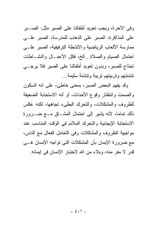 ‫ﻭﻓﻰ ﺍﻵﺨﺭﺓ، ﻭﻴﺠﺏ ﺘﻌﻭﻴﺩ ﺃﻁﻔﺎﻟﻨﺎ ﻋﻠﻰ ﺍﻟﺼﺒﺭ ﻤﺜل: ﺍﻟﺼـﺒﺭ‬
‫ﻋﻠﻰ ﺍﻟﻤﺫﺍﻜﺭﺓ، ﺍﻟﺼﺒﺭ ﻋﻠﻰ ﺍﻟﺫﻫﺎﺏ ﻟﻠﻤﺩﺭﺴﺔ، ﺍﻟﺼﺒﺭ ﻋﻠـﻰ‬
‫ﻤﻤﺎﺭﺴﺔ ﺍﻷﻟﻌﺎﺏ ﺍﻟﺭﻴﺎﻀﻴﺔ ﻭﺍﻷﻨﺸﻁﺔ ﺍﻟﺘﺭﻓﻴﻔﻴﺔ، ﺍﻟﺼﺒﺭ ﻋﻠـﻰ‬
‫ﺍﺤﺘﻤﺎل ﺍﻟﺼﻴﺎﻡ ﻭﺍﻟﺼﻼﺓ...ﺍﻟﺦ، ﻓﻜل ﺍﻷﻋﻤـﺎل ﻭﺍﻟﻨﺸـﺎﻁﺎﺕ‬
‫ﺘﺤﺘﺎﺝ ﻟﻠﺼﺒﺭ، ﻭﺒﺩﻭﻥ ﺘﻌﻭﻴﺩ ﺃﻁﻔﺎﻟﻨﺎ ﻋﻠﻰ ﺍﻟﺼﺒﺭ ﻓﻼ ﻴﺭﺠـﻲ‬
                  ‫ﺘﻨﺸﺌﺘﻬﻡ ﻭﺘﺭﺒﻴﺘﻬﻡ ﺘﺭﺒﻴﺔ ﻭﺘﻨﺸﺌﺔ ﺴﻠﻴﻤﺔ...‬
‫ﻭﻗﺩ ﻴﻔﻬﻡ ﺍﻟﺒﻌﺽ ﺍﻟﺼﺒﺭ، ﺒﻤﻌﻨﻰ ﺨﺎﻁﺊ، ﻋﻠﻰ ﺍﻨﻪ ﺍﻟﺴﻜﻭﻥ‬
‫ﻭﺍﻟﺼﻤﺕ ﻭﺍﻨﺘﻅﺎﺭ ﻭﻗﻭﻉ ﺍﻷﺤﺩﺍﺙ، ﺃﻭ ﺃﻨﻪ ﺍﻻﺴﺘﺠﺎﺒﺔ ﺍﻟﻀﻌﻴﻔﺔ‬
‫ﻟﻠﻅﺭﻭﻑ ﻭﺍﻟﻤﺸﻜﻼﺕ، ﻭﺍﻟﺘﺤﺭﻙ ﺍﻟﺒﻁﻰﺀ ﺘﺠﺎﻫﻬﺎ، ﻟﻜﻨﻪ ﻋﻜﺱ‬
‫ﺫﻟﻙ ﺘﻤﺎﻤﺎ، ﻷﻨﻪ ﻴﺸﻴﺭ ﺇﻟﻰ ﺍﺤﺘﻤﺎل ﺍﻟﻤﺸـﺎﻕ ﻤـﻊ ﻀـﺭﻭﺭﺓ‬
‫ﺍﻻﺴﺘﺠﺎﺒﺔ ﺍﻹﻴﺠﺎﺒﻴﺔ ﻭﺍﻟﺘﺤﺭﻙ ﺍﻟﻤﻼﺌﻡ ﻓﻰ ﺍﻟﻭﻗﺕ ﺍﻟﻤﻨﺎﺴﺏ ﻋﻨﺩ‬
‫ﻤﻭﺍﺠﻬﺔ ﺍﻟﻅﺭﻭﻑ ﻭﺍﻟﻤﺸﻜﻼﺕ ﻭﻓﻰ ﺍﻟﺘﻌﺎﻤل ﺍﻟﻔﻌﺎل ﻤﻊ ﺍﻟﻨﺎﺱ،‬
‫ﻤﻊ ﻀﺭﻭﺭﺓ ﺍﻹﻴﻤﺎﻥ ﺒﺄﻥ ﺍﻟﻤﺸﻜﻼﺕ ﺍﻟﺘﻰ ﺘﻭﺍﺠﻪ ﺍﻹﻨﺴﺎﻥ ﻫـﻰ‬
   ‫ﻗﺩﺭ ﻻ ﻤﻔﺭ ﻤﻨﻪ، ﻭﺒﻼﺀ ﻤﻥ ﺍﷲ ﻻﺨﺘﺒﺎﺭ ﺍﻹﻨﺴﺎﻥ ﻓﻰ ﺇﻴﻤﺎﻨﻪ.‬




                      ‫- ١٠٤ -‬
 