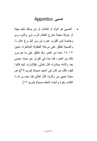‫ﺼﺒﻰ ‪Appentice‬‬

‫ﺍﻟﺼﺒﻲ ﻫﻭ ﺍﻟﻭﻟﺩ ﺃﻭ ﺍﻟﻐﻼﻡ، ﺃﻭ ﻤﻥ ﻴﺴﻠﻙ ﺘﻌﻠﻡ ﻤﻬﻨﺔ‬             ‫•‬
‫ﺃﻭ ﺤﺭﻓﺔ ﻤﻌﻴﻨﺔ ﺨﺎﺭﺝ ﺍﻟﻨﻅﺎﻡ ﺍﻟﺭﺴـﻤﻰ ﻭﺍﻟﺘﺭﺒـﻭﻯ‬
‫ﻭﺨﺎﺼﺔ ﻟﻤﻥ ﺃﻗﺘﺭﺏ ﻋﻤﺭﻩ ﻤﻥ ﺴﻥ ﺍﻟﺒﻠـﻭﻍ ﻏﺎﻟﺒـﺎ،‬
 ‫ﹰ‬
‫ﻭﺍﻟﺼﺒﻴﺔ ﺘﻁﻠﻕ ﻋﻠﻰ ﻤﺭﺤﻠﺔ ﺍﻟﻁﻔﻭﻟﺔ ﺍﻟﻤﺘﺄﺨﺭﺓ، ﻤﺎﺒﻴﻥ‬
‫٢١-٥١ ﻋﺎﻤﺎ ﻤﻥ ﺍﻟﻌﻤﺭ ﻭﻗﺩ ﺘﻁﻠﻕ ﻋﻠﻰ ﻤﺎ ﻫﻡ ﺩﻭﻥ‬
                                ‫ﹰ‬
‫ﺫﻟﻙ ﻤﻥ ﺍﻟﻌﻤﺭ، ﻜﻤﺎ ﺠﺎﺀ ﻓﻲ ﺍﻟﻘﺭﺁﻥ ﻋﻥ ﺴﻴﺩﻨﺎ ﻋﻴﺴﻰ‬
‫ﺒﻌﺩ ﻭﻻﺩﺘﻪ ﻤﺒﺎﺸﺭﺓ، ﻗﺎل ﺘﻌﺎﻟﻰ: ‪‬ﻓﺄ ﹶﺎﺭﺕ ِﻟﻴ ِ ﹶﺎﹸﻭﺍ‬
  ‫ﹶ َﺸ ‪ ‬ﹾ ﺇ ﹶ ‪‬ﻪ ﻗ ﻟ‬
‫ﻜﻴﻑ ﻨﻜﱢﻡ ﻤﻥ ﹶﺎﻥ ِﻲ ﺍﻟﻤﻬﺩ ﺼﺒ ‪‬ﺎ‪) ‬ﻤﺭﻴﻡ:٩٢(ﻭﻋﻥ‬
               ‫ﹶ ‪ ‬ﹶ ﹸ ﹶﻠ ‪   ‬ﻜ ‪ ‬ﻓ ﹾ ‪ِ  ِ  ‬ﻴ‬
‫ﺴﻴﺩﻨﺎ ﻴﺤﻴﻲ ﺒﻥ ﺯﻜﺭﻴﺎ، ﻗﺎل ﺘﻌﺎﻟﻰ:‪ ‬ﺎ ﻴﺤ ‪‬ـﻰ ﹸـﺫ‬
‫ﺨ ِ‬   ‫ﻴ ‪ ‬ﻴ‬
      ‫ﺍﻟﻜ ﹶﺎﺏ ﺒﻘﻭﺓ ‪‬ﺁﺘﻴ ﹶﺎﻩ ﺍﻟﺤﻜﻡ ﺼﺒ ‪‬ﺎ‪) ‬ﻤﺭﻴﻡ:٢١(‬
                 ‫ﹾ ِﺘ ‪ ِ ‬ﹸ ‪ ٍ ‬ﻭ ﹶ ‪‬ﻨ ‪ ‬ﹾ ‪ ‬ﹾ ‪ِ  ‬ﻴ ً‬




                          ‫- ٢٠٤ -‬
 