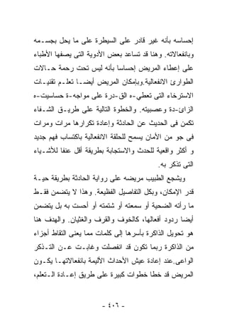 ‫ﺇﺤﺴﺎﺴﻪ ﺒﺄﻨﻪ ﻏﻴﺭ ﻗﺎﺩﺭ ﻋﻠﻰ ﺍﻟﺴﻴﻁﺭﺓ ﻋﻠﻰ ﻤﺎ ﻴﺤل ﺒﺠﺴـﻤﻪ‬
‫ﻭﺒﺎﻨﻔﻌﺎﻻﺘﻪ. ﻭﻫﻨﺎ ﻗﺩ ﺘﺴﺎﻋﺩ ﺒﻌﺽ ﺍﻷﺩﻭﻴﺔ ﺍﻟﺘﻰ ﻴﺼﻔﻬﺎ ﺍﻷﻁﺒﺎﺀ‬
‫ﻋﻠﻰ ﺇﻋﻁﺎﺀ ﺍﻟﻤﺭﻴﺽ ﺇﺤﺴﺎﺴﺎ ﺒﺄﻨﻪ ﻟﻴﺱ ﺘﺤﺕ ﺭﺤﻤﺔ ﺤـﺎﻻﺕ‬
                        ‫ﹰ‬
‫ﺍﻟﻁﻭﺍﺭﺉ ﺍﻻﻨﻔﻌﺎﻟﻴﺔ.ﻭﺒﺈﻤﻜﺎﻥ ﺍﻟﻤﺭﻴﺽ ﺃﻴﻀـﺎ ﺘﻌﻠـﻡ ﺘﻘﻨﻴـﺎﺕ‬
              ‫ﹰ‬
‫ﺍﻻﺴﺘﺭﺨﺎﺀ ﺍﻟﺘﻰ ﺘﻌﻁﻲ-ﻩ ﺍﻟﻕ-ﺩﺭﺓ ﻋﻠﻰ ﻤﻭﺍﺠﻪ-ﺓ ﺤﺴﺎﺴﻴﺕ-ﻩ‬
‫ﺍﻟﺯﺍﺉ-ﺩﺓ ﻭﻋﺼﺒﻴﺘﻪ. ﻭﺍﻟﺨﻁﻭﺓ ﺍﻟﺘﺎﻟﻴﺔ ﻋﻠﻰ ﻁﺭﻴـﻕ ﺍﻟﺸـﻔﺎﺀ‬
‫ﺘﻜﻤﻥ ﻓﻰ ﺍﻟﺤﺩﻴﺙ ﻋﻥ ﺍﻟﺤﺎﺩﺜﺔ ﻭﺇﻋﺎﺩﺓ ﺘﻜﺭﺍﺭﻫﺎ ﻤﺭﺍﺕ ﻭﻤﺭﺍﺕ‬
‫ﻓﻰ ﺠﻭ ﻤﻥ ﺍﻷﻤﺎﻥ ﻴﺴﻤﺢ ﻟﻠﺤﻠﻘﺔ ﺍﻻﻨﻔﻌﺎﻟﻴﺔ ﺒﺎﻜﺘﺴﺎﺏ ﻓﻬﻡ ﺠﺩﻴﺩ‬
‫ﻭ ﺃﻜﺜﺭ ﻭﺍﻗﻌﻴﺔ ﻟﻠﺤﺩﺙ ﻭﺍﻻﺴﺘﺠﺎﺒﺔ ﺒﻁﺭﻴﻘﺔ ﺃﻗل ﻋﻨﻔﺎ ﻟﻸﺸـﻴﺎﺀ‬
                                          ‫ﺍﻟﺘﻰ ﺘﺫﻜﺭ ﺒﻪ.‬
‫ﻭﻴﺸﺠﻊ ﺍﻟﻁﺒﻴﺏ ﻤﺭﻴﻀﻪ ﻋﻠﻰ ﺭﻭﺍﻴﺔ ﺍﻟﺤﺎﺩﺜﺔ ﺒﻁﺭﻴﻘﺔ ﺤﻴـﺔ‬
‫ﻗﺩﺭ ﺍﻹﻤﻜﺎﻥ، ﻭﺒﻜل ﺍﻟﺘﻔﺎﺼﻴل ﺍﻟﻔﻅﻴﻌﺔ. ﻭﻫﺫﺍ ﻻ ﻴﺘﻀﻤﻥ ﻓﻘـﻁ‬
‫ﻤﺎ ﺭﺃﺘﻪ ﺍﻟﻀﺤﻴﺔ ﺃﻭ ﺴﻤﻌﺘﻪ ﺃﻭ ﺸﺘﻤﺘﻪ ﺃﻭ ﺃﺤﺴﺕ ﺒﻪ ﺒل ﻴﺘﻀﻤﻥ‬
‫ﺃﻴﻀﺎ ﺭﺩﻭﺩ ﺃﻓﻌﺎﻟﻬﺎ، ﻜﺎﻟﺨﻭﻑ ﻭﺍﻟﻘﺭﻑ ﻭﺍﻟﻐﺜﻴﺎﻥ. ﻭﺍﻟﻬﺩﻑ ﻫﻨﺎ‬
                                                 ‫ﹰ‬
‫ﻫﻭ ﺘﺤﻭﻴل ﺍﻟﺫﺍﻜﺭﺓ ﺒﺄﺴﺭﻫﺎ ﺇﻟﻰ ﻜﻠﻤﺎﺕ ﻤﻤﺎ ﻴﻌﻨﻰ ﺍﻟﺘﻘﺎﻁ ﺃﺠﺯﺍﺀ‬
‫ﻤﻥ ﺍﻟﺫﺍﻜﺭﺓ ﺭﺒﻤﺎ ﺘﻜﻭﻥ ﻗﺩ ﺍﻨﻔﺼﻠﺕ ﻭﻏﺎﺒـﺕ ﻋـﻥ ﺍﻟﺘـﺫﻜﺭ‬
‫ﺍﻟﻭﺍﻋﻰ.ﻋﻨﺩ ﺇﻋﺎﺩﺓ ﻋﻴﺵ ﺍﻷﺤﺩﺍﺙ ﺍﻷﻟﻴﻤﺔ ﺒﺎﻨﻔﻌﺎﻻﺘﻬـﺎ ﻴﻜـﻭﻥ‬
‫ﺍﻟﻤﺭﻴﺽ ﻗﺩ ﺨﻁﺎ ﺨﻁﻭﺍﺕ ﻜﺒﻴﺭﺓ ﻋﻠﻰ ﻁﺭﻴﻕ ﺇﻋـﺎﺩﺓ ﺍﻟـﺘﻌﻠﻡ،‬


                       ‫- ٦٠٤ -‬
 