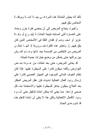 ‫ﺫﻟﻙ ﺃﻨﻪ ﻴﻌﻴﺵ ﺍﻟﺤﺎﺩﺜﺔ ﻫﺫﻩ ﺍﻟﻤﺭﺓ ﻓـﻰ ﺒﻴﺌـﺔ ﺁﻤﻨـﺔ ﻭﺒﺭﻓﻘـﺔ‬
                                       ‫ﺃﺸﺨﺎﺹ ﻴﺜﻕ ﻓﻴﻬﻡ.‬
‫ﻭﺃﺨﻴﺭﺍ، ﻴﺤﺘﺎﺝ ﺍﻟﻤﺭﻴﺽ ﺇﻟﻰ ﺃﻥ ﻴﻤﻀﻰ ﻓﺘﺭﺓ ﺤﺯﻥ ﻭﺤﺩﺍﺩ‬
                                         ‫ﹰ‬
‫ﻋﻠﻰ ﺍﻟﺨﺴﺎﺭﺓ ﺍﻟﺘﻰ ﺃﺼﺎﺒﺘﻪ ﻨﺘﻴﺠﺔ ﺍﻟﺤﺎﺩﺜـﺔ )ﺠـﺭﺡ ﺃﻭ ﻭﻓـﺎﺓ‬
‫ﻋﺯﻴﺯ ﺃﻭ ﺃﺴﻑ ﻭﻨﺩﻡ ﺃﻭ ﻓﻘﺩﺍﻥ ﺍﻟﺜﻘﺔ ﻓﻰ ﺍﻷﺸﺨﺎﺹ ﺍﻟﺫﻴﻥ ﻜﺎﻥ‬
‫ﻴﺜﻕ ﻓﻴﻬﻡ..(. ﻭﺘﻌﺘﺒﺭ ﻫﺫﻩ ﺍﻟﻔﺘﺭﺓ ﻀـﺭﻭﺭﻴﺔ ﺇﺫ ﺃﻨﻬـﺎ ﺘﻤﻜـﻥ‬
‫ﺍﻟﻤﺭﻴﺽ ﻤﻥ ﺍﻟﺘﺨﻠﺹ ﻤﻥ ﺍﻟﺼﺩﻤﺔ ﺒﺤﺩ ﺫﺍﺘﻬﺎ ﻭﻋـﺩﻡ ﺍﻟﻌـﻴﺵ‬
    ‫ﺒﻴﻥ ﺒﺭﺍﺜﻨﻬﺎ ﺤﺘﻰ ﻴﺘﻤﻜﻥ ﻤﻥ ﻭﻀﻊ ﺨﻴﺎﺭﺍﺕ ﺠﺩﻴﺩﺓ ﻟﺤﻴﺎﺘﻪ.‬
‫ﻗﺩ ﻴﻌﺎﻨﻰ ﺍﻟﻤﺭﻴﺽ، ﺤﺘﻰ ﺒﻌﺩ ﺸﻔﺎﺌﻪ، ﻤﻥ ﻋـﻭﺩﺓ ﺒﻌـﺽ‬
‫ﺍﻟﻌﻭﺍﺭﺽ ﻭﻟﻜﻨﻪ ﺴﻴﻜﻭﻥ ﻗﺎﺩﺭﺍ ﻋﻠﻰ ﺍﻟﺴﻴﻁﺭﺓ ﻋﻠﻴﻬﺎ. ﻓﺈﺫﺍ ﻜﺎﻥ‬
                            ‫ﹰ‬
‫ﻨﻅﺎﻡ ﺍﻟﺨﻭﻑ ﺍﻟﺒﺩﺍﺌﻰ ﺍﻟﻤﻭﺠﻭﺩ ﻓﻰ ﺍﻟﺠﻬﺎﺯ ﺍﻟﻌﺼﺒﻰ ﻗﺎﺩﺭﺍ ﻋﻠﻰ‬
    ‫ﹰ‬
‫ﺇﺭﺴﺎل ﺭﺩﻭﺩ ﺃﻓﻌﺎل ﺍﻨﻔﻌﺎﻟﻴﺔ ﺸﺩﻴﺩﺓ، ﻓﺈﻥ ﻋﻘل ﺍﻟﻤﺭﻴﺽ ﺍﻟﻤﻔﻜﺭ‬
‫ﺒﻌﺩ ﺍﻟﻌﻼﺝ ﺴﻴﻜﻭﻥ ﺠﺎﻫﺯ ﻟﻠﺴﻴﻁﺭﺓ ﻋﻠﻴﻬﺎ ﻭﺍﻻﺴﺘﺠﺎﺒﺔ ﺒﺸـﻜل‬
‫ﺼﺤﻰ ﺇﺯﺍﺀﻫﺎ. ﻤﻤﺎ ﻴﻌﻨﻰ ﺃﻨﻪ ﻴﻤﻜﻥ ﺇﻋﺎﺩﺓ ﺘﺸﻜﻴل ﺤﺘﻰ ﺃﺴـﻭﺀ‬
‫ﺭﺩﻭﺩ ﺍﻷﻓﻌﺎل ﺍﻻﻨﻔﻌﺎﻟﻴﺔ ﻭﻟﻜﻥ ﻫﺫﺍ ﻻ ﻴﻨﻔﻰ ﺃﻥ ﺇﻋﺎﺩﺓ ﺍﻟﺘﻌﻠﻡ ﻫﺫﻩ‬
                                      ‫ﻗﺩ ﺘﺩﻭﻡ ﻤﺩﻯ ﺍﻟﺤﻴﺎﺓ.‬




                        ‫- ٧٠٤ -‬
 