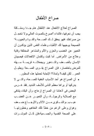 ‫ﺼﺭﺍﺥ ﺍﻷﻁﻔﺎل‬
‫ﺍﻟﺼﺭﺍﺥ ﻟﻌﻼﺝ ﺍﻻﻨﻔﻌﺎل ﻋﻨﺩ ﺍﻷﻁﻔﺎل ﻫﺎﻡ ﺠـﺩﺍ ﻭﻤﺸـﻜﻠﺔ‬
        ‫ﹰ‬
‫ﻴﺠﺏ ﺃﻥ ﻨﻌﺭﻓﻬﺎ، ﻓﺎﻟﻨﺩﺍﺀ:"ﺍﺼﺭﺥ.ﺒﺎﻟﺼﻭﺕ ﺍﻟﻌﺎﻟﻰ،ﻭﻻ ﺘﺨﺠـل‬
‫ﻤﻥ ﺼﺭﺍﺨﻙ ؛ﻓﻬﻭ ﻴﺤﻘﻕ ﻟـﻙ ﺍﻟﺼـﺤﺔ ﻭﺍﻟﻘـﻭﺓ ﻭﺍﻟﺤﻴﻭﻴـﺔ”‬
‫ﺍﻟﻨﺼﻴﺤﺔ ﻴﻭﺠﻬﻬﺎ ﻟﻙ ﺍﻷﻁﺒﺎﺀ ﻭﻋﻠﻤﺎﺀ ﺍﻟﻨﻔﺱ ﺍﻟﺫﻴﻥ ﻴﺅﻜﺩﻭﻥ ﺃﻥ‬
‫ﺍﻟﺘﻌﺒﻴﺭ ﻋﻥ ﺍﻟﻐﻀﺏ ﻭﺍﻟﺤﺯﻥ ﻭﺍﻷﻟﻡ ﻭﺍﻟﻤﺸﺎﻋﺭ ﺍﻟﻤﺨﺘﻠﻔﺔ ﻭﻗﺎﻴﺔ‬
‫ﻭﻋﻼﺝ ﻤﻥ ﺍﻷﻤﺭﺍﺽ. ﺃﻤﺎ ﻜﺒﺕ ﻭﻜﺘﻤﺎﻥ ﺍﻻﻨﻔﻌﺎﻻﺕ ﻓﻴﺼﻴﺒﺎﻥ‬
‫ﺍﻹﻨﺴﺎﻥ ﺒﺎﻟﻀـﻌﻑ ﻭﺍﻟﺘـﺩﻫﻭﺭ ﻭﻴﺠﻌﻼﻨـﻪ ﻓﺭﻴﺴـﺔ ﺴـﻬﻠﻪ‬
‫ﻟﻠﻤﺭﺽ.ﺒﺎﺨﺘﺼﺎﺭ، ﻓﺈﻥ ﺍﻟﺼﺭﺍﺥ ﻴﻘـﻭﻯ ﺍﻟﺼـﺤﺔ ﻭﻴﻁﻴـل‬
    ‫ﺍﻟﻌﻤﺭ.. ﻟﻜﻥ ﻜﻴﻑ؟ ﻭﻟﻤﺎﺫﺍ؟ ﺍﻹﺠﺎﺒﺔ ﺘﺤﻤﻠﻬﺎ ﻫﺫﻩ ﺍﻟﺴﻁﻭﺭ.‬
‫• ﺃﻥ ﺍﻟﺼﺭﺍﺥ ﻫﻭ ﺃﺤﺩ ﺍﻷﺴﺒﺎﺏ ﺍﻟﺨﻔﻴﺔ ﻟﻠﺼـﺤﺔ، ﻭﺍﻟﺘـﻰ ﻻ‬
‫ﻴﺩﺭﻜﻬﺎ ﺃﻭ ﻴﺭﺍﻫﺎ ﻤﻌﻅﻡ ﺍﻟﻨﺎﺱ ﻟﻸﺴﻑ ﺍﻟﺸﺩﻴﺩ..ﻓﻘﺩ ﻏـﺭﺱ‬
‫ﺍﻟﺒﻌﺽ ﻓﻰ ﺃﺫﻫﺎﻨﻨﺎ ﺍﻥ ﺍﻟﺼﺭﺍﺥ ﺇﺯﻋﺎﺝ، ﻭﺃﻥ ﺍﻟﺒﻜﺎﺀ ﻴﺘﻨﺎﻓﻰ‬
‫ﻤﻊ ﺍﻟﺼﻼﺒﺔ ﻭﺍﻟﺭﺠﻭﻟـﺔ، ﻭﺃﻥ ﺍﻟﺘﻌﺒﻴـﺭ ﻋـﻥ ﺍﻟﻐﻀـﺏ‬
‫ـﺎﻉ ـﻌﻑ‬
  ‫ـﻜﻭﻯ ـﻥ ﺍﻵﻻﻡ ﻭﺍﻷﻭﺠـ ﻀـ‬
                  ‫ﻤـ‬   ‫ـﺏ.،ﻭﺍﻟﺸـ‬
                               ‫ﻋﻴـ‬
‫ﻭﻫﻭﺍﻥ.ﻭﻋﻠﻰ ﺍﻟﺭﻏﻡ ﻤﻥ ﺨﻁﺄ ﺘﻠﻙ ﺍﻟﻤﻔﺎﻫﻴﻡ ﻭﺨﻁﻭﺭﺘﻬـﺎ‬
‫ﻋﻠﻰ ﺍﻟﺼﺤﺔ ﺍﻟﻨﻔﺴﻴﺔ ﻭﺍﻟﺠﺴـﻤﻴﺔ،ﻓﺈﻥ ﻜـل ﺍﻟﻤﺅﺸـﺭﺍﺕ‬


                       ‫- ٨٠٤ -‬
 