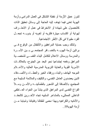 ‫ﻟﺘﺒﺭﺯ ﻋﻤﻕ ﺍﻷﺯﻤﺔ ﺃﻭ ﻨﻘﻁﺔ ﺍﻟﺘﺸﻜل ﻓﻰ ﺍﻟﻌﻤل ﺍﻟﺩﺭﺍﻤﻰ.ﻭﺃﺯﻤﺔ‬
‫ﺍﻟﻬﻭﻴﺔ ﺘﻌﻨﻰ ﻓﻴﻤﺎ ﺘﻬﺩﻑ ﺇﻟﻴﻪ ﺍﻟﺤﺎﺠﺔ ﺇﻟﻰ ﻭﺴﺎﺌل ﺘﺤﻘﻴﻕ ﺍﻟﺫﺍﺕ‬
‫ﻜﺎﻟﺤﺼﻭل ﻋﻠﻰ ﺸﻬﺎﺩﺓ ﺃﻭ ﺍﻻﻨﺨﺭﺍﻁ ﻓﻰ ﻋﻤل ﺃﻭ ﺍﻻﺤﺘـﺭﺍﻑ‬
‫ﻟﻬﻭﺍﻴﺔ ﺃﻭ ﺍﻜﺘﺴﺎﺏ ﻤﻬﺎﺭﺓ ﻓﻜﺭﻴﻪ ﺃﻭ ﻟﻐﻭﻴﻪ ﺃﻭ ﻴﺩﻭﻴـﻪ ﺘﺠﻌـل‬
                     ‫ﺍﻟﻔﺭﺩ ﻤﻘﺒﻭﻻ ﻓﻰ ﻜل ﺍﻷﻁﺭ ﺍﻻﺠﺘﻤﺎﻋﻴﺔ.‬
‫ﻭﻟﺫﻟﻙ ﻭﺠﺏ ﺤﻤﺎﻴﺔ ﺍﻟﻤﺭﺍﻫﻘﻴﻥ ﻭﺍﻷﻁﻔﺎل ﻤﻥ ﺍﻟﻭﻗﻭﻉ ﻓـﻰ‬
‫ﺒﺭﺍﺜﻴﻥ ﺃﺯﻤﺔ ﺍﻟﻬﻭﻴـﻪ ﺒﺎﻟﺘﻀـﺎﻓﺭ ﺍﻟﻤﺠﺘﻤﻌـﻰ ﺒـﻴﻥ ﺍﻷﺴـﺭﺓ‬
‫ﻭﺍﻟﻤﺩﺭﺴﺔ ﻭﻭﺴﺎﺌل ﺍﻻﻋﻼﻡ ﻟﺘﻜﺎﻤل ﺍﻟﺒﻨﺎﺀ ﺍﻟﻨﻔﺴـﻰ ﻟﺸﺨﺼـﻴﺔ‬
‫ﺍﻟﻤﺭﺍﻫﻕ ﻭﺩﻓﻌﻪ ﺇﺠﺘﻤﺎﻋﻴﺎ ﻨﺤﻭ ﺍﻟﺒﻌﺩ ﻋﻥ ﺍﻟﺠﻨﻭﺡ، ﺒﺎﻟﻌﻼﻗـﺎﺕ‬
‫ﺍﻷﺴﺭﻴﺔ ﺍﻟﻘﻭﻴﺔ ﻭﺍﻟﻌﻨﺎﻴﺔ ﺍﻟﺘﺭﺒﻭﻴﺔ ﺍﻟﻤﺩﺭﺴﻴﺔ ﺍﻟﻌﺎﻟﻴﻪ ﻭﺍﻷﻋـﻼﻡ‬
‫ﺍﻟﻤﻭﺠﻪ ﺍﻟﻬﺎﺩﻑ ﻭﺍﻟﺒﻨﺎﺀ ﻭﺭﻓﻘﺎﺀ ﺍﻟﺨﻴﺭ ﻭﺍﻟﻌﻁـﺎﺀ ﻭﺍﻷﺼـﺩﻗﺎﺀ‬
‫ﺍﻟﺫﻴﻥ ﻴﻌﻀﺩﻭﻥ ﺍﻟﻌﺎﻤل ﺍﻟﻨﻔﺴﻰ، ﻭﺍﻟﺘﻜﻴﻑ ﻭﺍﻟﻤﻼﺌﻤﺔ ﺍﻟﺴﻠﻴﻤﺔ ﻤﻊ‬
‫ﺍﻟﻤﺠﺘﻤﻊ، ﺒﺎﻷﻀﺎﻓﺔ ﺇﻟﻰ ﺍﻟﺸﻌﻭﺭ ﺒﺎﻟﻁﻤﺄﻨﻴﻨـﻪ ﻭﺍﻷﻤـﻥ ﻭﻤـﻸ‬
‫ﺍﻟﻔﺭﺍﻍ ﺍﻟﻨﻔﺴﻰ ﻟﺩﻯ ﺍﻟﻤﺭﺍﻫﻕ ﺍﻟﺫﻯ ﻴﻨﺸﺄ ﻤﻥ ﺍﻟﺨﻭﺍﺀ ﺍﻟﻌـﺎﻁﻔﻰ‬
‫ﺍﻟﺩﺍﺨﻠﻰ ﺍﻟﻤﻤﺘﻠﻰﺀ ﺒﺎﻟﻤﺸﺎﻋﺭ ﺍﻟﺴﻠﺒﻴﻪ ﺘﺠﺎﻩ ﺍﻵﺨـﺭﻴﻥ ﻜﺎﻟﺤﻘـﺩ‬
‫ﻭﺍﻷﻨﺎﻨﻴﻪ ﻭﺍﻟﻜﺭﺍﻫﻴﻪ.ﻭﺒﻬﺫﺍ ﻨﺤﻤﻰ ﺃﻁﻔﺎﻟﻨﺎ ﻭﻓﺘﻴﺎﺘﻨﺎ ﻭﺸﺒﺎﺒﻨﺎ ﻤـﻥ‬
                                           ‫ﺃﺯﻤﺔ ﺍﻟﻬﻭﻴﺔ!!..‬




                         ‫- ٠٤ -‬
 