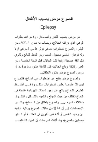 ‫ﺍﻟﺼﺭﻉ ﻤﺭﺽ ﻴﺼﻴﺏ ﺍﻷﻁﻔﺎل‬
                    ‫‪Epilepsy‬‬

‫ﻫﻭ ﻤﺭﺽ ﻴﺼﻴﺏ ﺍﻟﻜﺒﺎﺭ ﻭﺍﻟﺼـﻐﺎﺭ، ﻭﻫـﻭ ﺍﻀـﻁﺭﺍﺏ‬
‫ﺍﻟﻭﻋﻲ ﺍﻟﺫﻱ ﻴﺭﺍﻓﻘﻪ ﺍﺨﺘﻼﺝ، ﻭﻴﺼﺎﺏ ﺒﻪ ﻤـﻥ ١-٣% ﻤـﻥ‬
‫ﺍﻟﺒﺸﺭ، ﻭﺍﻟﺼﺭﻉ ﺍﻀﻁﺭﺍﺏ ﺩﻤﺎﻏﻲ ﻴﺅﺜﺭ ﻋﻠـﻰ ﺍﻟـﻭﻋﻲ ﺃﻭﻻ‬
‫ﻭﻟﻪ ﻨﻭﻋﺎﻥ: ﺃﺴﺎﺴﻲ ﻤﺠﻬﻭل ﺍﻟﺴﺒﺏ ﻭﻫﻭ ﺍﻟﻨﻤﻁ ﺍﻟﺸﺎﺌﻊ ﻭﺜﺎﻨﻭﻱ‬
‫ﺘﺎل ﻵﻓﺔ ﻋﺼﺒﻴﺔ، ﻭﺘﺒﺩﺃ ﹸﻠﺙ ﺍﻟﺤﺎﻻﺕ ﻗﺒل ﺍﻟﺴﻨﺔ ﺍﻟﺨﺎﻤﺴﺔ ﻤـﻥ‬
                               ‫ﺜ‬
‫ﺍﻟﻌﻤﺭ ﻭﺜﻼﺜﺔ ﺃﺭﺒﺎﻉ ﺍﻟﺤﺎﻻﺕ ﻗﺒل ﺍﻟﺜﺎﻤﻨﺔ ﻋﺸﺭ، ﻤﻤﺎ ﻴﺅﻜـﺩ ﺃﻥ‬
                   ‫ﻤﺭﺽ ﺍﻟﺼﺭﻉ ﻤﺭﺽ ﻴﻼﺯﻡ ﺍﻷﻁﻔﺎل..‬
‫ﻭﺍﻟﺼﺭﻉ ﻤﺭﺽ ﻴﻨﺘﺞ ﻋﻥ ﺍﻀﻁﺭﺍﺏ ﻓﻰ ﺍﻟﺩﻤﺎﻍ، ﻓﺎﻟﺼﺭﻉ‬
‫ﻟﻴﺱ ﺇﻻ ﻋﺎﺭﻀﺎ ﻴﻌﻜﺱ ﺍﻀﻁﺭﺍﺒﺎﺕ ﻤﺘﻜـﺭﺭﺓ ﻓـﻰ ﺍﻟﻨﺸـﺎﻁ‬
‫ﺍﻟﻁﺒﻴﻌﻰ ﻟﻠﺩﻤﺎﻍ ﻭﻴﻨﺘﺞ ﻋﻥ ﻭﺠﻭﺩ ﺸﺤﻨﺎﺕ ﻜﻬﺭﺒﺎﺌﻴﺔ ﻤﻔﺎﺠﺌﺔ ﻓﻰ‬
‫ﺍﻟﺩﻤﺎﻍ ﺘﺨﺘﻠﻑ ﻤﻥ ﺤﻴﺙ ﺍﻟﻤﻭﻗﻊ ﻭﺍﻟﻜﻤﻴﻪ ﻭﺍﻟﺸـﻜل ﻭﺍﻟﺘﻜـﺭﺍﺭ‬
‫ﺒﺎﺨﺘﻼﻑ ﺍﻟﻤﺭﻀﻰ... ﻭﺍﻟﺼﺭﻉ ﻴﻨﻁﻠﻕ ﻤﻥ ﺍﻟـﺩﻤﺎﻍ، ﻭﺘﺸـﻴﺭ‬
‫ﺍﻻﺤﺼﺎﺀﺍﺕ ﺇﻟﻰ ﺃﻥ ٥١% ﻤﻥ ﺤﺎﻻﺕ ﺍﻟﺼﺭﻉ ﻭﺭﺍﺜﻴﺔ، ﻨﺎﺘﺠﺔ‬
‫ﻋﻥ ﻭﺠﻭﺩ ﺸﺨﺹ ﺃﻭ ﺃﺸﺨﺎﺹ ﺁﺨﺭﻴﻥ ﻓﻰ ﺍﻟﻌﺎﺌﻠـﺔ ﺃﻭ ﻜـﺎﻨﻭﺍ‬
‫ﻤﺼﺎﺒﻴﻥ ﺒﺎﻟﺼﺭﻉ، ﻭﻗﺩ ﺃﺜﺒﺘﺕ ﺍﻟﺩﺭﺍﺴﺎﺕ ﺃﻥ ﺍﻟﺠﻴﻨـﺎﺕ ﺘﻠﻌـﺏ‬


                       ‫- ٠١٤ -‬
 