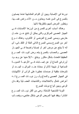 ‫ﺩﻭﺭﻫﺎ ﻓﻰ ﺍﻹﺼﺎﺒﺔ ﻭﻴﺒﻴﻥ ﺃﻥ ﺍﻟﺘﻭﺍﺌﻡ ﺍﻟﻤﺘﺸﺎﺒﻬﺔ ﺘﻤﺎﻤﺎ ﻴﺼﺎﺒﻭﻥ‬
‫ﺒﺎﻟﺼﺭﻉ ﻓﻰ ﺍﻟﺴﻥ ﻨﻔﺴﻪ ﻭﻴﻌﺎﻨﻭﻥ ﻤـﻥ ﺍﻷﻋـﺭﺍﺽ ﻨﻔﺴـﻬﺎ،‬
                     ‫ﻭﻴﺘﻁﻭﺭ ﺍﻟﻤﺭﺽ ﻟﺩﻴﻬﻡ ﺒﺎﻟﻁﺭﻴﻘﺔ ﺫﺍﺘﻬﺎ.‬
‫ﻭﻫﻨﺎﻙ ﺃﺴﺒﺎﺏ ﺃﺨﺭﻯ ﻟﻠﺼﺭﻉ ﻤﻥ ﺃﺒﺭﺯﻫﺎ ﺍﻷﺼﺎﺒﺎﺕ ﻓـﻰ‬
‫ﺍﻟﺠﻬﺎﺯ ﺍﻟﻌﺼﺒﻰ ﺍﻟﻤﺭﻜﺯﻯ ﻭﺍﻟﺘﻰ ﻴﻤﻜﻥ ﺃﻥ ﺘﻨﺘﺞ ﻋـﻥ ﻋﺎﻤـل‬
‫ﺨﺎﺭﺠﻰ ﻭﻴﺴﻤﻰ ﺍﻟﺼﺭﻉ ﺍﻟﻌﺭﻀﻰ ﺃﻭ ﺍﻟﺜﺎﻨﻭﻯ، ﻭﻫﻨﺎﻙ ﻨـﻭﻉ‬
‫ﺁﺨﺭ ﻤﻥ ﺍﻟﺼﺭﻉ ﻴﺴﻤﻰ ﺍﻟﺼﺭﻉ ﺍﻟﺫﺍﺘﻰ ﺍﻟﻌﻠﺔ ﺃﻭ ﺍﻟﺘﻠﻘـﺎﺌﻰ، ﺃﻯ‬
‫ﺃﻨﻪ ﻻ ﻴﻨﺘﺞ ﻋﻥ ﻤﺭﺽ ﺁﺨﺭ ﺃﻭ ﺇﺼﺎﺒﺔ ﻭﺍﻀﺤﺔ ﻓـﻰ ﺍﻟﺠﻬـﺎﺯ‬
‫ﺍﻟﻌﺼﺒﻰ. ﻭﺍﻟﻤﺼﺎﺏ ﺒﺎﻟﺼﺭﻉ ﻴﺘﻌـﺭﺽ ﻟﻨﻭﺒـﺎﺕ ﺍﻟﺼـﺭﻉ‬
‫ﺍﻟﺤﻘﻴﻘﻴﺔ ﻓﺘﺤﺩﺙ ﺒﺸﻜل ﻤﺘﻜﺭﺭ ﻭﻴﻨﺘﺞ ٠٦% ﻤﻨﻬﺎ ﻋﻥ ﻭﺠـﻭﺩ‬
‫ﺃﻭﺭﺍﻡ ﻓﻰ ﺍﻟﺩﻤﺎﻍ ﺃﻭ ﻋﻥ ﺇﺼـﺎﺒﺎﺕ ﻓـﻰ ﺍﻷﻭﻋﻴـﺔ ﺍﻟﺩﻤﻭﻴـﺔ‬
‫ﺍﻟﺩﻤﺎﻏﻴﺔ ﺃﻭ ﻨﺘﻴﺠﺔ ﻵﻻﻡ ﺃﻭ ﻤﻌﺎﻨﺎﺓ ﻋﻨـﺩ ﺍﻟﻤﻭﺍﻟﻴـﺩ ﺍﻟﺠـﺩﺩ ﺃﻭ‬
‫ﺘﺸﻭﻫﺎﺕ ﺨﻠﻘﻴﺔ ﺃﻭ ﺼﺩﻤﺎﺕ ﺨﻁﻴﺭﺓ ﻋﻠﻰ ﺍﻟﺭﺃﺱ ﺃﻭ ﺍﻻﻟﺘﻬﺎﺒﺎﺕ‬
‫ﻓﻰ ﺍﻟﺠﻬﺎﺯ ﺍﻟﻌﺼﺒﻰ ﻭﺍﻟﺩﻤﺎﻍ.ﻭﺃﺒـﺭﺯ ﻨﻭﺒـﺎﺕ ﺍﻟﺼـﺭﻉ ﻟـﻪ‬
‫ﺃﻋﺭﺍﺽ ﺘﺘﻤﺜل ﺒﺎﻻﺨﺘﻼﺠﺎﺕ ﻭﺍﻟﺘﺸﻨﺠﺎﺕ ﺍﻟﻌﻀـﻠﻴﺔ ﻭﻓﻘـﺩﺍﻥ‬
                       ‫ﺍﻟﻭﻋﻰ ﻭﻴﺒﻴﻥ ﺃﻨﻭﺍﻉ ﻨﻭﺒﺎﺕ ﺍﻟﺼﺭﻉ:‬
‫ﺍﻟﻨﻭﺒﺔ ﺍﻟﺘﺸﻨﺠﻴﺔ ﺍﻟﺸﺎﻤﻠﺔ: ﻭﻫﻰ ﻤﻥ ﺃﻜﺜﺭ ﻨﻭﺒـﺎﺕ ﺍﻟﺼـﺭﻉ‬
‫ﺍﻨﺘﺸﺎ ‪‬ﺍ ﻭﻴﻔﻘﺩ ﻓﻴﻬﺎ ﺍﻟﻤﺭﻴﺽ ﺍﻟﻭﻋﻰ ﺒﺸﻜل ﻤﻔﺎﺠﻰﺀ ﻭﻴﺘﺼـﻠﺏ‬
                                             ‫ﺭ‬


                       ‫- ١١٤ -‬
 