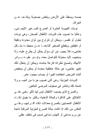 ‫ﺠﺴﻤﻪ ﻭﻴﺴﻘﻁ ﻋﻠﻰ ﺍﻷﺭﺽ ﻭﻴﺘﻨﻔﺱ ﺒﺼﻌﻭﺒﺔ ﻭﻴﻜـﻑ ﻋـﻥ‬
                                              ‫ﺍﻟﺤﺭﺍﻙ.‬
‫ﻨﻭﺒﺎﺕ ﺍﻟﻐﻴﺒﻭﺒﺔ ﺍﻟﻌﺎﺒﺭﺓ ﺃﻭ ﺍﻟﺼﺭﻉ ﺍﻟﺼـﻐﻴﺭ ﺍﻻﻴﺠـﺎﺒﻰ،‬
‫ﻭﻏﺎﻟﺒﺎ ﻤﺎ ﺘﺼﻴﺏ ﻫﺫﻩ ﺍﻟﻨﻭﺒﺎﺕ ﺍﻷﻁﻔﺎل ﺍﻟﺼﻐﺎﺭ، ﻭﻫﻰ ﻨﻭﺒﺎﺕ‬
‫ﺘﻁﻭل ﺃﻭ ﺘﻘﺼﺭ، ﻭﻴﻤﻜﻥ ﺃﻥ ﺘﺘﺭﺍﻭﺡ ﺒﻴﻥ ﺜﻭﺍﻥ ﻤﻌﺩﻭﺩﺓ ﻭﺩﻗﻴﻘﺔ‬
‫ﺃﻭ ﺩﻗﻴﻘﺘﻴﻥ ﻭﻴﻨﻘﻁﻊ ﺍﻟﺼﻐﻴﺭ ﺃﺜﻨﺎﺀﻫـﺎ ﻋـﻥ ﻤﺤﻴﻁـﻪ ﺒﺸـﻜل‬
‫ﻤﻔﺎﺠﻰﺀ، ﻓﻼ ﻴﺠﻴﺏ ﻋﻥ ﺃﻯ ﺴﺅﺍل ﻴﻤﻜﻥ ﺃﻥ ﻴﻁﺭﺡ ﻋﻠﻴﻪ، ﻭﻻ‬
‫ﻴﺴﺘﺠﻴﺏ ﻷﻴﻪ ﻤﺤﺎﻭﻟﺔ ﻟﻠﺘﻭﺍﺼل ﻤﻌﻪ، ﻭﺘﺒـﺩﻭ ﻋﻠﻴـﻪ ﺒـﻭﺍﺩﺭ‬
‫ﺍﻷﻨﻬﺎﻙ ﻭﺘﺼﺒﺢ ﻨﻅﺭﺍﺘﻪ ﻓﺎﺭﻏﺔ ﺠﺎﻤﺩﺓ، ﻭﻴﻤﻜﻥ ﺃﻥ ﻴﺘﺨﻠل ﺫﻟﻙ‬
‫ﺘﻐﻴﻴﺭ ﻤﻔﺎﺠﻰﺀ ﻋﻥ ﺤﺎﻟﺔ ﻋﺎﻁﻔﻴﺔ ﻤﺤﺩﺩﺓ ﺃﻭ ﻴﻤﻜﻥ ﺃﻥ ﻴﻨﺨﻔﺽ‬
      ‫ﺃﻨﺘﺒﺎﻩ ﺍﻟﻤﺭﻴﺽ ﺍﻨﺨﻔﺎﻀﺎ ﻜﺒﻴ ‪‬ﺍ ﺃﻭ ﻴﺼﺎﺏ ﺒﺠﻤﻭﺩ ﻋﺎﺒﺭ.‬
                           ‫ﺭ‬
‫ﺍﻟﻨﻭﺒﺎﺕ ﺍﻟﺠﺯﺌﻴﺔ: ﻭﻫﻰ ﺍﻟﺘﻰ ﺘﺼﻴﺏ ﺠﺯ ‪‬ﺍ ﻤﻥ ﺍﻟﺠﺴـﻡ ﻭﻻ‬
              ‫ﺀ‬
           ‫ﺘﺸﻤﻠﻪ ﻜﻠﻪ ﻭﺘﻨﺘﺸﺭ ﻓﻰ ﺼﻔﻭﻑ ﺍﻟﻤﺭﻀﻰ ﺍﻟﺒﺎﻟﻐﻴﻥ.‬
‫ﻭﺍﻟﺼﺭﻉ ﺍﻟﺫﻯ ﻴﺼﻴﺏ ﺍﻷﻁﻔﺎل ﻟﻴﺱ ﻟﻬﺎ ﺘﺄﺜﻴﺭ ﺴﻠﺒﻰ ﻋﻠـﻰ‬
‫ﺍﻷﻁﻼﻕ ﻋﻠﻰ ﺍﻟﺫﺍﻜﺭﺓ ﻭﺍﻟﺤﺎﻟﺔ ﺍﻟﺫﻫﻨﻴﺔ، ﻭﻜﺜﻴﺭ ﻤﺎ ﻴﻔﻭﻕ ﺫﻜـﺎﺀ‬
‫ﺍﻷﻁﻔﺎل ﺍﻟﻤﺼﺎﺒﻴﻥ ﺒﺎﻟﺼﺭﻉ ﻤﻌﺩﻻﺕ ﺫﻜﺎﺀ ﺃﻗـﺭﺍﻨﻬﻡ، ﻭﻋﻠـﻰ‬
‫ﺍﻟﻌﻜﺱ ﻤﻥ ﺫﻟﻙ ﺇﺫﺍ ﻜﺎﻨﺕ ﺤﺎﻟﺔ ﺍﻟﺼﺭﻉ ﺍﻟﺠﺯﺌﻴﺔ ﺍﻟﻤﺭﻜﺒﺔ ﻨﺎﺘﺠﺔ‬
  ‫ﻋﻥ ﻭﺭﻡ ﺩﻤﺎﻏﻰ ﺃﻭ ﺍﻟﺘﻬﺎﺏ ﺩﻤﺎﻏﻰ ﺘﺴﺒﺏ ﻓﻰ ﺘﺨﻠﻑ ﻋﻘﻠﻰ.‬


                       ‫- ٢١٤ -‬
 