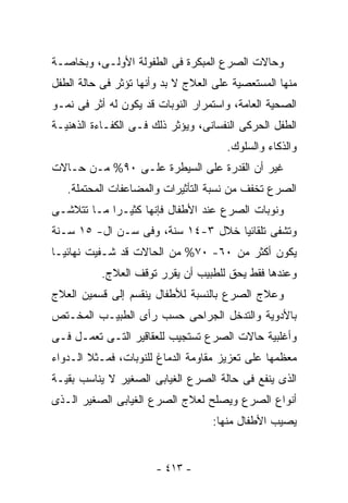 ‫ﻭﺤﺎﻻﺕ ﺍﻟﺼﺭﻉ ﺍﻟﻤﺒﻜﺭﺓ ﻓﻰ ﺍﻟﻁﻔﻭﻟﺔ ﺍﻷﻭﻟـﻰ، ﻭﺒﺨﺎﺼـﺔ‬
‫ﻤﻨﻬﺎ ﺍﻟﻤﺴﺘﻌﺼﻴﺔ ﻋﻠﻰ ﺍﻟﻌﻼﺝ ﻻ ﺒﺩ ﻭﺃﻨﻬﺎ ﺘﺅﺜﺭ ﻓﻰ ﺤﺎﻟﺔ ﺍﻟﻁﻔل‬
‫ﺍﻟﺼﺤﻴﺔ ﺍﻟﻌﺎﻤﺔ، ﻭﺍﺴﺘﻤﺭﺍﺭ ﺍﻟﻨﻭﺒﺎﺕ ﻗﺩ ﻴﻜﻭﻥ ﻟﻪ ﺃﺜﺭ ﻓﻰ ﻨﻤـﻭ‬
‫ﺍﻟﻁﻔل ﺍﻟﺤﺭﻜﻰ ﺍﻟﻨﻔﺴﺎﻨﻰ، ﻭﻴﺅﺜﺭ ﺫﻟﻙ ﻓـﻰ ﺍﻟﻜﻔـﺎﺀﺓ ﺍﻟﺫﻫﻨﻴـﺔ‬
                                      ‫ﻭﺍﻟﺫﻜﺎﺀ ﻭﺍﻟﺴﻠﻭﻙ.‬
‫ﻏﻴﺭ ﺃﻥ ﺍﻟﻘﺩﺭﺓ ﻋﻠﻰ ﺍﻟﺴﻴﻁﺭﺓ ﻋﻠـﻰ ٠٩% ﻤـﻥ ﺤـﺎﻻﺕ‬
   ‫ﺍﻟﺼﺭﻉ ﺘﺨﻔﻑ ﻤﻥ ﻨﺴﺒﺔ ﺍﻟﺘﺄﺜﻴﺭﺍﺕ ﻭﺍﻟﻤﻀﺎﻋﻔﺎﺕ ﺍﻟﻤﺤﺘﻤﻠﺔ.‬
‫ﻭﻨﻭﺒﺎﺕ ﺍﻟﺼﺭﻉ ﻋﻨﺩ ﺍﻷﻁﻔﺎل ﻓﺈﻨﻬﺎ ﻜﺜﻴـﺭﺍ ﻤـﺎ ﺘﺘﻼﺸـﻰ‬
‫ﻭﺘﺸﻔﻰ ﺘﻠﻘﺎﺌﻴﺎ ﺨﻼل ٣-٤١ ﺴﻨﺔ، ﻭﻓﻰ ﺴـﻥ ﺍل- ٥١ ﺴـﻨﺔ‬
‫ﻴﻜﻭﻥ ﺃﻜﺜﺭ ﻤﻥ ٠٦- ٠٧% ﻤﻥ ﺍﻟﺤﺎﻻﺕ ﻗﺩ ﺸـﻔﻴﺕ ﻨﻬﺎﺌﻴـﺎ‬
           ‫ﻭﻋﻨﺩﻫﺎ ﻓﻘﻁ ﻴﺤﻕ ﻟﻠﻁﺒﻴﺏ ﺃﻥ ﻴﻘﺭﺭ ﺘﻭﻗﻑ ﺍﻟﻌﻼﺝ.‬
‫ﻭﻋﻼﺝ ﺍﻟﺼﺭﻉ ﺒﺎﻟﻨﺴﺒﺔ ﻟﻸﻁﻔﺎل ﻴﻨﻘﺴﻡ ﺇﻟﻰ ﻗﺴﻤﻴﻥ ﺍﻟﻌﻼﺝ‬
‫ﺒﺎﻷﺩﻭﻴﺔ ﻭﺍﻟﺘﺩﺨل ﺍﻟﺠﺭﺍﺤﻰ ﺤﺴﺏ ﺭﺃﻯ ﺍﻟﻁﺒﻴـﺏ ﺍﻟﻤﺨـﺘﺹ‬
‫ﻭﺃﻏﻠﺒﻴﺔ ﺤﺎﻻﺕ ﺍﻟﺼﺭﻉ ﺘﺴﺘﺠﻴﺏ ﻟﻠﻌﻘﺎﻗﻴﺭ ﺍﻟﺘـﻰ ﺘﻌﻤـل ﻓـﻰ‬
‫ﻤﻌﻅﻤﻬﺎ ﻋﻠﻰ ﺘﻌﺯﻴﺯ ﻤﻘﺎﻭﻤﺔ ﺍﻟﺩﻤﺎﻍ ﻟﻠﻨﻭﺒﺎﺕ، ﻓﻤـﺜﻼ ﺍﻟـﺩﻭﺍﺀ‬
‫ﺍﻟﺫﻯ ﻴﻨﻔﻊ ﻓﻰ ﺤﺎﻟﺔ ﺍﻟﺼﺭﻉ ﺍﻟﻐﻴﺎﺒﻰ ﺍﻟﺼﻐﻴﺭ ﻻ ﻴﻨﺎﺴﺏ ﺒﻘﻴـﺔ‬
‫ﺃﻨﻭﺍﻉ ﺍﻟﺼﺭﻉ ﻭﻴﺼﻠﺢ ﻟﻌﻼﺝ ﺍﻟﺼﺭﻉ ﺍﻟﻐﻴﺎﺒﻰ ﺍﻟﺼﻐﻴﺭ ﺍﻟـﺫﻯ‬
                                   ‫ﻴﺼﻴﺏ ﺍﻷﻁﻔﺎل ﻤﻨﻬﺎ:‬


                       ‫- ٣١٤ -‬
 