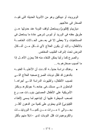 ‫ﺍﻟﻭﺒﺭﻭﻴﺕ ﺃﻭ ﺩﻴﺒﺎﻜﻴﻥ ﻭﻫﻭ ﻤﻥ ﺍﻷﺩﻭﻴﺔ ﺍﻟﺤﺩﻴﺜﻪ ﺍﻟﺘﻰ ﺘﻔﻴـﺩ‬
                                    ‫ﺍﻟﺼﻐﺎﺭ ﻓﻰ ﻋﻼﺠﻬﻡ.‬
‫ﺩﻴﺎﺯﻴﺒﺎﻡ )ﻓﺎﻟﻴﻭﻡ( ﻭﻴﺴﺘﻌﻤل ﻟﻭﻗﻑ ﺍﻟﻨﻭﺒﺔ ﻋﻨﺩ ﺤﺩﻭﺜﻬﺎ ﻋـﻥ‬
‫ﻁﺭﻴﻕ ﺤﻘﻨﻪ ﻓﻰ ﺍﻟﻭﺭﻴﺩ ﺃﻭ ﻟﺒﻭﺱ ﺸﺭﺠﻰ ﻋﺎﺩﺓ ﻤﺎ ﻴﺴﺘﻌﻤل ﻓﻰ‬
‫ﺍﻟﻤﺴﺘﺸﻔﻴﺎﺕ ﻭﻻ ﻴﻌﻁﻰ ﺇﻻ ﻓﻰ ﺒﻌـﺽ ﺍﻟﺤـﺎﻻﺕ ﺍﻟﺨﺎﺼـﺔ‬
‫ﺒﺎﻷﻁﻔﺎل، ﻭﻻﺒﺩ ﺃﻥ ﻴﻜﻭﻥ ﺍﻟﻌﻼﺝ ﻷﻱ ﺸـﻜل ﻤـﻥ ﺃﺸـﻜﺎل‬
                   ‫ﺍﻟﻤﺭﺽ ﺘﺤﺕ ﺇﺸﺭﺍﻑ ﺍﻟﻁﺒﻴﺏ ﺍﻟﻤﺨﺘﺹ.‬
‫ﻭﺍﻟﺼﺭﻉ ﻜﻤﺎ ﺭﺃﻴﻨﺎ ﻴﻤﻜﻥ ﺍﻟﺸﻔﺎﺀ ﻤﻨﻪ ﻓﻼ ﻴﺤﺯﻥ ﺍﻷﻫـل ﺇﺫﺍ‬
                                 ‫ﻤﺎ ﺃﺼﻴﺏ ﺼﻐﺎﺭﻫﻡ ﺒﻪ...‬
‫ﻭﻫﻨﺎﻙ ﺩﺭﺍﺴﺔ ﺤﺩﻴﺜـﻪ ﺃﻜـﺩﺕ ﺃﻥ ﺍﻷﻏﺫﻴـﺔ ﺍﻟﻐﻨﻴـﻪ‬       ‫•‬
‫ﺒﺎﻟﺩﻫﻭﻥ ﻗﺩ ﺘﻘﻠل ﻨﻭﺒﺎﺕ ﺍﻟﺼﺭﻉ ﺼﻌﺒﻪ ﺍﻟﻌﻼﺝ ﺍﻟﺘـﻰ‬
‫ﺘﺼﻴﺏ ﺍﻷﻁﻔﺎل، ﻭﺃﻅﻬﺭﺕ ﺍﻟﺩﺭﺍﺴﺔ ﺍﻟﺘـﻰ ﺃﺠﺭﺍﻫـﺎ‬
‫ﺍﻟﺒﺎﺤﺜﻭﻥ ﻓـﻰ ﻤﺴﺘﺸـﻔﻰ ﺠﺎﻤﻌـﺔ ﺠﻭﻨﻜﺭﻫـﻭﺒﻜﻨﺯ‬
‫ﺍﻷﻤﺭﻴﻜﻴﺔ ﻋﻠﻰ ﺍﻷﻁﻔﺎل ﺍﻟﻤﺼﺎﺒﻴﻥ ﺒﻨﻭﺒـﺎﺕ ﺼـﺭﻉ‬
‫ﺘﺼﻌﺏ ﺍﻟﺴﻴﻁﺭﺓ ﻋﻠﻴﻬﺎ ﺃﻥ ﺇﺘﺒﺎﻋﻬﻡ ﻟﻤﺎ ﻴﺴﻤﻰ )ﺍﻟﻐﺫﺍﺀ‬
‫ﺍﻟﻜﻴﺘﻭﻨﻰ( ﺍﻟﺫﻯ ﻴﺤﺘﻭﻯ ﻋﻠﻰ ﻜﻤﻴﺔ ﻤﻥ ﺍﻟﺩﻫﻭﻥ ﺃﻜﺜـﺭ‬
‫ـﺎﺕ‬‫ـﺔ ﺍﻟﺒﺭﻭﺘﻴﻨـ‬‫ـﻭﺍﻟﻰ ٤ ـﺭﺍﺕ ـﻥ ﻜﻤﻴـ‬
                      ‫ﻤـ‬   ‫ﻤـ‬      ‫ﺒﺤـ‬
‫ﻭﺍﻟﻜﺭﺒﻭﻫﻴﺩﺭﺍﺕ ﻗﻠل ﺍﻟﻨﻭﺒﺎﺕ ﻟﺩﻯ ٠٤% ﻤﻨﻬﻡ ﺒﺄﻜﺜﺭ‬


                       ‫- ٤١٤ -‬
 