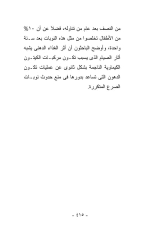 ‫ﻤﻥ ﺍﻟﻨﺼﻑ ﺒﻌﺩ ﻋﺎﻡ ﻤﻥ ﺘﻨﺎﻭﻟﻪ، ﻓﻀﻼ ﻋﻥ ﺃﻥ ٠١%‬
‫ﻤﻥ ﺍﻷﻁﻔﺎل ﺘﺨﻠﺼﻭﺍ ﻤﻥ ﻤﺜل ﻫﺫﻩ ﺍﻟﻨﻭﺒﺎﺕ ﺒﻌﺩ ﺴـﻨﺔ‬
‫ﻭﺍﺤﺩﺓ، ﻭﺃﻭﻀﺢ ﺍﻟﺒﺎﺤﺜﻭﻥ ﺃﻥ ﺃﺜﺭ ﺍﻟﻐﺫﺍﺀ ﺍﻟﺩﻫﻨﻰ ﻴﺸﺒﻪ‬
‫ﺃﺜﺎﺭ ﺍﻟﺼﻴﺎﻡ ﺍﻟﺫﻯ ﻴﺴﺒﺏ ﺘﻜـﻭﻥ ﻤﺭﻜﺒـﺎﺕ ﺍﻟﻜﻴﺘـﻭﻥ‬
‫ﺍﻟﻜﻴﻤﺎﻭﻴﺔ ﺍﻟﻨﺎﺠﻤﺔ ﺒﺸﻜل ﺜﺎﻨﻭﻯ ﻋﻥ ﻋﻤﻠﻴﺎﺕ ﺘﻜـﻭﻥ‬
‫ﺍﻟﺩﻫﻭﻥ ﺍﻟﺘﻰ ﺘﺴﺎﻋﺩ ﺒﺩﻭﺭﻫﺎ ﻓﻰ ﻤﻨﻊ ﺤﺩﻭﺙ ﻨﻭﺒـﺎﺕ‬
                              ‫ﺍﻟﺼﺭﻉ ﺍﻟﻤﺘﻜﺭﺭﺓ.‬




                       ‫- ٥١٤ -‬
 