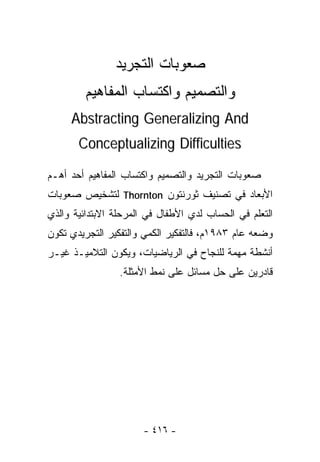 ‫ﺼﻌﻭﺒﺎﺕ ﺍﻟﺘﺠﺭﻴﺩ‬
         ‫ﻭﺍﻟﺘﺼﻤﻴﻡ ﻭﺍﻜﺘﺴﺎﺏ ﺍﻟﻤﻔﺎﻫﻴﻡ‬
     ‫‪Abstracting Generalizing And‬‬
       ‫‪Conceptualizing Difficulties‬‬

‫ﺼﻌﻭﺒﺎﺕ ﺍﻟﺘﺠﺭﻴﺩ ﻭﺍﻟﺘﺼﻤﻴﻡ ﻭﺍﻜﺘﺴﺎﺏ ﺍﻟﻤﻔﺎﻫﻴﻡ ﺃﺤﺩ ﺃﻫـﻡ‬
‫ﺍﻷﺒﻌﺎﺩ ﻓﻲ ﺘﺼﻨﻴﻑ ﺜﻭﺭﻨﺘﻭﻥ ‪ Thornton‬ﻟﺘﺸﺨﻴﺹ ﺼﻌﻭﺒﺎﺕ‬
‫ﺍﻟﺘﻌﻠﻡ ﻓﻲ ﺍﻟﺤﺴﺎﺏ ﻟﺩﻱ ﺍﻷﻁﻔﺎل ﻓﻲ ﺍﻟﻤﺭﺤﻠﺔ ﺍﻻﺒﺘﺩﺍﺌﻴﺔ ﻭﺍﻟﺫﻱ‬
‫ﻭﻀﻌﻪ ﻋﺎﻡ ٣٨٩١ﻡ، ﻓﺎﻟﺘﻔﻜﻴﺭ ﺍﻟﻜﻤﻲ ﻭﺍﻟﺘﻔﻜﻴﺭ ﺍﻟﺘﺠﺭﻴﺩﻱ ﺘﻜﻭﻥ‬
‫ﺃﻨﺸﻁﺔ ﻤﻬﻤﺔ ﻟﻠﻨﺠﺎﺡ ﻓﻲ ﺍﻟﺭﻴﺎﻀﻴﺎﺕ، ﻭﻴﻜﻭﻥ ﺍﻟﺘﻼﻤﻴـﺫ ﻏﻴـﺭ‬
                 ‫ﻗﺎﺩﺭﻴﻥ ﻋﻠﻰ ﺤل ﻤﺴﺎﺌل ﻋﻠﻰ ﻨﻤﻁ ﺍﻷﻤﺜﻠﺔ.‬




                       ‫- ٦١٤ -‬
 