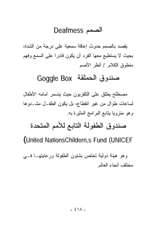 ‫ﺍﻟﺼﻤﻡ ‪Deafmess‬‬

‫ﻴﻘﺼﺩ ﺒﺎﻟﺼﻤﻡ ﺤﺩﻭﺙ ﺇﻋﺎﻗﺔ ﺴﻤﻌﻴﺔ ﻋﻠﻰ ﺩﺭﺠﺔ ﻤﻥ ﺍﻟﺸﺩﺓ،‬
‫ﺒﺤﻴﺙ ﻻ ﻴﺴﺘﻁﻴﻊ ﻤﻌﻬﺎ ﺍﻟﻔﺭﺩ ﺃﻥ ﻴﻜﻭﻥ ﻗﺎﺩﺭﺍ ﻋﻠﻰ ﺍﻟﺴﻤﻊ ﻭﻓﻬﻡ‬
               ‫ﹰ‬
                            ‫ﻤﻨﻁﻭﻕ ﺍﻟﻜﻼﻡ. / ﺃﻨﻅﺭ ﺍﻷﺼﻡ‬

      ‫ﺼﻨﺩﻭﻕ ﺍﻟﺤﻤﻠﻘﺔ ‪Goggle Box‬‬

‫ﻤﺼﻁﻠﺢ ﻴﻁﻠﻕ ﻋﻠﻰ ﺍﻟﺘﻠﻔﺯﻴﻭﻥ ﺤﻴﺙ ﻴﺘﺴﻤﺭ ﺃﻤﺎﻤﻪ ﺍﻷﻁﻔﺎل‬
‫ﻟﺴﺎﻋﺎﺕ ﻁﻭﺍل ﻤﻥ ﻏﻴﺭ ﺍﻨﻘﻁﺎﻉ، ﺒل ﻴﻜﻭﻥ ﺍﻟﻁﻔـل ﻤﺸـﺩﻭﻫﺎ‬
                     ‫ﻭﻫﻭ ﻤﻨﺯﻭﻴﺎ ﻴﺘﺎﺒﻊ ﺍﻟﺒﺭﺍﻤﺞ ﺍﻟﻤﺜﻴﺭﺓ ﺒﻪ.‬
                                               ‫ﹰ‬

   ‫ﺼﻨﺩﻭﻕ ﺍﻟﻁﻔﻭﻟﺔ ﺍﻟﺘﺎﺒﻊ ﻟﻸﻤﻡ ﺍﻟﻤﺘﺤﺩﺓ‬
‫‪(United NationsChildern,s Fund (UNICEF‬‬
‫ﻭﻫﻭ ﻫﻴﺌﺔ ﺩﻭﻟﻴﺔ ﺘﺨﺘﺹ ﺒﺸﺌﻭﻥ ﺍﻟﻁﻔﻭﻟﺔ ﻭﺭﻋﺎﻴﺘﻬـﺎ ﻓـﻲ‬
                                     ‫ﻤﺨﺘﻠﻑ ﺃﻨﺤﺎﺀ ﺍﻟﻌﺎﻟﻡ.‬




                      ‫- ٨١٤ -‬
 