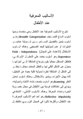 ‫ﺍﻷﺴﺎﻟﻴﺏ ﺍﻟﻤﻌﺭﻓﻴﺔ‬
                   ‫ﻋﻨﺩ ﺍﻷﻁﻔﺎل‬
‫ﺘﺘﻨﻭﻉ ﺍﻷﺴﺎﻟﻴﺏ ﺍﻟﻤﻌﺭﻓﻴﺔ ﻋﻨﺩ ﺍﻷﻁﻔﺎل ﻭﻫﻲ ﻤﺘﻌﺩﺩﺓ، ﻭﻤﻨﻬﺎ‬
‫ﺃﺴﻠﻭﺏ ﺍﺘﺴﺎﻉ ﺍﻟﺘﺼـﻨﻴﻑ ‪ Breadth Categorization‬ﻭﻫـﻭ‬
‫ﺃﺴﻠﻭﺏ ﻴﺘﻤﻴﺯ ﺒﺎﻟﺘﻔﻀﻴل ﺍﻟﻤﺴـﺘﻤﺭ ﺒـﻴﻥ ﺸـﻤﻭﻟﻴﺔ ﻋﻨﺎﺼـﺭ‬
‫ﺍﻟﻤﺜﻴﺭﺍﺕ ﺃﻭ ﻋﺩﻡ ﺸﻤﻭﻟﻴﺘﻬﺎ ﻟﻠﺒﻌﺩ ﺍﻟﺘﺼﻨﻴﻔﻲ. ﻭﻫﻨﺎﻙ ﺃﺴـﻠﻭﺏ‬
‫ﺍﻻﺴﺘﻘﻼل )ﺍﻻﻋﺘﻤﺎﺩ ﻋﻠﻰ ﺍﻟﻤﺠﺎل( ‪Field - Independence‬‬
‫‪ Dependece‬ﻭﻫﻭ ﺃﺴﻠﻭﺏ ﻴﻌﺘﻤﺩ ﻋﻠﻰ ﺍﻟﺘﺤﻠﻴـل ﺍﻹﺩﺭﺍﻜـﻲ،‬
‫ﻓﺎﻟﻁﻔل ﺍﻟﻤﺴﺘﻘل ﻤﺠﺎﻟﻴﺎ ﻴﻘﻭﻡ ﺒﺈﺭﺠﺎﻉ ﺍﻟﻤﺸﻜﻠﺔ ﺇﻟـﻰ ﺃﺠﺯﺍﺌﻬـﺎ‬
                                  ‫ﹰ‬
‫ﺒﻤﻌﺯل ﻋﻥ ﺍﻟﺸﻜل ﺍﻟﻜﻠﻲ ﻟﻬﺎ، ﻭﺍﻟﻁﻔل ﺍﻟﻤﻌﺘﻤﺩ ﻤﺠﺎﻟﻴـﺎ ﻴﻨﻅـﺭ‬
      ‫ﹰ‬
‫ﺇﻟﻰ ﺍﻟﺸﻜل ﺃﻭ ﺍﻟﻤﺸﻜﻠﺔ ﻨﻅﺭﺓ ﺸﻤﻭﻟﻴﺔ ﻜﻠﻴﺔ ﺒﻌﻴﺩﺓ ﻋﻥ ﺍﻟﺘﺤﻠﻴل،‬
‫ﻷﻨﻪ ﻴﻬﻤل ﺍﻷﺠﺯﺍﺀ، ﻭﻴﺘﻤﻴﺯ ﺒﺎﻻﺴﺘﻘﻼل. ﻭﻫﻨﺎﻙ ﺃﺴﻠﻭﺏ ﺇﻤﻌﺎﻥ‬
‫ﺍﻟﻨﻅﺭ ‪Scanning‬ﻭﻫﻭ ﺃﺴﺎﻭﺏ ﻴﺘﺼﻑ ﺒﺸﺩﺓ ﺍﻻﻨﺘﺒﺎﻩ ﻭﺸﻤﻭﻟﻴﺘﻪ،‬
‫ﻭﻴﺅﺩﻱ ﺇﻟﻰ ﺍﺨﺘﻼﻓﺎﺕ ﻓﺭﺩﻴﺔ ﺒﻴﻥ ﺍﻷﻁﻔﺎل ﻓﻲ ﻤﺠﺎل ﺨﺼـﻭﺒﺔ‬
‫ﺍﻟﺨﺒﺭﺓ ﻭﺍﻤﺘﺩﺍﺩ ﺍﻟﻤﻌﺭﻓﺔ. ﻭﻫﻨﺎﻙ ﺍﻷﺴﻠﻭﺏ ﺍﻟﺘﺄﻤﻠﻲ- ﺍﻻﻨﺩﻓﺎﻋﻲ‬
‫‪ Reflective Impulsivity‬ﻭﻫﻭ ﺃﺤﺩ ﺃﻫﻡ ﺍﻷﺴﺎﻟﻴﺏ ﺍﻟﻤﻌﺭﻓﻴـﺔ‬
‫ﻋﻨﺩ ﺍﻷﻁﻔﺎل، ﻭﺃﻜﺜﺭﻫﺎ ﺘﺄﺜﻴﺭﺍ ﻓﻲ ﺍﻟﻤﺠﺎل ﺍﻟﺘﺭﺒـﻭﻱ، ﻓﺎﻟﻁﻔـل‬
                            ‫ﹰ‬


                        ‫- ١٤ -‬
 